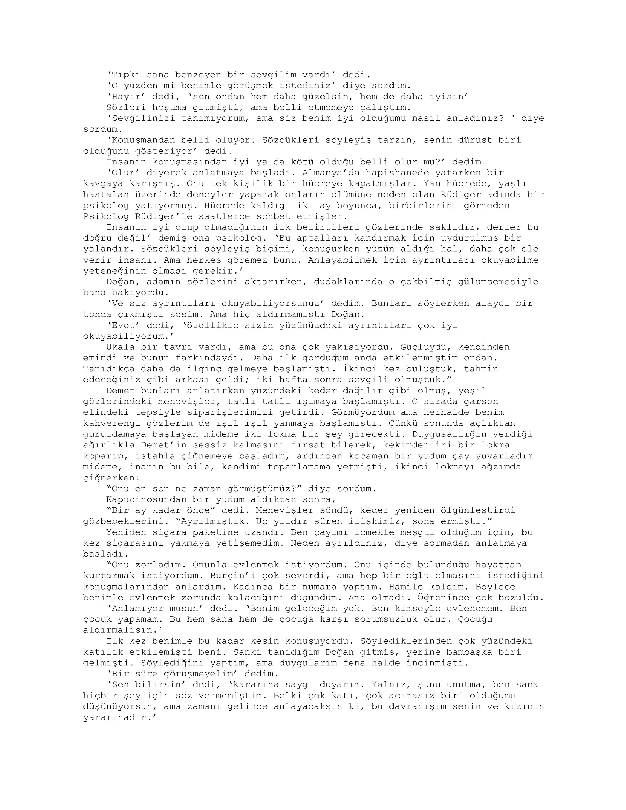 ‘Tıpkı sana benzeyen bir sevgilim vardı’ dedi.
‘O yüzden mi benimle görüşmek istediniz’ diye sordum.
‘Hayır’ dedi, ‘sen ondan hem daha güzelsin, hem de daha iyisin’
Sözleri hoşuma gitmişti, ama belli etmemeye çalıştım.
‘Sevgilinizi tanımıyorum, ama siz benim iyi olduğumu nasıl anladınız? ‘ diye
sordum.
‘Konuşmandan belli oluyor. Sözcükleri söyleyiş tarzın, senin dürüst biri
olduğunu gösteriyor’ dedi.
İnsanın konuşmasından iyi ya da kötü olduğu belli olur mu?’ dedim.
‘Olur’ diyerek anlatmaya başladı. Almanya’da hapishanede yatarken bir
kavgaya karışmış. Onu tek kişilik bir hücreye kapatmışlar. Yan hücrede, yaşlı
hastalan üzerinde deneyler yaparak onların ölümüne neden olan Rüdiger adında bir
psikolog yatıyormuş. Hücrede kaldığı iki ay boyunca, birbirlerini görmeden
Psikolog Rüdiger’le saatlerce sohbet etmişler.
İnsanın iyi olup olmadığının ilk belirtileri gözlerinde saklıdır, derler bu
doğru değil’ demiş ona psikolog. ‘Bu aptalları kandırmak için uydurulmuş bir
yalandır. Sözcükleri söyleyiş biçimi, konuşurken yüzün aldığı hal, daha çok ele
verir insanı. Ama herkes göremez bunu. Anlayabilmek için ayrıntıları okuyabilme
yeteneğinin olması gerekir.’
Doğan, adamın sözlerini aktarırken, dudaklarında o çokbilmiş gülümsemesiyle
bana bakıyordu.
‘Ve siz ayrıntıları okuyabiliyorsunuz’ dedim. Bunları söylerken alaycı bir
tonda çıkmıştı sesim. Ama hiç aldırmamıştı Doğan.
‘Evet’ dedi, ‘özellikle sizin yüzünüzdeki ayrıntıları çok iyi
okuyabiliyorum.’
Ukala bir tavrı vardı, ama bu ona çok yakışıyordu. Güçlüydü, kendinden
emindi ve bunun farkındaydı. Daha ilk gördüğüm anda etkilenmiştim ondan.
Tanıdıkça daha da ilginç gelmeye başlamıştı. İkinci kez buluştuk, tahmin
edeceğiniz gibi arkası geldi; iki hafta sonra sevgili olmuştuk.”
Demet bunları anlatırken yüzündeki keder dağılır gibi olmuş, yeşil
gözlerindeki menevişler, tatlı tatlı ışımaya başlamıştı. O sırada garson
elindeki tepsiyle siparişlerimizi getirdi. Görmüyordum ama herhalde benim
kahverengi gözlerim de ışıl ışıl yanmaya başlamıştı. Çünkü sonunda açlıktan
guruldamaya başlayan mideme iki lokma bir şey girecekti. Duygusallığın verdiği
ağırlıkla Demet’in sessiz kalmasını fırsat bilerek, kekimden iri bir lokma
koparıp, iştahla çiğnemeye başladım, ardından kocaman bir yudum çay yuvarladım
mideme, inanın bu bile, kendimi toparlamama yetmişti, ikinci lokmayı ağzımda
çiğnerken:
“Onu en son ne zaman görmüştünüz?” diye sordum.
Kapuçinosundan bir yudum aldıktan sonra,
“Bir ay kadar önce” dedi. Menevişler söndü, keder yeniden ölgünleştirdi
gözbebeklerini. “Ayrılmıştık. Üç yıldır süren ilişkimiz, sona ermişti.”
Yeniden sigara paketine uzandı. Ben çayımı içmekle meşgul olduğum için, bu
kez sigarasını yakmaya yetişemedim. Neden ayrıldınız, diye sormadan anlatmaya
başladı.
“Onu zorladım. Onunla evlenmek istiyordum. Onu içinde bulunduğu hayattan
kurtarmak istiyordum. Burçin’i çok severdi, ama hep bir oğlu olmasını istediğini
konuşmalarından anlardım. Kadınca bir numara yaptım. Hamile kaldım. Böylece
benimle evlenmek zorunda kalacağını düşündüm. Ama olmadı. Öğrenince çok bozuldu.
‘Anlamıyor musun’ dedi. ‘Benim geleceğim yok. Ben kimseyle evlenemem. Ben
çocuk yapamam. Bu hem sana hem de çocuğa karşı sorumsuzluk olur. Çocuğu
aldırmalısın.’
İlk kez benimle bu kadar kesin konuşuyordu. Söylediklerinden çok yüzündeki
katılık etkilemişti beni. Sanki tanıdığım Doğan gitmiş, yerine bambaşka biri
gelmişti. Söylediğini yaptım, ama duygularım fena halde incinmişti.
‘Bir süre görüşmeyelim’ dedim.
‘Sen bilirsin’ dedi, ‘kararına saygı duyarım. Yalnız, şunu unutma, ben sana
hiçbir şey için söz vermemiştim. Belki çok katı, çok acımasız biri olduğumu
düşünüyorsun, ama zamanı gelince anlayacaksın ki, bu davranışım senin ve kızının
yararınadır.’
 