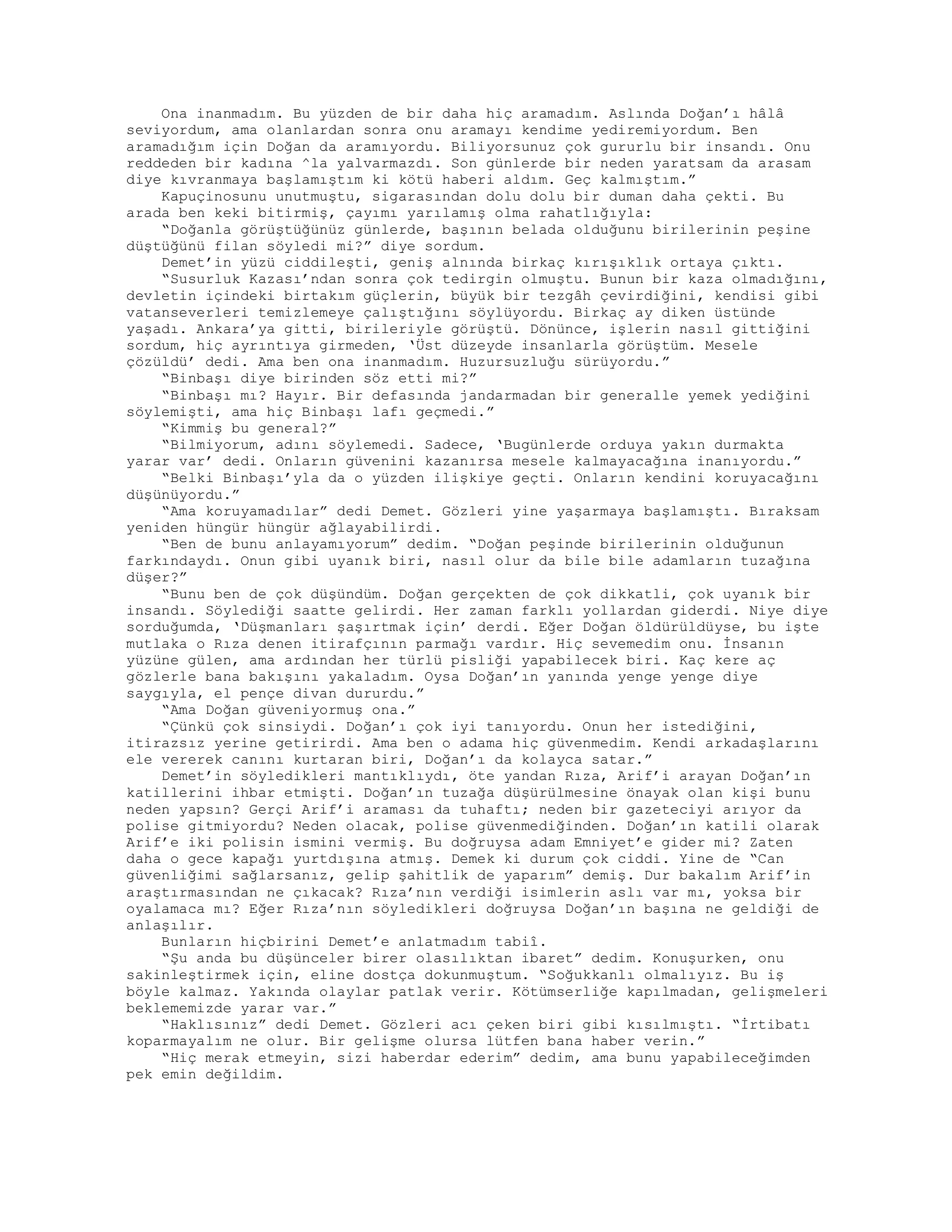 Ona inanmadım. Bu yüzden de bir daha hiç aramadım. Aslında Doğan’ı hâlâ
seviyordum, ama olanlardan sonra onu aramayı kendime yediremiyordum. Ben
aramadığım için Doğan da aramıyordu. Biliyorsunuz çok gururlu bir insandı. Onu
reddeden bir kadına ^la yalvarmazdı. Son günlerde bir neden yaratsam da arasam
diye kıvranmaya başlamıştım ki kötü haberi aldım. Geç kalmıştım.”
Kapuçinosunu unutmuştu, sigarasından dolu dolu bir duman daha çekti. Bu
arada ben keki bitirmiş, çayımı yarılamış olma rahatlığıyla:
“Doğanla görüştüğünüz günlerde, başının belada olduğunu birilerinin peşine
düştüğünü filan söyledi mi?” diye sordum.
Demet’in yüzü ciddileşti, geniş alnında birkaç kırışıklık ortaya çıktı.
“Susurluk Kazası’ndan sonra çok tedirgin olmuştu. Bunun bir kaza olmadığını,
devletin içindeki birtakım güçlerin, büyük bir tezgâh çevirdiğini, kendisi gibi
vatanseverleri temizlemeye çalıştığını söylüyordu. Birkaç ay diken üstünde
yaşadı. Ankara’ya gitti, birileriyle görüştü. Dönünce, işlerin nasıl gittiğini
sordum, hiç ayrıntıya girmeden, ‘Üst düzeyde insanlarla görüştüm. Mesele
çözüldü’ dedi. Ama ben ona inanmadım. Huzursuzluğu sürüyordu.”
“Binbaşı diye birinden söz etti mi?”
“Binbaşı mı? Hayır. Bir defasında jandarmadan bir generalle yemek yediğini
söylemişti, ama hiç Binbaşı lafı geçmedi.”
“Kimmiş bu general?”
“Bilmiyorum, adını söylemedi. Sadece, ‘Bugünlerde orduya yakın durmakta
yarar var’ dedi. Onların güvenini kazanırsa mesele kalmayacağına inanıyordu.”
“Belki Binbaşı’yla da o yüzden ilişkiye geçti. Onların kendini koruyacağını
düşünüyordu.”
“Ama koruyamadılar” dedi Demet. Gözleri yine yaşarmaya başlamıştı. Bıraksam
yeniden hüngür hüngür ağlayabilirdi.
“Ben de bunu anlayamıyorum” dedim. “Doğan peşinde birilerinin olduğunun
farkındaydı. Onun gibi uyanık biri, nasıl olur da bile bile adamların tuzağına
düşer?”
“Bunu ben de çok düşündüm. Doğan gerçekten de çok dikkatli, çok uyanık bir
insandı. Söylediği saatte gelirdi. Her zaman farklı yollardan giderdi. Niye diye
sorduğumda, ‘Düşmanları şaşırtmak için’ derdi. Eğer Doğan öldürüldüyse, bu işte
mutlaka o Rıza denen itirafçının parmağı vardır. Hiç sevemedim onu. İnsanın
yüzüne gülen, ama ardından her türlü pisliği yapabilecek biri. Kaç kere aç
gözlerle bana bakışını yakaladım. Oysa Doğan’ın yanında yenge yenge diye
saygıyla, el pençe divan dururdu.”
“Ama Doğan güveniyormuş ona.”
“Çünkü çok sinsiydi. Doğan’ı çok iyi tanıyordu. Onun her istediğini,
itirazsız yerine getirirdi. Ama ben o adama hiç güvenmedim. Kendi arkadaşlarını
ele vererek canını kurtaran biri, Doğan’ı da kolayca satar.”
Demet’in söyledikleri mantıklıydı, öte yandan Rıza, Arif’i arayan Doğan’ın
katillerini ihbar etmişti. Doğan’ın tuzağa düşürülmesine önayak olan kişi bunu
neden yapsın? Gerçi Arif’i araması da tuhaftı; neden bir gazeteciyi arıyor da
polise gitmiyordu? Neden olacak, polise güvenmediğinden. Doğan’ın katili olarak
Arif’e iki polisin ismini vermiş. Bu doğruysa adam Emniyet’e gider mi? Zaten
daha o gece kapağı yurtdışına atmış. Demek ki durum çok ciddi. Yine de “Can
güvenliğimi sağlarsanız, gelip şahitlik de yaparım” demiş. Dur bakalım Arif’in
araştırmasından ne çıkacak? Rıza’nın verdiği isimlerin aslı var mı, yoksa bir
oyalamaca mı? Eğer Rıza’nın söyledikleri doğruysa Doğan’ın başına ne geldiği de
anlaşılır.
Bunların hiçbirini Demet’e anlatmadım tabiî.
“Şu anda bu düşünceler birer olasılıktan ibaret” dedim. Konuşurken, onu
sakinleştirmek için, eline dostça dokunmuştum. “Soğukkanlı olmalıyız. Bu iş
böyle kalmaz. Yakında olaylar patlak verir. Kötümserliğe kapılmadan, gelişmeleri
beklememizde yarar var.”
“Haklısınız” dedi Demet. Gözleri acı çeken biri gibi kısılmıştı. “İrtibatı
koparmayalım ne olur. Bir gelişme olursa lütfen bana haber verin.”
“Hiç merak etmeyin, sizi haberdar ederim” dedim, ama bunu yapabileceğimden
pek emin değildim.
 