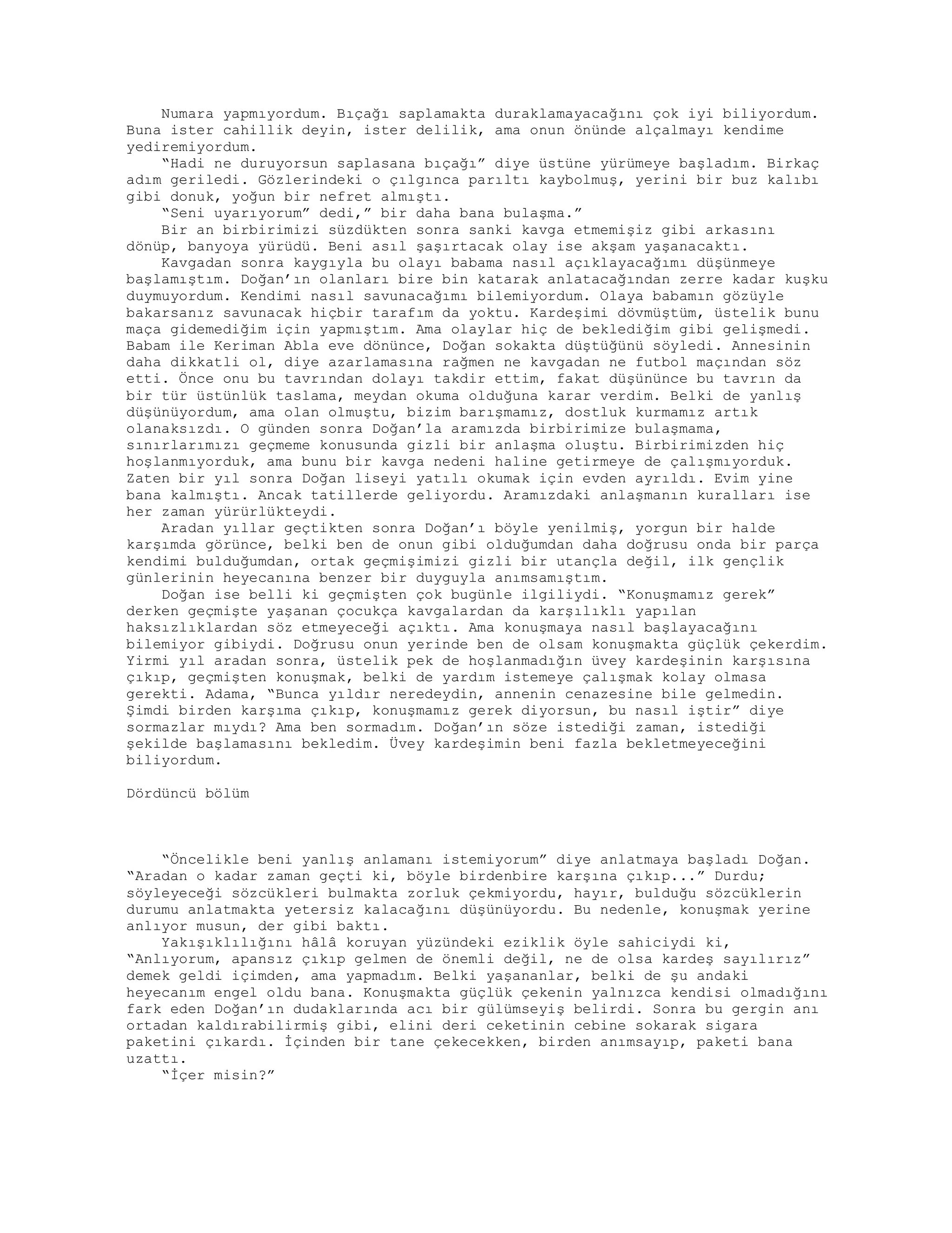 Numara yapmıyordum. Bıçağı saplamakta duraklamayacağını çok iyi biliyordum.
Buna ister cahillik deyin, ister delilik, ama onun önünde alçalmayı kendime
yediremiyordum.
“Hadi ne duruyorsun saplasana bıçağı” diye üstüne yürümeye başladım. Birkaç
adım geriledi. Gözlerindeki o çılgınca parıltı kaybolmuş, yerini bir buz kalıbı
gibi donuk, yoğun bir nefret almıştı.
“Seni uyarıyorum” dedi,” bir daha bana bulaşma.”
Bir an birbirimizi süzdükten sonra sanki kavga etmemişiz gibi arkasını
dönüp, banyoya yürüdü. Beni asıl şaşırtacak olay ise akşam yaşanacaktı.
Kavgadan sonra kaygıyla bu olayı babama nasıl açıklayacağımı düşünmeye
başlamıştım. Doğan’ın olanları bire bin katarak anlatacağından zerre kadar kuşku
duymuyordum. Kendimi nasıl savunacağımı bilemiyordum. Olaya babamın gözüyle
bakarsanız savunacak hiçbir tarafım da yoktu. Kardeşimi dövmüştüm, üstelik bunu
maça gidemediğim için yapmıştım. Ama olaylar hiç de beklediğim gibi gelişmedi.
Babam ile Keriman Abla eve dönünce, Doğan sokakta düştüğünü söyledi. Annesinin
daha dikkatli ol, diye azarlamasına rağmen ne kavgadan ne futbol maçından söz
etti. Önce onu bu tavrından dolayı takdir ettim, fakat düşününce bu tavrın da
bir tür üstünlük taslama, meydan okuma olduğuna karar verdim. Belki de yanlış
düşünüyordum, ama olan olmuştu, bizim barışmamız, dostluk kurmamız artık
olanaksızdı. O günden sonra Doğan’la aramızda birbirimize bulaşmama,
sınırlarımızı geçmeme konusunda gizli bir anlaşma oluştu. Birbirimizden hiç
hoşlanmıyorduk, ama bunu bir kavga nedeni haline getirmeye de çalışmıyorduk.
Zaten bir yıl sonra Doğan liseyi yatılı okumak için evden ayrıldı. Evim yine
bana kalmıştı. Ancak tatillerde geliyordu. Aramızdaki anlaşmanın kuralları ise
her zaman yürürlükteydi.
Aradan yıllar geçtikten sonra Doğan’ı böyle yenilmiş, yorgun bir halde
karşımda görünce, belki ben de onun gibi olduğumdan daha doğrusu onda bir parça
kendimi bulduğumdan, ortak geçmişimizi gizli bir utançla değil, ilk gençlik
günlerinin heyecanına benzer bir duyguyla anımsamıştım.
Doğan ise belli ki geçmişten çok bugünle ilgiliydi. “Konuşmamız gerek”
derken geçmişte yaşanan çocukça kavgalardan da karşılıklı yapılan
haksızlıklardan söz etmeyeceği açıktı. Ama konuşmaya nasıl başlayacağını
bilemiyor gibiydi. Doğrusu onun yerinde ben de olsam konuşmakta güçlük çekerdim.
Yirmi yıl aradan sonra, üstelik pek de hoşlanmadığın üvey kardeşinin karşısına
çıkıp, geçmişten konuşmak, belki de yardım istemeye çalışmak kolay olmasa
gerekti. Adama, “Bunca yıldır neredeydin, annenin cenazesine bile gelmedin.
Şimdi birden karşıma çıkıp, konuşmamız gerek diyorsun, bu nasıl iştir” diye
sormazlar mıydı? Ama ben sormadım. Doğan’ın söze istediği zaman, istediği
şekilde başlamasını bekledim. Üvey kardeşimin beni fazla bekletmeyeceğini
biliyordum.
Dördüncü bölüm
“Öncelikle beni yanlış anlamanı istemiyorum” diye anlatmaya başladı Doğan.
“Aradan o kadar zaman geçti ki, böyle birdenbire karşına çıkıp...” Durdu;
söyleyeceği sözcükleri bulmakta zorluk çekmiyordu, hayır, bulduğu sözcüklerin
durumu anlatmakta yetersiz kalacağını düşünüyordu. Bu nedenle, konuşmak yerine
anlıyor musun, der gibi baktı.
Yakışıklılığını hâlâ koruyan yüzündeki eziklik öyle sahiciydi ki,
“Anlıyorum, apansız çıkıp gelmen de önemli değil, ne de olsa kardeş sayılırız”
demek geldi içimden, ama yapmadım. Belki yaşananlar, belki de şu andaki
heyecanım engel oldu bana. Konuşmakta güçlük çekenin yalnızca kendisi olmadığını
fark eden Doğan’ın dudaklarında acı bir gülümseyiş belirdi. Sonra bu gergin anı
ortadan kaldırabilirmiş gibi, elini deri ceketinin cebine sokarak sigara
paketini çıkardı. İçinden bir tane çekecekken, birden anımsayıp, paketi bana
uzattı.
“İçer misin?”
 