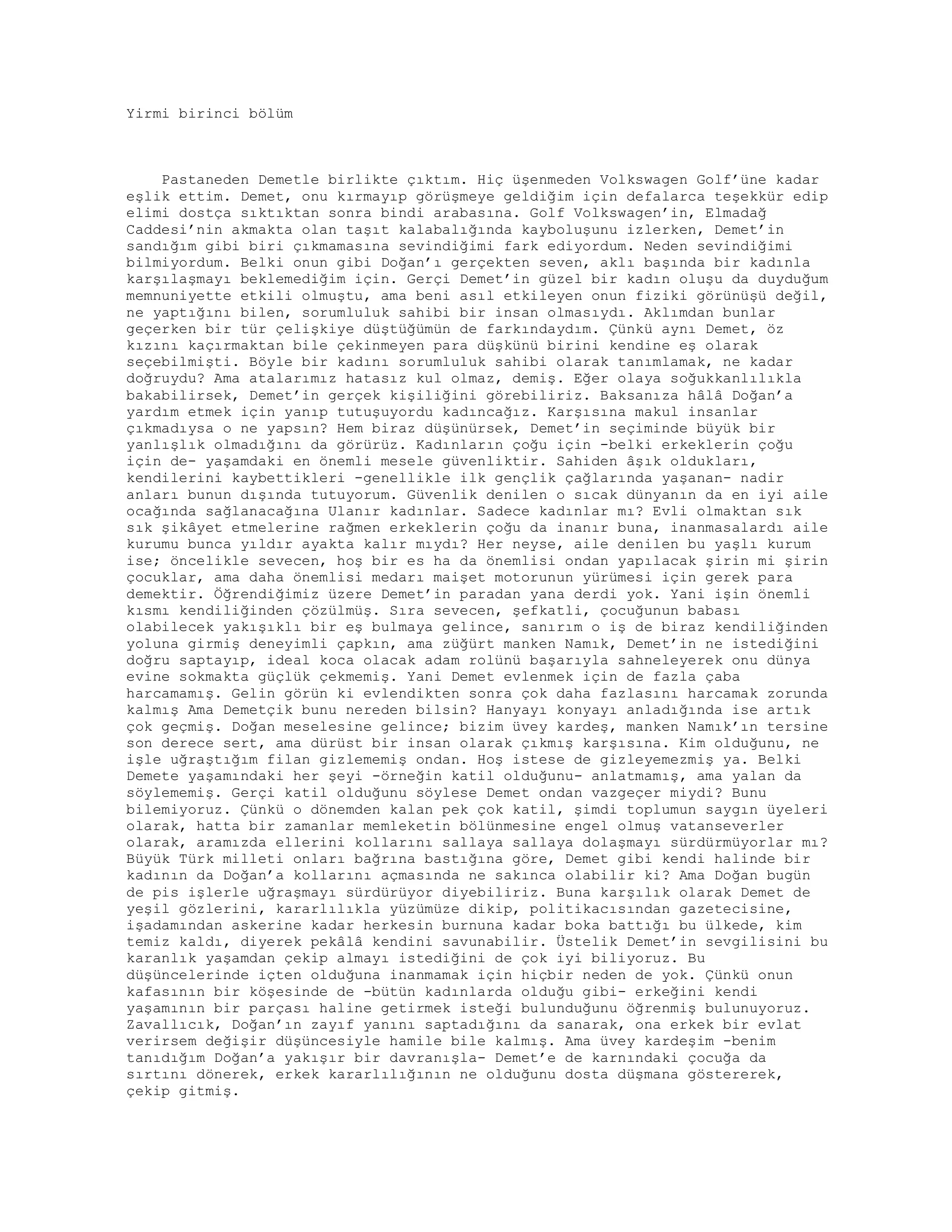 Yirmi birinci bölüm
Pastaneden Demetle birlikte çıktım. Hiç üşenmeden Volkswagen Golf’üne kadar
eşlik ettim. Demet, onu kırmayıp görüşmeye geldiğim için defalarca teşekkür edip
elimi dostça sıktıktan sonra bindi arabasına. Golf Volkswagen’in, Elmadağ
Caddesi’nin akmakta olan taşıt kalabalığında kayboluşunu izlerken, Demet’in
sandığım gibi biri çıkmamasına sevindiğimi fark ediyordum. Neden sevindiğimi
bilmiyordum. Belki onun gibi Doğan’ı gerçekten seven, aklı başında bir kadınla
karşılaşmayı beklemediğim için. Gerçi Demet’in güzel bir kadın oluşu da duyduğum
memnuniyette etkili olmuştu, ama beni asıl etkileyen onun fiziki görünüşü değil,
ne yaptığını bilen, sorumluluk sahibi bir insan olmasıydı. Aklımdan bunlar
geçerken bir tür çelişkiye düştüğümün de farkındaydım. Çünkü aynı Demet, öz
kızını kaçırmaktan bile çekinmeyen para düşkünü birini kendine eş olarak
seçebilmişti. Böyle bir kadını sorumluluk sahibi olarak tanımlamak, ne kadar
doğruydu? Ama atalarımız hatasız kul olmaz, demiş. Eğer olaya soğukkanlılıkla
bakabilirsek, Demet’in gerçek kişiliğini görebiliriz. Baksanıza hâlâ Doğan’a
yardım etmek için yanıp tutuşuyordu kadıncağız. Karşısına makul insanlar
çıkmadıysa o ne yapsın? Hem biraz düşünürsek, Demet’in seçiminde büyük bir
yanlışlık olmadığını da görürüz. Kadınların çoğu için -belki erkeklerin çoğu
için de- yaşamdaki en önemli mesele güvenliktir. Sahiden âşık oldukları,
kendilerini kaybettikleri -genellikle ilk gençlik çağlarında yaşanan- nadir
anları bunun dışında tutuyorum. Güvenlik denilen o sıcak dünyanın da en iyi aile
ocağında sağlanacağına Ulanır kadınlar. Sadece kadınlar mı? Evli olmaktan sık
sık şikâyet etmelerine rağmen erkeklerin çoğu da inanır buna, inanmasalardı aile
kurumu bunca yıldır ayakta kalır mıydı? Her neyse, aile denilen bu yaşlı kurum
ise; öncelikle sevecen, hoş bir es ha da önemlisi ondan yapılacak şirin mi şirin
çocuklar, ama daha önemlisi medarı maişet motorunun yürümesi için gerek para
demektir. Öğrendiğimiz üzere Demet’in paradan yana derdi yok. Yani işin önemli
kısmı kendiliğinden çözülmüş. Sıra sevecen, şefkatli, çocuğunun babası
olabilecek yakışıklı bir eş bulmaya gelince, sanırım o iş de biraz kendiliğinden
yoluna girmiş deneyimli çapkın, ama züğürt manken Namık, Demet’in ne istediğini
doğru saptayıp, ideal koca olacak adam rolünü başarıyla sahneleyerek onu dünya
evine sokmakta güçlük çekmemiş. Yani Demet evlenmek için de fazla çaba
harcamamış. Gelin görün ki evlendikten sonra çok daha fazlasını harcamak zorunda
kalmış Ama Demetçik bunu nereden bilsin? Hanyayı konyayı anladığında ise artık
çok geçmiş. Doğan meselesine gelince; bizim üvey kardeş, manken Namık’ın tersine
son derece sert, ama dürüst bir insan olarak çıkmış karşısına. Kim olduğunu, ne
işle uğraştığım filan gizlememiş ondan. Hoş istese de gizleyemezmiş ya. Belki
Demete yaşamındaki her şeyi -örneğin katil olduğunu- anlatmamış, ama yalan da
söylememiş. Gerçi katil olduğunu söylese Demet ondan vazgeçer miydi? Bunu
bilemiyoruz. Çünkü o dönemden kalan pek çok katil, şimdi toplumun saygın üyeleri
olarak, hatta bir zamanlar memleketin bölünmesine engel olmuş vatanseverler
olarak, aramızda ellerini kollarını sallaya sallaya dolaşmayı sürdürmüyorlar mı?
Büyük Türk milleti onları bağrına bastığına göre, Demet gibi kendi halinde bir
kadının da Doğan’a kollarını açmasında ne sakınca olabilir ki? Ama Doğan bugün
de pis işlerle uğraşmayı sürdürüyor diyebiliriz. Buna karşılık olarak Demet de
yeşil gözlerini, kararlılıkla yüzümüze dikip, politikacısından gazetecisine,
işadamından askerine kadar herkesin burnuna kadar boka battığı bu ülkede, kim
temiz kaldı, diyerek pekâlâ kendini savunabilir. Üstelik Demet’in sevgilisini bu
karanlık yaşamdan çekip almayı istediğini de çok iyi biliyoruz. Bu
düşüncelerinde içten olduğuna inanmamak için hiçbir neden de yok. Çünkü onun
kafasının bir köşesinde de -bütün kadınlarda olduğu gibi- erkeğini kendi
yaşamının bir parçası haline getirmek isteği bulunduğunu öğrenmiş bulunuyoruz.
Zavallıcık, Doğan’ın zayıf yanını saptadığını da sanarak, ona erkek bir evlat
verirsem değişir düşüncesiyle hamile bile kalmış. Ama üvey kardeşim -benim
tanıdığım Doğan’a yakışır bir davranışla- Demet’e de karnındaki çocuğa da
sırtını dönerek, erkek kararlılığının ne olduğunu dosta düşmana göstererek,
çekip gitmiş.
 