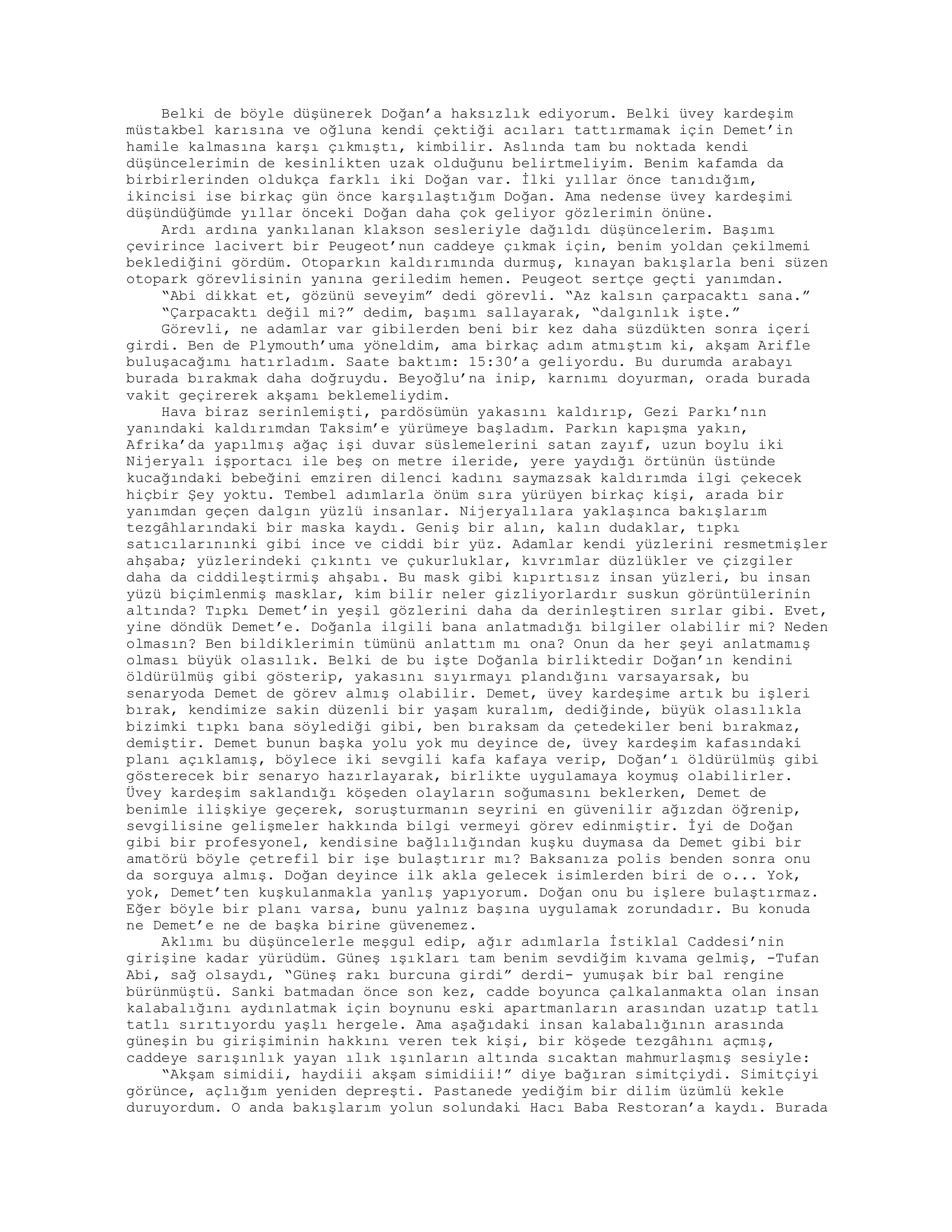 Belki de böyle düşünerek Doğan’a haksızlık ediyorum. Belki üvey kardeşim
müstakbel karısına ve oğluna kendi çektiği acıları tattırmamak için Demet’in
hamile kalmasına karşı çıkmıştı, kimbilir. Aslında tam bu noktada kendi
düşüncelerimin de kesinlikten uzak olduğunu belirtmeliyim. Benim kafamda da
birbirlerinden oldukça farklı iki Doğan var. İlki yıllar önce tanıdığım,
ikincisi ise birkaç gün önce karşılaştığım Doğan. Ama nedense üvey kardeşimi
düşündüğümde yıllar önceki Doğan daha çok geliyor gözlerimin önüne.
Ardı ardına yankılanan klakson sesleriyle dağıldı düşüncelerim. Başımı
çevirince lacivert bir Peugeot’nun caddeye çıkmak için, benim yoldan çekilmemi
beklediğini gördüm. Otoparkın kaldırımında durmuş, kınayan bakışlarla beni süzen
otopark görevlisinin yanına geriledim hemen. Peugeot sertçe geçti yanımdan.
“Abi dikkat et, gözünü seveyim” dedi görevli. “Az kalsın çarpacaktı sana.”
“Çarpacaktı değil mi?” dedim, başımı sallayarak, “dalgınlık işte.”
Görevli, ne adamlar var gibilerden beni bir kez daha süzdükten sonra içeri
girdi. Ben de Plymouth’uma yöneldim, ama birkaç adım atmıştım ki, akşam Arifle
buluşacağımı hatırladım. Saate baktım: 15:30’a geliyordu. Bu durumda arabayı
burada bırakmak daha doğruydu. Beyoğlu’na inip, karnımı doyurman, orada burada
vakit geçirerek akşamı beklemeliydim.
Hava biraz serinlemişti, pardösümün yakasını kaldırıp, Gezi Parkı’nın
yanındaki kaldırımdan Taksim’e yürümeye başladım. Parkın kapışma yakın,
Afrika’da yapılmış ağaç işi duvar süslemelerini satan zayıf, uzun boylu iki
Nijeryalı işportacı ile beş on metre ileride, yere yaydığı örtünün üstünde
kucağındaki bebeğini emziren dilenci kadını saymazsak kaldırımda ilgi çekecek
hiçbir Şey yoktu. Tembel adımlarla önüm sıra yürüyen birkaç kişi, arada bir
yanımdan geçen dalgın yüzlü insanlar. Nijeryalılara yaklaşınca bakışlarım
tezgâhlarındaki bir maska kaydı. Geniş bir alın, kalın dudaklar, tıpkı
satıcılarınınki gibi ince ve ciddi bir yüz. Adamlar kendi yüzlerini resmetmişler
ahşaba; yüzlerindeki çıkıntı ve çukurluklar, kıvrımlar düzlükler ve çizgiler
daha da ciddileştirmiş ahşabı. Bu mask gibi kıpırtısız insan yüzleri, bu insan
yüzü biçimlenmiş masklar, kim bilir neler gizliyorlardır suskun görüntülerinin
altında? Tıpkı Demet’in yeşil gözlerini daha da derinleştiren sırlar gibi. Evet,
yine döndük Demet’e. Doğanla ilgili bana anlatmadığı bilgiler olabilir mi? Neden
olmasın? Ben bildiklerimin tümünü anlattım mı ona? Onun da her şeyi anlatmamış
olması büyük olasılık. Belki de bu işte Doğanla birliktedir Doğan’ın kendini
öldürülmüş gibi gösterip, yakasını sıyırmayı plandığını varsayarsak, bu
senaryoda Demet de görev almış olabilir. Demet, üvey kardeşime artık bu işleri
bırak, kendimize sakin düzenli bir yaşam kuralım, dediğinde, büyük olasılıkla
bizimki tıpkı bana söylediği gibi, ben bıraksam da çetedekiler beni bırakmaz,
demiştir. Demet bunun başka yolu yok mu deyince de, üvey kardeşim kafasındaki
planı açıklamış, böylece iki sevgili kafa kafaya verip, Doğan’ı öldürülmüş gibi
gösterecek bir senaryo hazırlayarak, birlikte uygulamaya koymuş olabilirler.
Üvey kardeşim saklandığı köşeden olayların soğumasını beklerken, Demet de
benimle ilişkiye geçerek, soruşturmanın seyrini en güvenilir ağızdan öğrenip,
sevgilisine gelişmeler hakkında bilgi vermeyi görev edinmiştir. İyi de Doğan
gibi bir profesyonel, kendisine bağlılığından kuşku duymasa da Demet gibi bir
amatörü böyle çetrefil bir işe bulaştırır mı? Baksanıza polis benden sonra onu
da sorguya almış. Doğan deyince ilk akla gelecek isimlerden biri de o... Yok,
yok, Demet’ten kuşkulanmakla yanlış yapıyorum. Doğan onu bu işlere bulaştırmaz.
Eğer böyle bir planı varsa, bunu yalnız başına uygulamak zorundadır. Bu konuda
ne Demet’e ne de başka birine güvenemez.
Aklımı bu düşüncelerle meşgul edip, ağır adımlarla İstiklal Caddesi’nin
girişine kadar yürüdüm. Güneş ışıkları tam benim sevdiğim kıvama gelmiş, -Tufan
Abi, sağ olsaydı, “Güneş rakı burcuna girdi” derdi- yumuşak bir bal rengine
bürünmüştü. Sanki batmadan önce son kez, cadde boyunca çalkalanmakta olan insan
kalabalığını aydınlatmak için boynunu eski apartmanların arasından uzatıp tatlı
tatlı sırıtıyordu yaşlı hergele. Ama aşağıdaki insan kalabalığının arasında
güneşin bu girişiminin hakkını veren tek kişi, bir köşede tezgâhını açmış,
caddeye sarışınlık yayan ılık ışınların altında sıcaktan mahmurlaşmış sesiyle:
“Akşam simidii, haydiii akşam simidiii!” diye bağıran simitçiydi. Simitçiyi
görünce, açlığım yeniden depreşti. Pastanede yediğim bir dilim üzümlü kekle
duruyordum. O anda bakışlarım yolun solundaki Hacı Baba Restoran’a kaydı. Burada
 