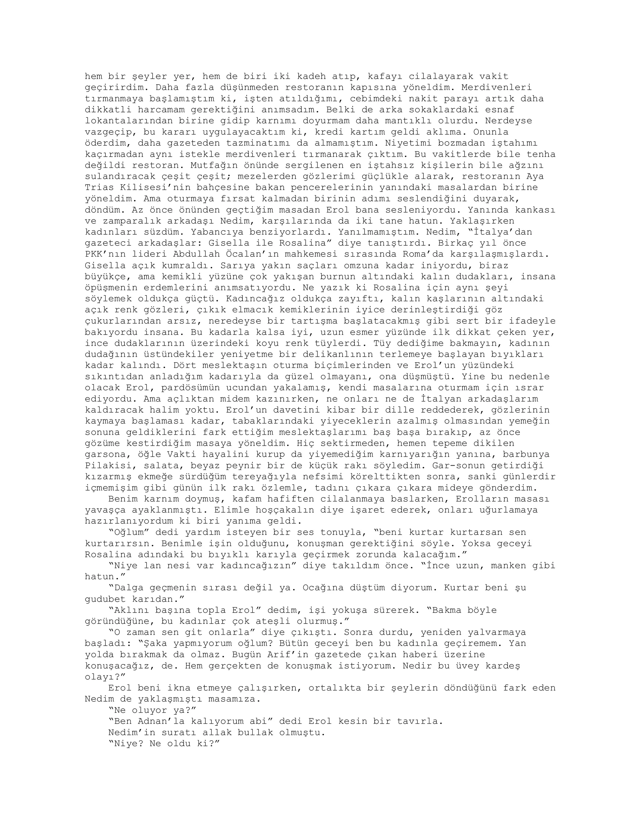 hem bir şeyler yer, hem de biri iki kadeh atıp, kafayı cilalayarak vakit
geçirirdim. Daha fazla düşünmeden restoranın kapısına yöneldim. Merdivenleri
tırmanmaya başlamıştım ki, işten atıldığımı, cebimdeki nakit parayı artık daha
dikkatli harcamam gerektiğini anımsadım. Belki de arka sokaklardaki esnaf
lokantalarından birine gidip karnımı doyurmam daha mantıklı olurdu. Nerdeyse
vazgeçip, bu kararı uygulayacaktım ki, kredi kartım geldi aklıma. Onunla
öderdim, daha gazeteden tazminatımı da almamıştım. Niyetimi bozmadan iştahımı
kaçırmadan aynı istekle merdivenleri tırmanarak çıktım. Bu vakitlerde bile tenha
değildi restoran. Mutfağın önünde sergilenen en iştahsız kişilerin bile ağzını
sulandıracak çeşit çeşit; mezelerden gözlerimi güçlükle alarak, restoranın Aya
Trias Kilisesi’nin bahçesine bakan pencerelerinin yanındaki masalardan birine
yöneldim. Ama oturmaya fırsat kalmadan birinin adımı seslendiğini duyarak,
döndüm. Az önce önünden geçtiğim masadan Erol bana sesleniyordu. Yanında kankası
ve zamparalık arkadaşı Nedim, karşılarında da iki tane hatun. Yaklaşırken
kadınları süzdüm. Yabancıya benziyorlardı. Yanılmamıştım. Nedim, “İtalya’dan
gazeteci arkadaşlar: Gisella ile Rosalina” diye tanıştırdı. Birkaç yıl önce
PKK’nın lideri Abdullah Öcalan’ın mahkemesi sırasında Roma’da karşılaşmışlardı.
Gisella açık kumraldı. Sarıya yakın saçları omzuna kadar iniyordu, biraz
büyükçe, ama kemikli yüzüne çok yakışan burnun altındaki kalın dudakları, insana
öpüşmenin erdemlerini anımsatıyordu. Ne yazık ki Rosalina için aynı şeyi
söylemek oldukça güçtü. Kadıncağız oldukça zayıftı, kalın kaşlarının altındaki
açık renk gözleri, çıkık elmacık kemiklerinin iyice derinleştirdiği göz
çukurlarından arsız, neredeyse bir tartışma başlatacakmış gibi sert bir ifadeyle
bakıyordu insana. Bu kadarla kalsa iyi, uzun esmer yüzünde ilk dikkat çeken yer,
ince dudaklarının üzerindeki koyu renk tüylerdi. Tüy dediğime bakmayın, kadının
dudağının üstündekiler yeniyetme bir delikanlının terlemeye başlayan bıyıkları
kadar kalındı. Dört meslektaşın oturma biçimlerinden ve Erol’un yüzündeki
sıkıntıdan anladığım kadarıyla da güzel olmayanı, ona düşmüştü. Yine bu nedenle
olacak Erol, pardösümün ucundan yakalamış, kendi masalarına oturmam için ısrar
ediyordu. Ama açlıktan midem kazınırken, ne onları ne de İtalyan arkadaşlarım
kaldıracak halim yoktu. Erol’un davetini kibar bir dille reddederek, gözlerinin
kaymaya başlaması kadar, tabaklarındaki yiyeceklerin azalmış olmasından yemeğin
sonuna geldiklerini fark ettiğim meslektaşlarımı baş başa bırakıp, az önce
gözüme kestirdiğim masaya yöneldim. Hiç sektirmeden, hemen tepeme dikilen
garsona, öğle Vakti hayalini kurup da yiyemediğim karnıyarığın yanına, barbunya
Pilakisi, salata, beyaz peynir bir de küçük rakı söyledim. Gar-sonun getirdiği
kızarmış ekmeğe sürdüğüm tereyağıyla nefsimi körelttikten sonra, sanki günlerdir
içmemişim gibi günün ilk rakı özlemle, tadını çıkara çıkara mideye gönderdim.
Benim karnım doymuş, kafam hafiften cilalanmaya baslarken, Erolların masası
yavaşça ayaklanmıştı. Elimle hoşçakalın diye işaret ederek, onları uğurlamaya
hazırlanıyordum ki biri yanıma geldi.
“Oğlum” dedi yardım isteyen bir ses tonuyla, “beni kurtar kurtarsan sen
kurtarırsın. Benimle işin olduğunu, konuşman gerektiğini söyle. Yoksa geceyi
Rosalina adındaki bu bıyıklı karıyla geçirmek zorunda kalacağım.”
“Niye lan nesi var kadıncağızın” diye takıldım önce. “İnce uzun, manken gibi
hatun.”
“Dalga geçmenin sırası değil ya. Ocağına düştüm diyorum. Kurtar beni şu
gudubet karıdan.”
“Aklını başına topla Erol” dedim, işi yokuşa sürerek. “Bakma böyle
göründüğüne, bu kadınlar çok ateşli olurmuş.”
“O zaman sen git onlarla” diye çıkıştı. Sonra durdu, yeniden yalvarmaya
başladı: “Şaka yapmıyorum oğlum? Bütün geceyi ben bu kadınla geçiremem. Yan
yolda bırakmak da olmaz. Bugün Arif’in gazetede çıkan haberi üzerine
konuşacağız, de. Hem gerçekten de konuşmak istiyorum. Nedir bu üvey kardeş
olayı?”
Erol beni ikna etmeye çalışırken, ortalıkta bir şeylerin döndüğünü fark eden
Nedim de yaklaşmıştı masamıza.
“Ne oluyor ya?”
“Ben Adnan’la kalıyorum abi” dedi Erol kesin bir tavırla.
Nedim’in suratı allak bullak olmuştu.
“Niye? Ne oldu ki?”
 