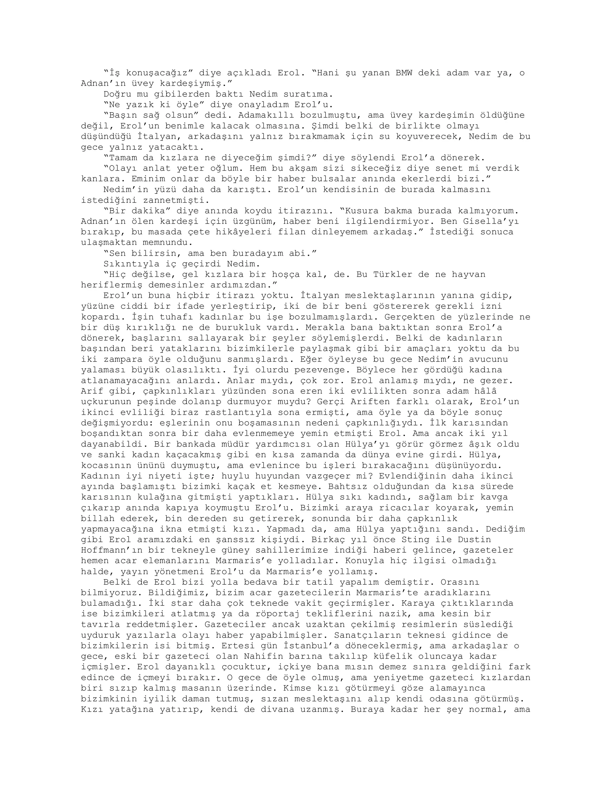 “İş konuşacağız” diye açıkladı Erol. “Hani şu yanan BMW deki adam var ya, o
Adnan’ın üvey kardeşiymiş.”
Doğru mu gibilerden baktı Nedim suratıma.
“Ne yazık ki öyle” diye onayladım Erol’u.
“Başın sağ olsun” dedi. Adamakıllı bozulmuştu, ama üvey kardeşimin öldüğüne
değil, Erol’un benimle kalacak olmasına. Şimdi belki de birlikte olmayı
düşündüğü İtalyan, arkadaşını yalnız bırakmamak için su koyuverecek, Nedim de bu
gece yalnız yatacaktı.
“Tamam da kızlara ne diyeceğim şimdi?” diye söylendi Erol’a dönerek.
“Olayı anlat yeter oğlum. Hem bu akşam sizi sikeceğiz diye senet mi verdik
kanlara. Eminim onlar da böyle bir haber bulsalar anında ekerlerdi bizi.”
Nedim’in yüzü daha da karıştı. Erol’un kendisinin de burada kalmasını
istediğini zannetmişti.
“Bir dakika” diye anında koydu itirazını. “Kusura bakma burada kalmıyorum.
Adnan’ın ölen kardeşi için üzgünüm, haber beni ilgilendirmiyor. Ben Gisella’yı
bırakıp, bu masada çete hikâyeleri filan dinleyemem arkadaş.” İstediği sonuca
ulaşmaktan memnundu.
“Sen bilirsin, ama ben buradayım abi.”
Sıkıntıyla iç geçirdi Nedim.
“Hiç değilse, gel kızlara bir hoşça kal, de. Bu Türkler de ne hayvan
heriflermiş demesinler ardımızdan.”
Erol’un buna hiçbir itirazı yoktu. İtalyan meslektaşlarının yanına gidip,
yüzüne ciddi bir ifade yerleştirip, iki de bir beni göstererek gerekli izni
kopardı. İşin tuhafı kadınlar bu işe bozulmamışlardı. Gerçekten de yüzlerinde ne
bir düş kırıklığı ne de burukluk vardı. Merakla bana baktıktan sonra Erol’a
dönerek, başlarını sallayarak bir şeyler söylemişlerdi. Belki de kadınların
başından beri yataklarını bizimkilerle paylaşmak gibi bir amaçları yoktu da bu
iki zampara öyle olduğunu sanmışlardı. Eğer öyleyse bu gece Nedim’in avucunu
yalaması büyük olasılıktı. İyi olurdu pezevenge. Böylece her gördüğü kadına
atlanamayacağını anlardı. Anlar mıydı, çok zor. Erol anlamış mıydı, ne gezer.
Arif gibi, çapkınlıkları yüzünden sona eren iki evlilikten sonra adam hâlâ
uçkurunun peşinde dolanıp durmuyor muydu? Gerçi Ariften farklı olarak, Erol’un
ikinci evliliği biraz rastlantıyla sona ermişti, ama öyle ya da böyle sonuç
değişmiyordu: eşlerinin onu boşamasının nedeni çapkınlığıydı. İlk karısından
boşandıktan sonra bir daha evlenmemeye yemin etmişti Erol. Ama ancak iki yıl
dayanabildi. Bir bankada müdür yardımcısı olan Hülya’yı görür görmez âşık oldu
ve sanki kadın kaçacakmış gibi en kısa zamanda da dünya evine girdi. Hülya,
kocasının ününü duymuştu, ama evlenince bu işleri bırakacağını düşünüyordu.
Kadının iyi niyeti işte; huylu huyundan vazgeçer mi? Evlendiğinin daha ikinci
ayında başlamıştı bizimki kaçak et kesmeye. Bahtsız olduğundan da kısa sürede
karısının kulağına gitmişti yaptıkları. Hülya sıkı kadındı, sağlam bir kavga
çıkarıp anında kapıya koymuştu Erol’u. Bizimki araya ricacılar koyarak, yemin
billah ederek, bin dereden su getirerek, sonunda bir daha çapkınlık
yapmayacağına ikna etmişti kızı. Yapmadı da, ama Hülya yaptığını sandı. Dediğim
gibi Erol aramızdaki en şanssız kişiydi. Birkaç yıl önce Sting ile Dustin
Hoffmann’ın bir tekneyle güney sahillerimize indiği haberi gelince, gazeteler
hemen acar elemanlarını Marmaris’e yolladılar. Konuyla hiç ilgisi olmadığı
halde, yayın yönetmeni Erol’u da Marmaris’e yollamış.
Belki de Erol bizi yolla bedava bir tatil yapalım demiştir. Orasını
bilmiyoruz. Bildiğimiz, bizim acar gazetecilerin Marmaris’te aradıklarını
bulamadığı. İki star daha çok teknede vakit geçirmişler. Karaya çıktıklarında
ise bizimkileri atlatmış ya da röportaj tekliflerini nazik, ama kesin bir
tavırla reddetmişler. Gazeteciler ancak uzaktan çekilmiş resimlerin süslediği
uyduruk yazılarla olayı haber yapabilmişler. Sanatçıların teknesi gidince de
bizimkilerin isi bitmiş. Ertesi gün İstanbul’a döneceklermiş, ama arkadaşlar o
gece, eski bir gazeteci olan Nahifin barına takılıp küfelik oluncaya kadar
içmişler. Erol dayanıklı çocuktur, içkiye bana mısın demez sınıra geldiğini fark
edince de içmeyi bırakır. O gece de öyle olmuş, ama yeniyetme gazeteci kızlardan
biri sızıp kalmış masanın üzerinde. Kimse kızı götürmeyi göze alamayınca
bizimkinin iyilik daman tutmuş, sızan meslektaşını alıp kendi odasına götürmüş.
Kızı yatağına yatırıp, kendi de divana uzanmış. Buraya kadar her şey normal, ama
 