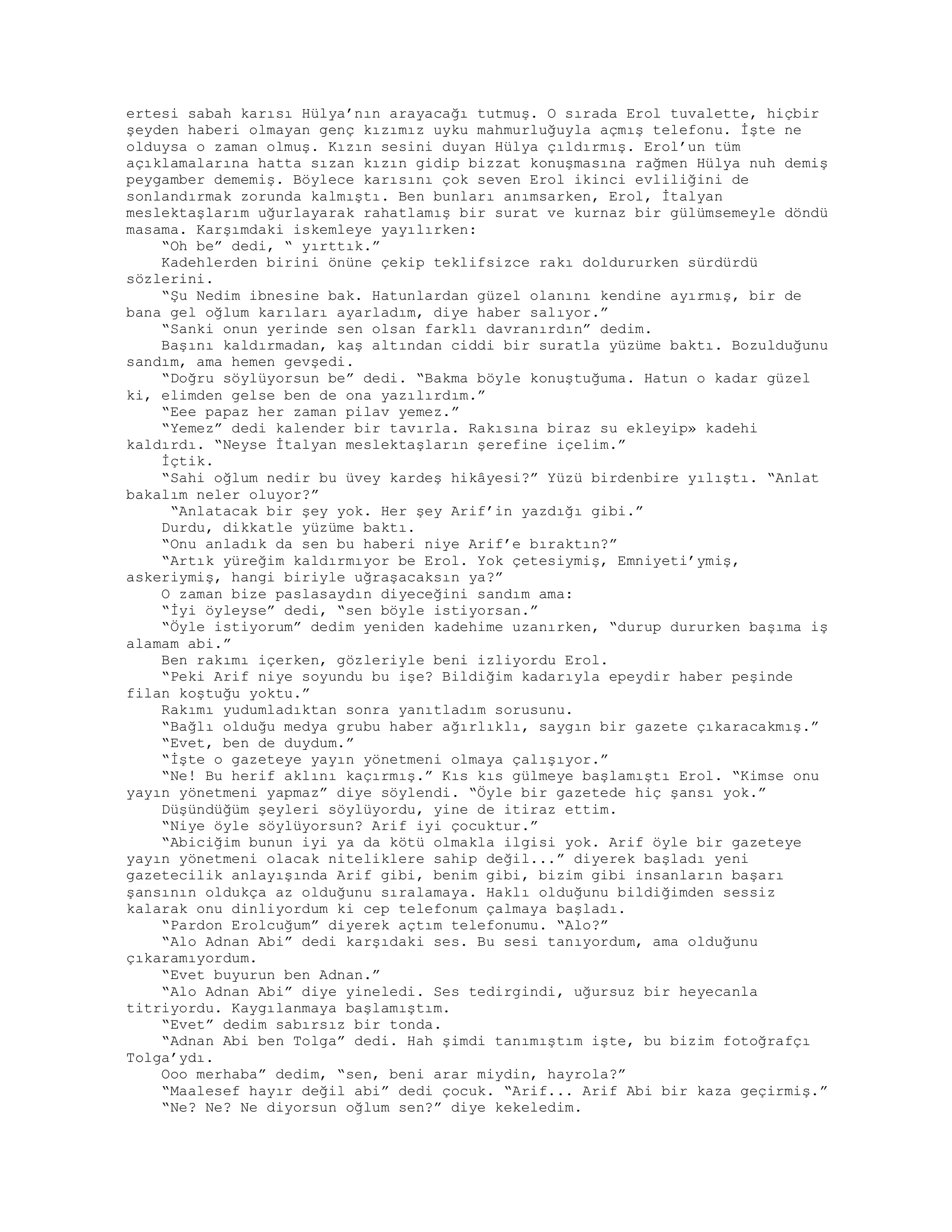 ertesi sabah karısı Hülya’nın arayacağı tutmuş. O sırada Erol tuvalette, hiçbir
şeyden haberi olmayan genç kızımız uyku mahmurluğuyla açmış telefonu. İşte ne
olduysa o zaman olmuş. Kızın sesini duyan Hülya çıldırmış. Erol’un tüm
açıklamalarına hatta sızan kızın gidip bizzat konuşmasına rağmen Hülya nuh demiş
peygamber dememiş. Böylece karısını çok seven Erol ikinci evliliğini de
sonlandırmak zorunda kalmıştı. Ben bunları anımsarken, Erol, İtalyan
meslektaşlarım uğurlayarak rahatlamış bir surat ve kurnaz bir gülümsemeyle döndü
masama. Karşımdaki iskemleye yayılırken:
“Oh be” dedi, “ yırttık.”
Kadehlerden birini önüne çekip teklifsizce rakı doldururken sürdürdü
sözlerini.
“Şu Nedim ibnesine bak. Hatunlardan güzel olanını kendine ayırmış, bir de
bana gel oğlum karıları ayarladım, diye haber salıyor.”
“Sanki onun yerinde sen olsan farklı davranırdın” dedim.
Başını kaldırmadan, kaş altından ciddi bir suratla yüzüme baktı. Bozulduğunu
sandım, ama hemen gevşedi.
“Doğru söylüyorsun be” dedi. “Bakma böyle konuştuğuma. Hatun o kadar güzel
ki, elimden gelse ben de ona yazılırdım.”
“Eee papaz her zaman pilav yemez.”
“Yemez” dedi kalender bir tavırla. Rakısına biraz su ekleyip» kadehi
kaldırdı. “Neyse İtalyan meslektaşların şerefine içelim.”
İçtik.
“Sahi oğlum nedir bu üvey kardeş hikâyesi?” Yüzü birdenbire yılıştı. “Anlat
bakalım neler oluyor?”
“Anlatacak bir şey yok. Her şey Arif’in yazdığı gibi.”
Durdu, dikkatle yüzüme baktı.
“Onu anladık da sen bu haberi niye Arif’e bıraktın?”
“Artık yüreğim kaldırmıyor be Erol. Yok çetesiymiş, Emniyeti’ymiş,
askeriymiş, hangi biriyle uğraşacaksın ya?”
O zaman bize paslasaydın diyeceğini sandım ama:
“İyi öyleyse” dedi, “sen böyle istiyorsan.”
“Öyle istiyorum” dedim yeniden kadehime uzanırken, “durup dururken başıma iş
alamam abi.”
Ben rakımı içerken, gözleriyle beni izliyordu Erol.
“Peki Arif niye soyundu bu işe? Bildiğim kadarıyla epeydir haber peşinde
filan koştuğu yoktu.”
Rakımı yudumladıktan sonra yanıtladım sorusunu.
“Bağlı olduğu medya grubu haber ağırlıklı, saygın bir gazete çıkaracakmış.”
“Evet, ben de duydum.”
“İşte o gazeteye yayın yönetmeni olmaya çalışıyor.”
“Ne! Bu herif aklını kaçırmış.” Kıs kıs gülmeye başlamıştı Erol. “Kimse onu
yayın yönetmeni yapmaz” diye söylendi. “Öyle bir gazetede hiç şansı yok.”
Düşündüğüm şeyleri söylüyordu, yine de itiraz ettim.
“Niye öyle söylüyorsun? Arif iyi çocuktur.”
“Abiciğim bunun iyi ya da kötü olmakla ilgisi yok. Arif öyle bir gazeteye
yayın yönetmeni olacak niteliklere sahip değil...” diyerek başladı yeni
gazetecilik anlayışında Arif gibi, benim gibi, bizim gibi insanların başarı
şansının oldukça az olduğunu sıralamaya. Haklı olduğunu bildiğimden sessiz
kalarak onu dinliyordum ki cep telefonum çalmaya başladı.
“Pardon Erolcuğum” diyerek açtım telefonumu. “Alo?”
“Alo Adnan Abi” dedi karşıdaki ses. Bu sesi tanıyordum, ama olduğunu
çıkaramıyordum.
“Evet buyurun ben Adnan.”
“Alo Adnan Abi” diye yineledi. Ses tedirgindi, uğursuz bir heyecanla
titriyordu. Kaygılanmaya başlamıştım.
“Evet” dedim sabırsız bir tonda.
“Adnan Abi ben Tolga” dedi. Hah şimdi tanımıştım işte, bu bizim fotoğrafçı
Tolga’ydı.
Ooo merhaba” dedim, “sen, beni arar miydin, hayrola?”
“Maalesef hayır değil abi” dedi çocuk. “Arif... Arif Abi bir kaza geçirmiş.”
“Ne? Ne? Ne diyorsun oğlum sen?” diye kekeledim.
 