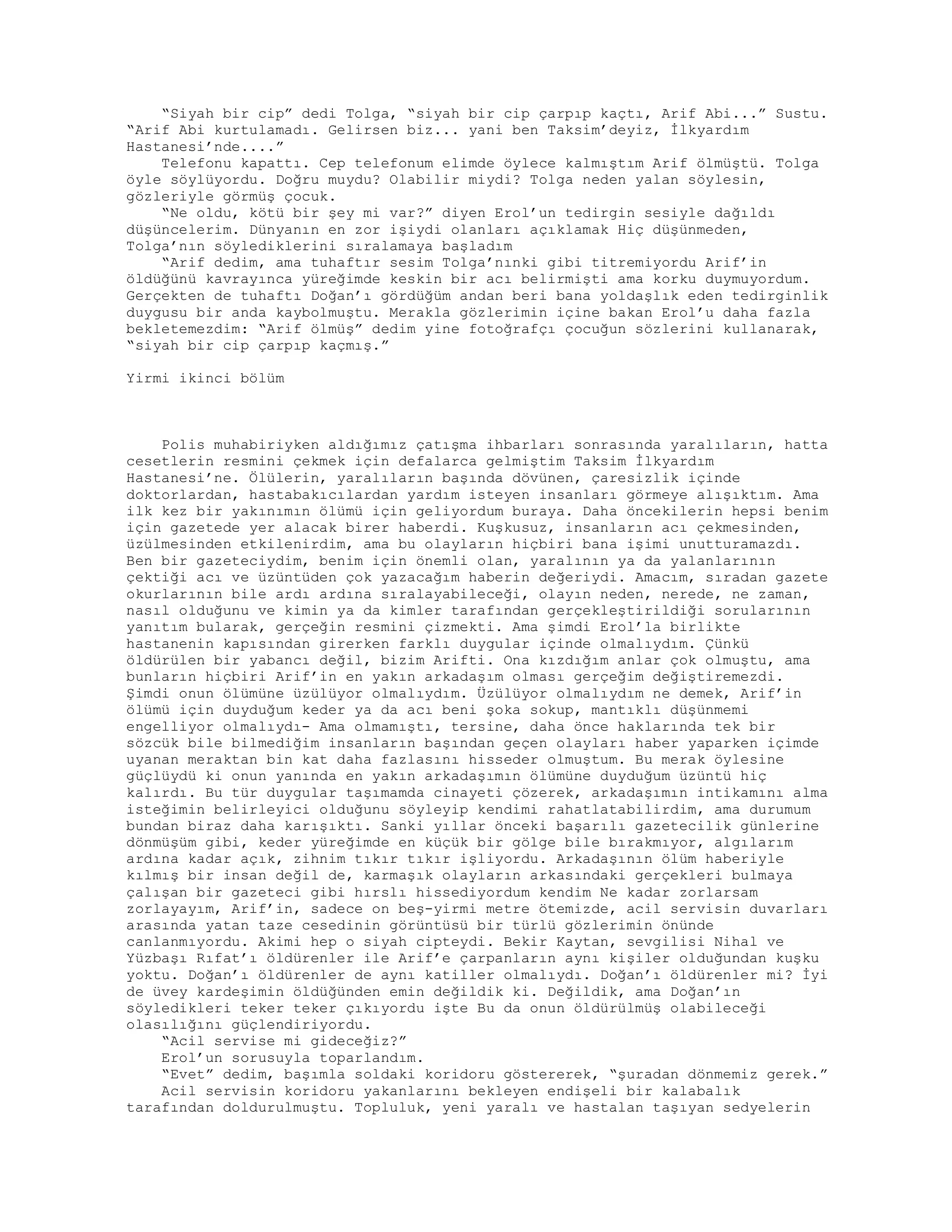 “Siyah bir cip” dedi Tolga, “siyah bir cip çarpıp kaçtı, Arif Abi...” Sustu.
“Arif Abi kurtulamadı. Gelirsen biz... yani ben Taksim’deyiz, İlkyardım
Hastanesi’nde....”
Telefonu kapattı. Cep telefonum elimde öylece kalmıştım Arif ölmüştü. Tolga
öyle söylüyordu. Doğru muydu? Olabilir miydi? Tolga neden yalan söylesin,
gözleriyle görmüş çocuk.
“Ne oldu, kötü bir şey mi var?” diyen Erol’un tedirgin sesiyle dağıldı
düşüncelerim. Dünyanın en zor işiydi olanları açıklamak Hiç düşünmeden,
Tolga’nın söylediklerini sıralamaya başladım
“Arif dedim, ama tuhaftır sesim Tolga’nınki gibi titremiyordu Arif’in
öldüğünü kavrayınca yüreğimde keskin bir acı belirmişti ama korku duymuyordum.
Gerçekten de tuhaftı Doğan’ı gördüğüm andan beri bana yoldaşlık eden tedirginlik
duygusu bir anda kaybolmuştu. Merakla gözlerimin içine bakan Erol’u daha fazla
bekletemezdim: “Arif ölmüş” dedim yine fotoğrafçı çocuğun sözlerini kullanarak,
“siyah bir cip çarpıp kaçmış.”
Yirmi ikinci bölüm
Polis muhabiriyken aldığımız çatışma ihbarları sonrasında yaralıların, hatta
cesetlerin resmini çekmek için defalarca gelmiştim Taksim İlkyardım
Hastanesi’ne. Ölülerin, yaralıların başında dövünen, çaresizlik içinde
doktorlardan, hastabakıcılardan yardım isteyen insanları görmeye alışıktım. Ama
ilk kez bir yakınımın ölümü için geliyordum buraya. Daha öncekilerin hepsi benim
için gazetede yer alacak birer haberdi. Kuşkusuz, insanların acı çekmesinden,
üzülmesinden etkilenirdim, ama bu olayların hiçbiri bana işimi unutturamazdı.
Ben bir gazeteciydim, benim için önemli olan, yaralının ya da yalanlarının
çektiği acı ve üzüntüden çok yazacağım haberin değeriydi. Amacım, sıradan gazete
okurlarının bile ardı ardına sıralayabileceği, olayın neden, nerede, ne zaman,
nasıl olduğunu ve kimin ya da kimler tarafından gerçekleştirildiği sorularının
yanıtım bularak, gerçeğin resmini çizmekti. Ama şimdi Erol’la birlikte
hastanenin kapısından girerken farklı duygular içinde olmalıydım. Çünkü
öldürülen bir yabancı değil, bizim Arifti. Ona kızdığım anlar çok olmuştu, ama
bunların hiçbiri Arif’in en yakın arkadaşım olması gerçeğim değiştiremezdi.
Şimdi onun ölümüne üzülüyor olmalıydım. Üzülüyor olmalıydım ne demek, Arif’in
ölümü için duyduğum keder ya da acı beni şoka sokup, mantıklı düşünmemi
engelliyor olmalıydı- Ama olmamıştı, tersine, daha önce haklarında tek bir
sözcük bile bilmediğim insanların başından geçen olayları haber yaparken içimde
uyanan meraktan bin kat daha fazlasını hisseder olmuştum. Bu merak öylesine
güçlüydü ki onun yanında en yakın arkadaşımın ölümüne duyduğum üzüntü hiç
kalırdı. Bu tür duygular taşımamda cinayeti çözerek, arkadaşımın intikamını alma
isteğimin belirleyici olduğunu söyleyip kendimi rahatlatabilirdim, ama durumum
bundan biraz daha karışıktı. Sanki yıllar önceki başarılı gazetecilik günlerine
dönmüşüm gibi, keder yüreğimde en küçük bir gölge bile bırakmıyor, algılarım
ardına kadar açık, zihnim tıkır tıkır işliyordu. Arkadaşının ölüm haberiyle
kılmış bir insan değil de, karmaşık olayların arkasındaki gerçekleri bulmaya
çalışan bir gazeteci gibi hırslı hissediyordum kendim Ne kadar zorlarsam
zorlayayım, Arif’in, sadece on beş-yirmi metre ötemizde, acil servisin duvarları
arasında yatan taze cesedinin görüntüsü bir türlü gözlerimin önünde
canlanmıyordu. Akimi hep o siyah cipteydi. Bekir Kaytan, sevgilisi Nihal ve
Yüzbaşı Rıfat’ı öldürenler ile Arif’e çarpanların aynı kişiler olduğundan kuşku
yoktu. Doğan’ı öldürenler de aynı katiller olmalıydı. Doğan’ı öldürenler mi? İyi
de üvey kardeşimin öldüğünden emin değildik ki. Değildik, ama Doğan’ın
söyledikleri teker teker çıkıyordu işte Bu da onun öldürülmüş olabileceği
olasılığını güçlendiriyordu.
“Acil servise mi gideceğiz?”
Erol’un sorusuyla toparlandım.
“Evet” dedim, başımla soldaki koridoru göstererek, “şuradan dönmemiz gerek.”
Acil servisin koridoru yakanlarını bekleyen endişeli bir kalabalık
tarafından doldurulmuştu. Topluluk, yeni yaralı ve hastalan taşıyan sedyelerin
 