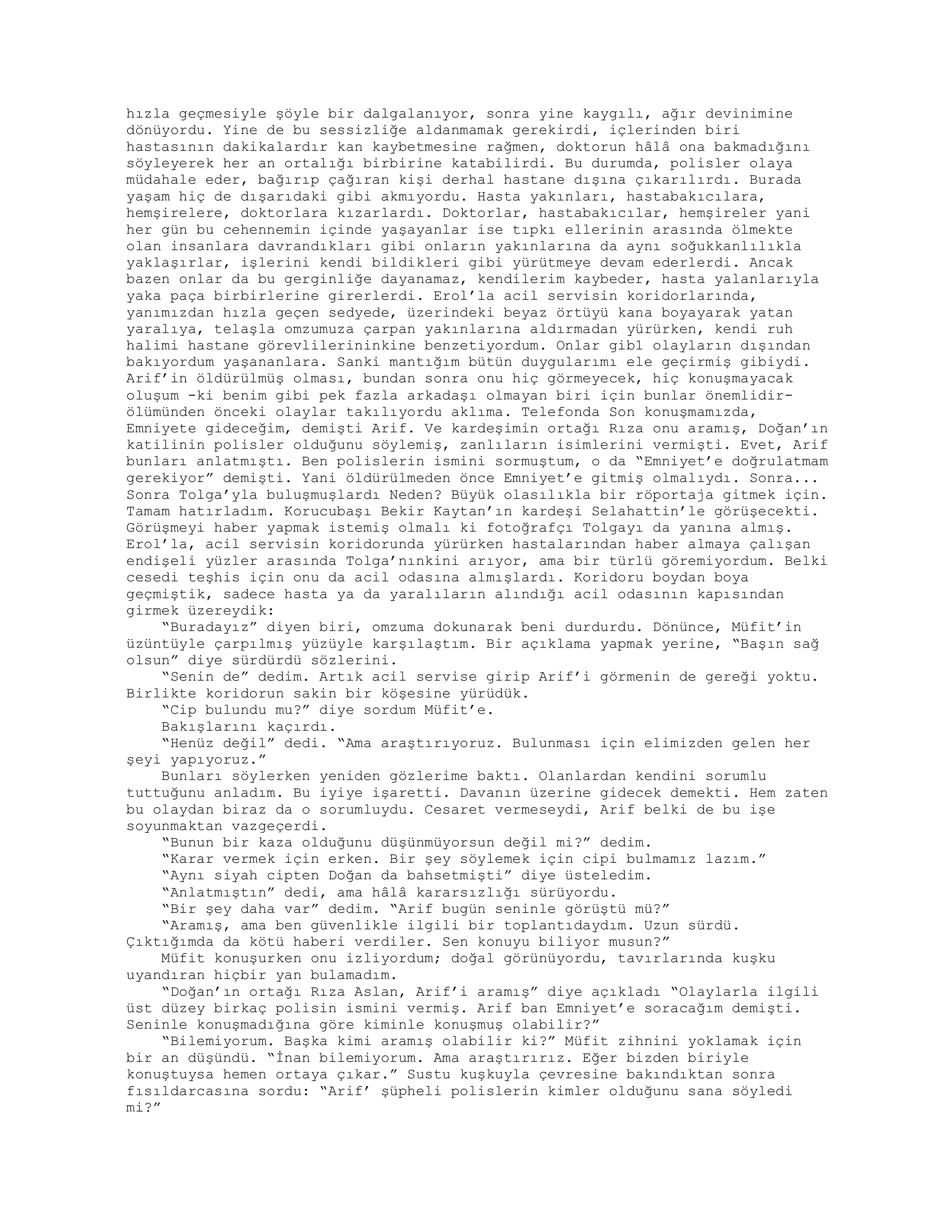 hızla geçmesiyle şöyle bir dalgalanıyor, sonra yine kaygılı, ağır devinimine
dönüyordu. Yine de bu sessizliğe aldanmamak gerekirdi, içlerinden biri
hastasının dakikalardır kan kaybetmesine rağmen, doktorun hâlâ ona bakmadığını
söyleyerek her an ortalığı birbirine katabilirdi. Bu durumda, polisler olaya
müdahale eder, bağırıp çağıran kişi derhal hastane dışına çıkarılırdı. Burada
yaşam hiç de dışarıdaki gibi akmıyordu. Hasta yakınları, hastabakıcılara,
hemşirelere, doktorlara kızarlardı. Doktorlar, hastabakıcılar, hemşireler yani
her gün bu cehennemin içinde yaşayanlar ise tıpkı ellerinin arasında ölmekte
olan insanlara davrandıkları gibi onların yakınlarına da aynı soğukkanlılıkla
yaklaşırlar, işlerini kendi bildikleri gibi yürütmeye devam ederlerdi. Ancak
bazen onlar da bu gerginliğe dayanamaz, kendilerim kaybeder, hasta yalanlarıyla
yaka paça birbirlerine girerlerdi. Erol’la acil servisin koridorlarında,
yanımızdan hızla geçen sedyede, üzerindeki beyaz örtüyü kana boyayarak yatan
yaralıya, telaşla omzumuza çarpan yakınlarına aldırmadan yürürken, kendi ruh
halimi hastane görevlilerininkine benzetiyordum. Onlar gib1 olayların dışından
bakıyordum yaşananlara. Sanki mantığım bütün duygularımı ele geçirmiş gibiydi.
Arif’in öldürülmüş olması, bundan sonra onu hiç görmeyecek, hiç konuşmayacak
oluşum -ki benim gibi pek fazla arkadaşı olmayan biri için bunlar önemlidir-
ölümünden önceki olaylar takılıyordu aklıma. Telefonda Son konuşmamızda,
Emniyete gideceğim, demişti Arif. Ve kardeşimin ortağı Rıza onu aramış, Doğan’ın
katilinin polisler olduğunu söylemiş, zanlıların isimlerini vermişti. Evet, Arif
bunları anlatmıştı. Ben polislerin ismini sormuştum, o da “Emniyet’e doğrulatmam
gerekiyor” demişti. Yani öldürülmeden önce Emniyet’e gitmiş olmalıydı. Sonra...
Sonra Tolga’yla buluşmuşlardı Neden? Büyük olasılıkla bir röportaja gitmek için.
Tamam hatırladım. Korucubaşı Bekir Kaytan’ın kardeşi Selahattin’le görüşecekti.
Görüşmeyi haber yapmak istemiş olmalı ki fotoğrafçı Tolgayı da yanına almış.
Erol’la, acil servisin koridorunda yürürken hastalarından haber almaya çalışan
endişeli yüzler arasında Tolga’nınkini arıyor, ama bir türlü göremiyordum. Belki
cesedi teşhis için onu da acil odasına almışlardı. Koridoru boydan boya
geçmiştik, sadece hasta ya da yaralıların alındığı acil odasının kapısından
girmek üzereydik:
“Buradayız” diyen biri, omzuma dokunarak beni durdurdu. Dönünce, Müfit’in
üzüntüyle çarpılmış yüzüyle karşılaştım. Bir açıklama yapmak yerine, “Başın sağ
olsun” diye sürdürdü sözlerini.
“Senin de” dedim. Artık acil servise girip Arif’i görmenin de gereği yoktu.
Birlikte koridorun sakin bir köşesine yürüdük.
“Cip bulundu mu?” diye sordum Müfit’e.
Bakışlarını kaçırdı.
“Henüz değil” dedi. “Ama araştırıyoruz. Bulunması için elimizden gelen her
şeyi yapıyoruz.”
Bunları söylerken yeniden gözlerime baktı. Olanlardan kendini sorumlu
tuttuğunu anladım. Bu iyiye işaretti. Davanın üzerine gidecek demekti. Hem zaten
bu olaydan biraz da o sorumluydu. Cesaret vermeseydi, Arif belki de bu işe
soyunmaktan vazgeçerdi.
“Bunun bir kaza olduğunu düşünmüyorsun değil mi?” dedim.
“Karar vermek için erken. Bir şey söylemek için cipi bulmamız lazım.”
“Aynı siyah cipten Doğan da bahsetmişti” diye üsteledim.
“Anlatmıştın” dedi, ama hâlâ kararsızlığı sürüyordu.
“Bir şey daha var” dedim. “Arif bugün seninle görüştü mü?”
“Aramış, ama ben güvenlikle ilgili bir toplantıdaydım. Uzun sürdü.
Çıktığımda da kötü haberi verdiler. Sen konuyu biliyor musun?”
Müfit konuşurken onu izliyordum; doğal görünüyordu, tavırlarında kuşku
uyandıran hiçbir yan bulamadım.
“Doğan’ın ortağı Rıza Aslan, Arif’i aramış” diye açıkladı “Olaylarla ilgili
üst düzey birkaç polisin ismini vermiş. Arif ban Emniyet’e soracağım demişti.
Seninle konuşmadığına göre kiminle konuşmuş olabilir?”
“Bilemiyorum. Başka kimi aramış olabilir ki?” Müfit zihnini yoklamak için
bir an düşündü. “İnan bilemiyorum. Ama araştırırız. Eğer bizden biriyle
konuştuysa hemen ortaya çıkar.” Sustu kuşkuyla çevresine bakındıktan sonra
fısıldarcasına sordu: “Arif’ şüpheli polislerin kimler olduğunu sana söyledi
mi?”
 