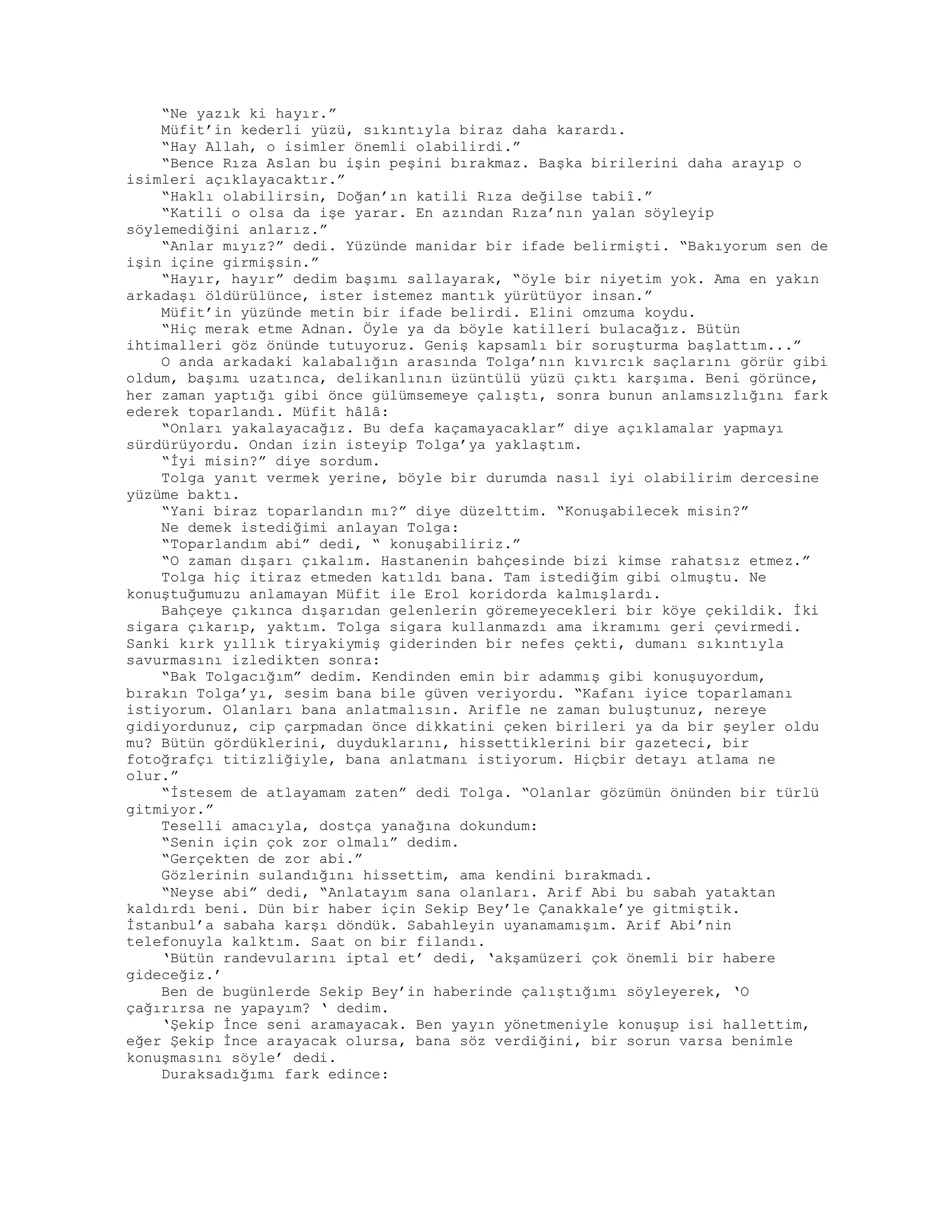 “Ne yazık ki hayır.”
Müfit’in kederli yüzü, sıkıntıyla biraz daha karardı.
“Hay Allah, o isimler önemli olabilirdi.”
“Bence Rıza Aslan bu işin peşini bırakmaz. Başka birilerini daha arayıp o
isimleri açıklayacaktır.”
“Haklı olabilirsin, Doğan’ın katili Rıza değilse tabiî.”
“Katili o olsa da işe yarar. En azından Rıza’nın yalan söyleyip
söylemediğini anlarız.”
“Anlar mıyız?” dedi. Yüzünde manidar bir ifade belirmişti. “Bakıyorum sen de
işin içine girmişsin.”
“Hayır, hayır” dedim başımı sallayarak, “öyle bir niyetim yok. Ama en yakın
arkadaşı öldürülünce, ister istemez mantık yürütüyor insan.”
Müfit’in yüzünde metin bir ifade belirdi. Elini omzuma koydu.
“Hiç merak etme Adnan. Öyle ya da böyle katilleri bulacağız. Bütün
ihtimalleri göz önünde tutuyoruz. Geniş kapsamlı bir soruşturma başlattım...”
O anda arkadaki kalabalığın arasında Tolga’nın kıvırcık saçlarını görür gibi
oldum, başımı uzatınca, delikanlının üzüntülü yüzü çıktı karşıma. Beni görünce,
her zaman yaptığı gibi önce gülümsemeye çalıştı, sonra bunun anlamsızlığını fark
ederek toparlandı. Müfit hâlâ:
“Onları yakalayacağız. Bu defa kaçamayacaklar” diye açıklamalar yapmayı
sürdürüyordu. Ondan izin isteyip Tolga’ya yaklaştım.
“İyi misin?” diye sordum.
Tolga yanıt vermek yerine, böyle bir durumda nasıl iyi olabilirim dercesine
yüzüme baktı.
“Yani biraz toparlandın mı?” diye düzelttim. “Konuşabilecek misin?”
Ne demek istediğimi anlayan Tolga:
“Toparlandım abi” dedi, “ konuşabiliriz.”
“O zaman dışarı çıkalım. Hastanenin bahçesinde bizi kimse rahatsız etmez.”
Tolga hiç itiraz etmeden katıldı bana. Tam istediğim gibi olmuştu. Ne
konuştuğumuzu anlamayan Müfit ile Erol koridorda kalmışlardı.
Bahçeye çıkınca dışarıdan gelenlerin göremeyecekleri bir köye çekildik. İki
sigara çıkarıp, yaktım. Tolga sigara kullanmazdı ama ikramımı geri çevirmedi.
Sanki kırk yıllık tiryakiymiş giderinden bir nefes çekti, dumanı sıkıntıyla
savurmasını izledikten sonra:
“Bak Tolgacığım” dedim. Kendinden emin bir adammış gibi konuşuyordum,
bırakın Tolga’yı, sesim bana bile güven veriyordu. “Kafanı iyice toparlamanı
istiyorum. Olanları bana anlatmalısın. Arifle ne zaman buluştunuz, nereye
gidiyordunuz, cip çarpmadan önce dikkatini çeken birileri ya da bir şeyler oldu
mu? Bütün gördüklerini, duyduklarını, hissettiklerini bir gazeteci, bir
fotoğrafçı titizliğiyle, bana anlatmanı istiyorum. Hiçbir detayı atlama ne
olur.”
“İstesem de atlayamam zaten” dedi Tolga. “Olanlar gözümün önünden bir türlü
gitmiyor.”
Teselli amacıyla, dostça yanağına dokundum:
“Senin için çok zor olmalı” dedim.
“Gerçekten de zor abi.”
Gözlerinin sulandığını hissettim, ama kendini bırakmadı.
“Neyse abi” dedi, “Anlatayım sana olanları. Arif Abi bu sabah yataktan
kaldırdı beni. Dün bir haber için Sekip Bey’le Çanakkale’ye gitmiştik.
İstanbul’a sabaha karşı döndük. Sabahleyin uyanamamışım. Arif Abi’nin
telefonuyla kalktım. Saat on bir filandı.
‘Bütün randevularını iptal et’ dedi, ‘akşamüzeri çok önemli bir habere
gideceğiz.’
Ben de bugünlerde Sekip Bey’in haberinde çalıştığımı söyleyerek, ‘O
çağırırsa ne yapayım? ‘ dedim.
‘Şekip İnce seni aramayacak. Ben yayın yönetmeniyle konuşup isi hallettim,
eğer Şekip İnce arayacak olursa, bana söz verdiğini, bir sorun varsa benimle
konuşmasını söyle’ dedi.
Duraksadığımı fark edince:
 