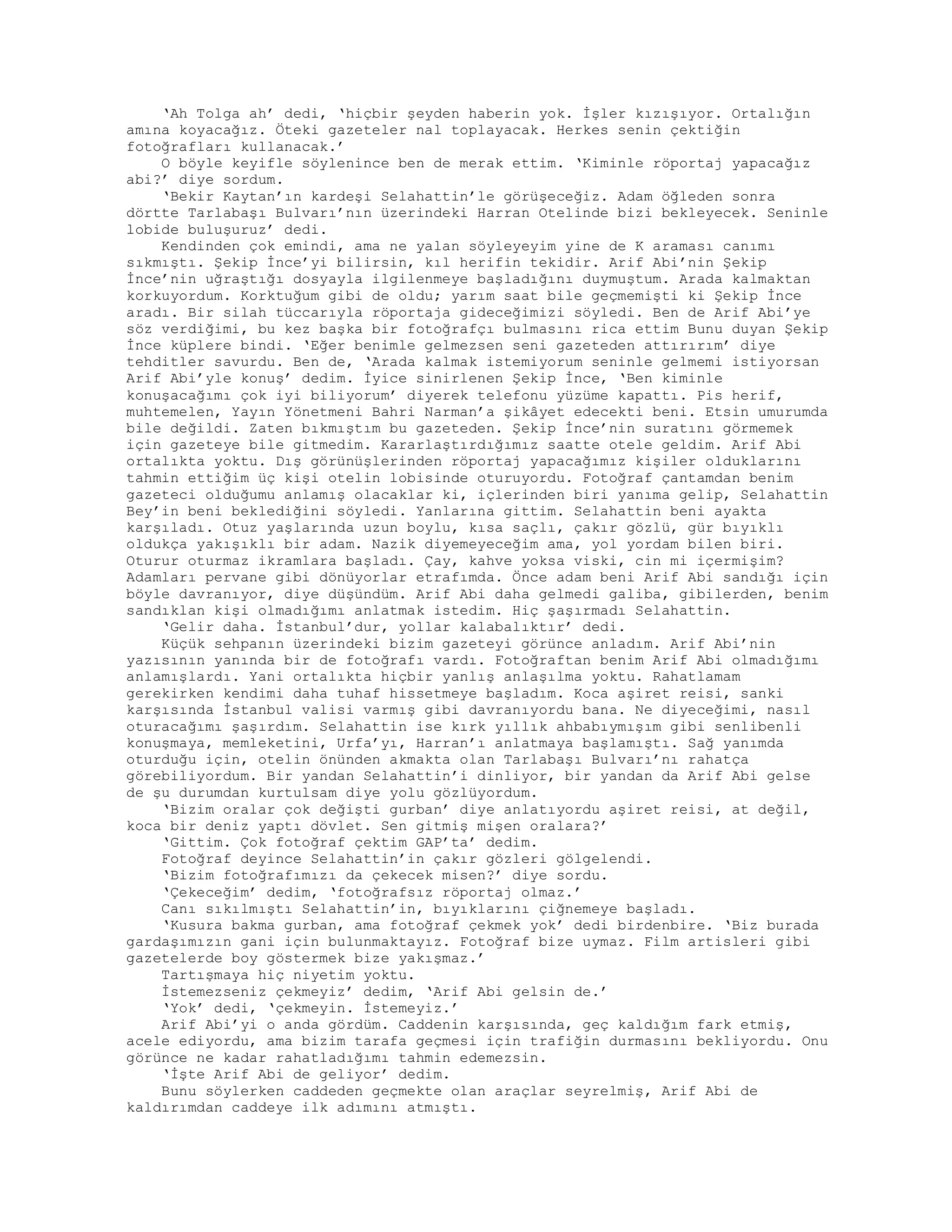 ‘Ah Tolga ah’ dedi, ‘hiçbir şeyden haberin yok. İşler kızışıyor. Ortalığın
amına koyacağız. Öteki gazeteler nal toplayacak. Herkes senin çektiğin
fotoğrafları kullanacak.’
O böyle keyifle söylenince ben de merak ettim. ‘Kiminle röportaj yapacağız
abi?’ diye sordum.
‘Bekir Kaytan’ın kardeşi Selahattin’le görüşeceğiz. Adam öğleden sonra
dörtte Tarlabaşı Bulvarı’nın üzerindeki Harran Otelinde bizi bekleyecek. Seninle
lobide buluşuruz’ dedi.
Kendinden çok emindi, ama ne yalan söyleyeyim yine de K araması canımı
sıkmıştı. Şekip İnce’yi bilirsin, kıl herifin tekidir. Arif Abi’nin Şekip
İnce’nin uğraştığı dosyayla ilgilenmeye başladığını duymuştum. Arada kalmaktan
korkuyordum. Korktuğum gibi de oldu; yarım saat bile geçmemişti ki Şekip İnce
aradı. Bir silah tüccarıyla röportaja gideceğimizi söyledi. Ben de Arif Abi’ye
söz verdiğimi, bu kez başka bir fotoğrafçı bulmasını rica ettim Bunu duyan Şekip
İnce küplere bindi. ‘Eğer benimle gelmezsen seni gazeteden attırırım’ diye
tehditler savurdu. Ben de, ‘Arada kalmak istemiyorum seninle gelmemi istiyorsan
Arif Abi’yle konuş’ dedim. İyice sinirlenen Şekip İnce, ‘Ben kiminle
konuşacağımı çok iyi biliyorum’ diyerek telefonu yüzüme kapattı. Pis herif,
muhtemelen, Yayın Yönetmeni Bahri Narman’a şikâyet edecekti beni. Etsin umurumda
bile değildi. Zaten bıkmıştım bu gazeteden. Şekip İnce’nin suratını görmemek
için gazeteye bile gitmedim. Kararlaştırdığımız saatte otele geldim. Arif Abi
ortalıkta yoktu. Dış görünüşlerinden röportaj yapacağımız kişiler olduklarını
tahmin ettiğim üç kişi otelin lobisinde oturuyordu. Fotoğraf çantamdan benim
gazeteci olduğumu anlamış olacaklar ki, içlerinden biri yanıma gelip, Selahattin
Bey’in beni beklediğini söyledi. Yanlarına gittim. Selahattin beni ayakta
karşıladı. Otuz yaşlarında uzun boylu, kısa saçlı, çakır gözlü, gür bıyıklı
oldukça yakışıklı bir adam. Nazik diyemeyeceğim ama, yol yordam bilen biri.
Oturur oturmaz ikramlara başladı. Çay, kahve yoksa viski, cin mi içermişim?
Adamları pervane gibi dönüyorlar etrafımda. Önce adam beni Arif Abi sandığı için
böyle davranıyor, diye düşündüm. Arif Abi daha gelmedi galiba, gibilerden, benim
sandıklan kişi olmadığımı anlatmak istedim. Hiç şaşırmadı Selahattin.
‘Gelir daha. İstanbul’dur, yollar kalabalıktır’ dedi.
Küçük sehpanın üzerindeki bizim gazeteyi görünce anladım. Arif Abi’nin
yazısının yanında bir de fotoğrafı vardı. Fotoğraftan benim Arif Abi olmadığımı
anlamışlardı. Yani ortalıkta hiçbir yanlış anlaşılma yoktu. Rahatlamam
gerekirken kendimi daha tuhaf hissetmeye başladım. Koca aşiret reisi, sanki
karşısında İstanbul valisi varmış gibi davranıyordu bana. Ne diyeceğimi, nasıl
oturacağımı şaşırdım. Selahattin ise kırk yıllık ahbabıymışım gibi senlibenli
konuşmaya, memleketini, Urfa’yı, Harran’ı anlatmaya başlamıştı. Sağ yanımda
oturduğu için, otelin önünden akmakta olan Tarlabaşı Bulvarı’nı rahatça
görebiliyordum. Bir yandan Selahattin’i dinliyor, bir yandan da Arif Abi gelse
de şu durumdan kurtulsam diye yolu gözlüyordum.
‘Bizim oralar çok değişti gurban’ diye anlatıyordu aşiret reisi, at değil,
koca bir deniz yaptı dövlet. Sen gitmiş mişen oralara?’
‘Gittim. Çok fotoğraf çektim GAP’ta’ dedim.
Fotoğraf deyince Selahattin’in çakır gözleri gölgelendi.
‘Bizim fotoğrafımızı da çekecek misen?’ diye sordu.
‘Çekeceğim’ dedim, ‘fotoğrafsız röportaj olmaz.’
Canı sıkılmıştı Selahattin’in, bıyıklarını çiğnemeye başladı.
‘Kusura bakma gurban, ama fotoğraf çekmek yok’ dedi birdenbire. ‘Biz burada
gardaşımızın gani için bulunmaktayız. Fotoğraf bize uymaz. Film artisleri gibi
gazetelerde boy göstermek bize yakışmaz.’
Tartışmaya hiç niyetim yoktu.
İstemezseniz çekmeyiz’ dedim, ‘Arif Abi gelsin de.’
‘Yok’ dedi, ‘çekmeyin. İstemeyiz.’
Arif Abi’yi o anda gördüm. Caddenin karşısında, geç kaldığım fark etmiş,
acele ediyordu, ama bizim tarafa geçmesi için trafiğin durmasını bekliyordu. Onu
görünce ne kadar rahatladığımı tahmin edemezsin.
‘İşte Arif Abi de geliyor’ dedim.
Bunu söylerken caddeden geçmekte olan araçlar seyrelmiş, Arif Abi de
kaldırımdan caddeye ilk adımını atmıştı.
 