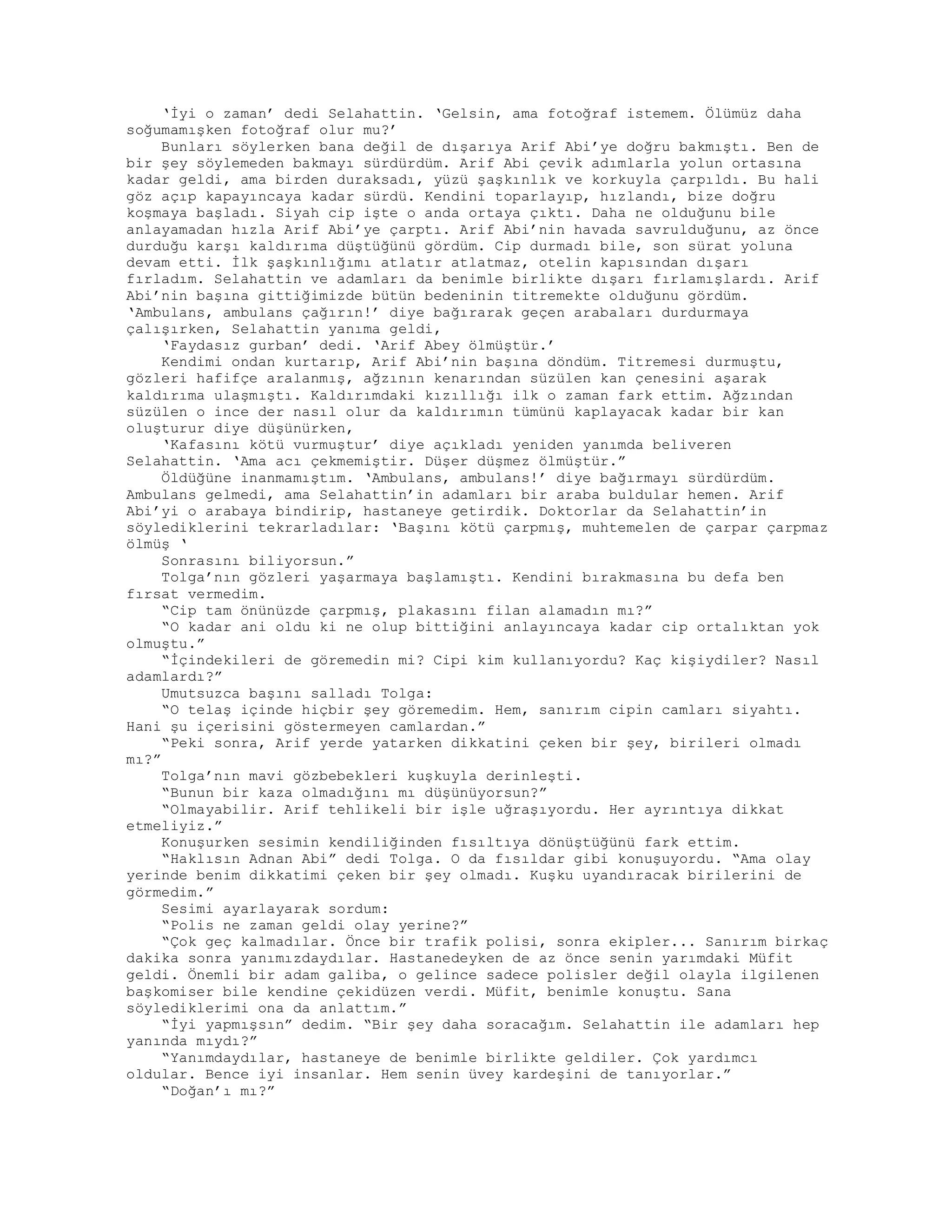 ‘İyi o zaman’ dedi Selahattin. ‘Gelsin, ama fotoğraf istemem. Ölümüz daha
soğumamışken fotoğraf olur mu?’
Bunları söylerken bana değil de dışarıya Arif Abi’ye doğru bakmıştı. Ben de
bir şey söylemeden bakmayı sürdürdüm. Arif Abi çevik adımlarla yolun ortasına
kadar geldi, ama birden duraksadı, yüzü şaşkınlık ve korkuyla çarpıldı. Bu hali
göz açıp kapayıncaya kadar sürdü. Kendini toparlayıp, hızlandı, bize doğru
koşmaya başladı. Siyah cip işte o anda ortaya çıktı. Daha ne olduğunu bile
anlayamadan hızla Arif Abi’ye çarptı. Arif Abi’nin havada savrulduğunu, az önce
durduğu karşı kaldırıma düştüğünü gördüm. Cip durmadı bile, son sürat yoluna
devam etti. İlk şaşkınlığımı atlatır atlatmaz, otelin kapısından dışarı
fırladım. Selahattin ve adamları da benimle birlikte dışarı fırlamışlardı. Arif
Abi’nin başına gittiğimizde bütün bedeninin titremekte olduğunu gördüm.
‘Ambulans, ambulans çağırın!’ diye bağırarak geçen arabaları durdurmaya
çalışırken, Selahattin yanıma geldi,
‘Faydasız gurban’ dedi. ‘Arif Abey ölmüştür.’
Kendimi ondan kurtarıp, Arif Abi’nin başına döndüm. Titremesi durmuştu,
gözleri hafifçe aralanmış, ağzının kenarından süzülen kan çenesini aşarak
kaldırıma ulaşmıştı. Kaldırımdaki kızıllığı ilk o zaman fark ettim. Ağzından
süzülen o ince der nasıl olur da kaldırımın tümünü kaplayacak kadar bir kan
oluşturur diye düşünürken,
‘Kafasını kötü vurmuştur’ diye açıkladı yeniden yanımda beliveren
Selahattin. ‘Ama acı çekmemiştir. Düşer düşmez ölmüştür.”
Öldüğüne inanmamıştım. ‘Ambulans, ambulans!’ diye bağırmayı sürdürdüm.
Ambulans gelmedi, ama Selahattin’in adamları bir araba buldular hemen. Arif
Abi’yi o arabaya bindirip, hastaneye getirdik. Doktorlar da Selahattin’in
söylediklerini tekrarladılar: ‘Başını kötü çarpmış, muhtemelen de çarpar çarpmaz
ölmüş ‘
Sonrasını biliyorsun.”
Tolga’nın gözleri yaşarmaya başlamıştı. Kendini bırakmasına bu defa ben
fırsat vermedim.
“Cip tam önünüzde çarpmış, plakasını filan alamadın mı?”
“O kadar ani oldu ki ne olup bittiğini anlayıncaya kadar cip ortalıktan yok
olmuştu.”
“İçindekileri de göremedin mi? Cipi kim kullanıyordu? Kaç kişiydiler? Nasıl
adamlardı?”
Umutsuzca başını salladı Tolga:
“O telaş içinde hiçbir şey göremedim. Hem, sanırım cipin camları siyahtı.
Hani şu içerisini göstermeyen camlardan.”
“Peki sonra, Arif yerde yatarken dikkatini çeken bir şey, birileri olmadı
mı?”
Tolga’nın mavi gözbebekleri kuşkuyla derinleşti.
“Bunun bir kaza olmadığını mı düşünüyorsun?”
“Olmayabilir. Arif tehlikeli bir işle uğraşıyordu. Her ayrıntıya dikkat
etmeliyiz.”
Konuşurken sesimin kendiliğinden fısıltıya dönüştüğünü fark ettim.
“Haklısın Adnan Abi” dedi Tolga. O da fısıldar gibi konuşuyordu. “Ama olay
yerinde benim dikkatimi çeken bir şey olmadı. Kuşku uyandıracak birilerini de
görmedim.”
Sesimi ayarlayarak sordum:
“Polis ne zaman geldi olay yerine?”
“Çok geç kalmadılar. Önce bir trafik polisi, sonra ekipler... Sanırım birkaç
dakika sonra yanımızdaydılar. Hastanedeyken de az önce senin yarımdaki Müfit
geldi. Önemli bir adam galiba, o gelince sadece polisler değil olayla ilgilenen
başkomiser bile kendine çekidüzen verdi. Müfit, benimle konuştu. Sana
söylediklerimi ona da anlattım.”
“İyi yapmışsın” dedim. “Bir şey daha soracağım. Selahattin ile adamları hep
yanında mıydı?”
“Yanımdaydılar, hastaneye de benimle birlikte geldiler. Çok yardımcı
oldular. Bence iyi insanlar. Hem senin üvey kardeşini de tanıyorlar.”
“Doğan’ı mı?”
 
