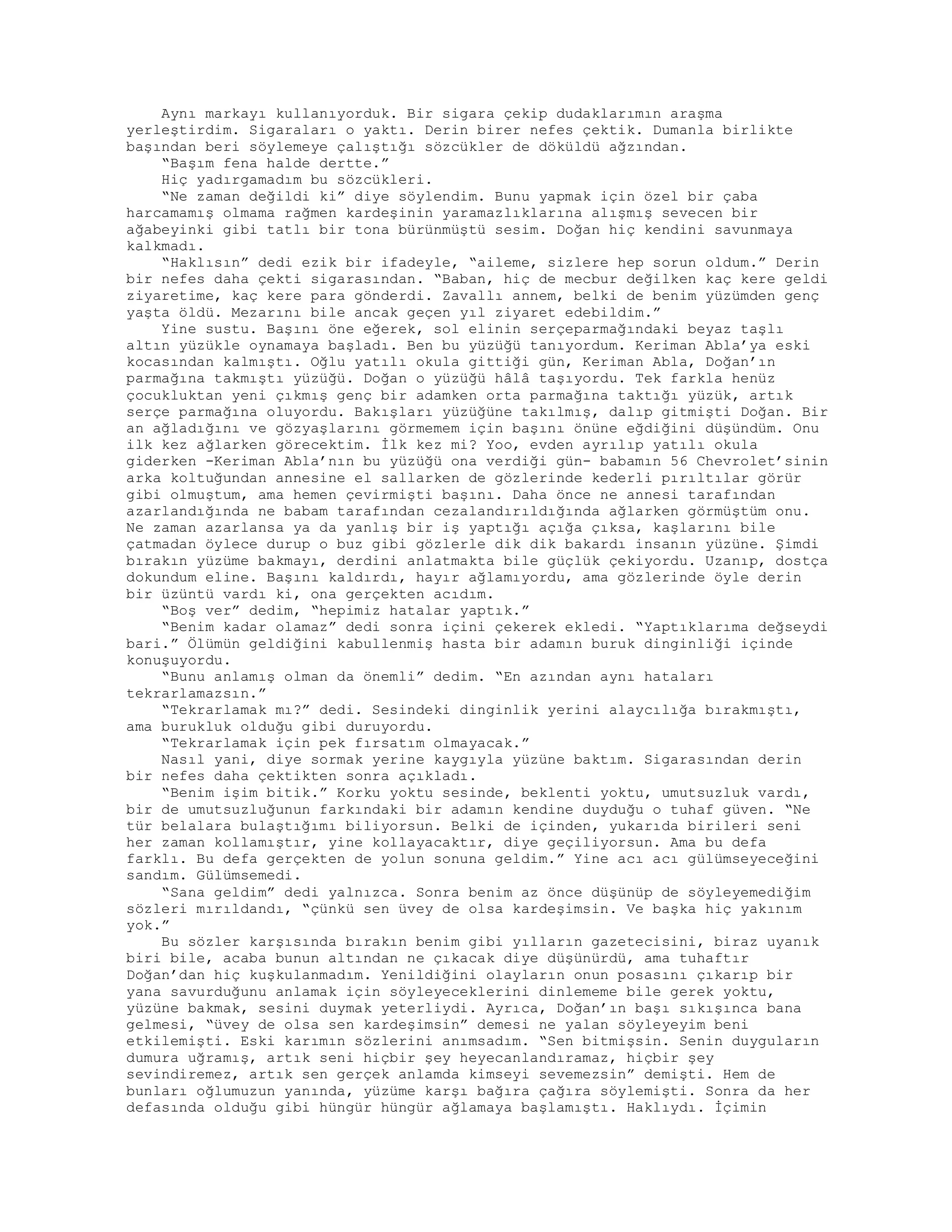 Aynı markayı kullanıyorduk. Bir sigara çekip dudaklarımın araşma
yerleştirdim. Sigaraları o yaktı. Derin birer nefes çektik. Dumanla birlikte
başından beri söylemeye çalıştığı sözcükler de döküldü ağzından.
“Başım fena halde dertte.”
Hiç yadırgamadım bu sözcükleri.
“Ne zaman değildi ki” diye söylendim. Bunu yapmak için özel bir çaba
harcamamış olmama rağmen kardeşinin yaramazlıklarına alışmış sevecen bir
ağabeyinki gibi tatlı bir tona bürünmüştü sesim. Doğan hiç kendini savunmaya
kalkmadı.
“Haklısın” dedi ezik bir ifadeyle, “aileme, sizlere hep sorun oldum.” Derin
bir nefes daha çekti sigarasından. “Baban, hiç de mecbur değilken kaç kere geldi
ziyaretime, kaç kere para gönderdi. Zavallı annem, belki de benim yüzümden genç
yaşta öldü. Mezarını bile ancak geçen yıl ziyaret edebildim.”
Yine sustu. Başını öne eğerek, sol elinin serçeparmağındaki beyaz taşlı
altın yüzükle oynamaya başladı. Ben bu yüzüğü tanıyordum. Keriman Abla’ya eski
kocasından kalmıştı. Oğlu yatılı okula gittiği gün, Keriman Abla, Doğan’ın
parmağına takmıştı yüzüğü. Doğan o yüzüğü hâlâ taşıyordu. Tek farkla henüz
çocukluktan yeni çıkmış genç bir adamken orta parmağına taktığı yüzük, artık
serçe parmağına oluyordu. Bakışları yüzüğüne takılmış, dalıp gitmişti Doğan. Bir
an ağladığını ve gözyaşlarını görmemem için başını önüne eğdiğini düşündüm. Onu
ilk kez ağlarken görecektim. İlk kez mi? Yoo, evden ayrılıp yatılı okula
giderken -Keriman Abla’nın bu yüzüğü ona verdiği gün- babamın 56 Chevrolet’sinin
arka koltuğundan annesine el sallarken de gözlerinde kederli pırıltılar görür
gibi olmuştum, ama hemen çevirmişti başını. Daha önce ne annesi tarafından
azarlandığında ne babam tarafından cezalandırıldığında ağlarken görmüştüm onu.
Ne zaman azarlansa ya da yanlış bir iş yaptığı açığa çıksa, kaşlarını bile
çatmadan öylece durup o buz gibi gözlerle dik dik bakardı insanın yüzüne. Şimdi
bırakın yüzüme bakmayı, derdini anlatmakta bile güçlük çekiyordu. Uzanıp, dostça
dokundum eline. Başını kaldırdı, hayır ağlamıyordu, ama gözlerinde öyle derin
bir üzüntü vardı ki, ona gerçekten acıdım.
“Boş ver” dedim, “hepimiz hatalar yaptık.”
“Benim kadar olamaz” dedi sonra içini çekerek ekledi. “Yaptıklarıma değseydi
bari.” Ölümün geldiğini kabullenmiş hasta bir adamın buruk dinginliği içinde
konuşuyordu.
“Bunu anlamış olman da önemli” dedim. “En azından aynı hataları
tekrarlamazsın.”
“Tekrarlamak mı?” dedi. Sesindeki dinginlik yerini alaycılığa bırakmıştı,
ama burukluk olduğu gibi duruyordu.
“Tekrarlamak için pek fırsatım olmayacak.”
Nasıl yani, diye sormak yerine kaygıyla yüzüne baktım. Sigarasından derin
bir nefes daha çektikten sonra açıkladı.
“Benim işim bitik.” Korku yoktu sesinde, beklenti yoktu, umutsuzluk vardı,
bir de umutsuzluğunun farkındaki bir adamın kendine duyduğu o tuhaf güven. “Ne
tür belalara bulaştığımı biliyorsun. Belki de içinden, yukarıda birileri seni
her zaman kollamıştır, yine kollayacaktır, diye geçiliyorsun. Ama bu defa
farklı. Bu defa gerçekten de yolun sonuna geldim.” Yine acı acı gülümseyeceğini
sandım. Gülümsemedi.
“Sana geldim” dedi yalnızca. Sonra benim az önce düşünüp de söyleyemediğim
sözleri mırıldandı, “çünkü sen üvey de olsa kardeşimsin. Ve başka hiç yakınım
yok.”
Bu sözler karşısında bırakın benim gibi yılların gazetecisini, biraz uyanık
biri bile, acaba bunun altından ne çıkacak diye düşünürdü, ama tuhaftır
Doğan’dan hiç kuşkulanmadım. Yenildiğini olayların onun posasını çıkarıp bir
yana savurduğunu anlamak için söyleyeceklerini dinlememe bile gerek yoktu,
yüzüne bakmak, sesini duymak yeterliydi. Ayrıca, Doğan’ın başı sıkışınca bana
gelmesi, “üvey de olsa sen kardeşimsin” demesi ne yalan söyleyeyim beni
etkilemişti. Eski karımın sözlerini anımsadım. “Sen bitmişsin. Senin duyguların
dumura uğramış, artık seni hiçbir şey heyecanlandıramaz, hiçbir şey
sevindiremez, artık sen gerçek anlamda kimseyi sevemezsin” demişti. Hem de
bunları oğlumuzun yanında, yüzüme karşı bağıra çağıra söylemişti. Sonra da her
defasında olduğu gibi hüngür hüngür ağlamaya başlamıştı. Haklıydı. İçimin
 