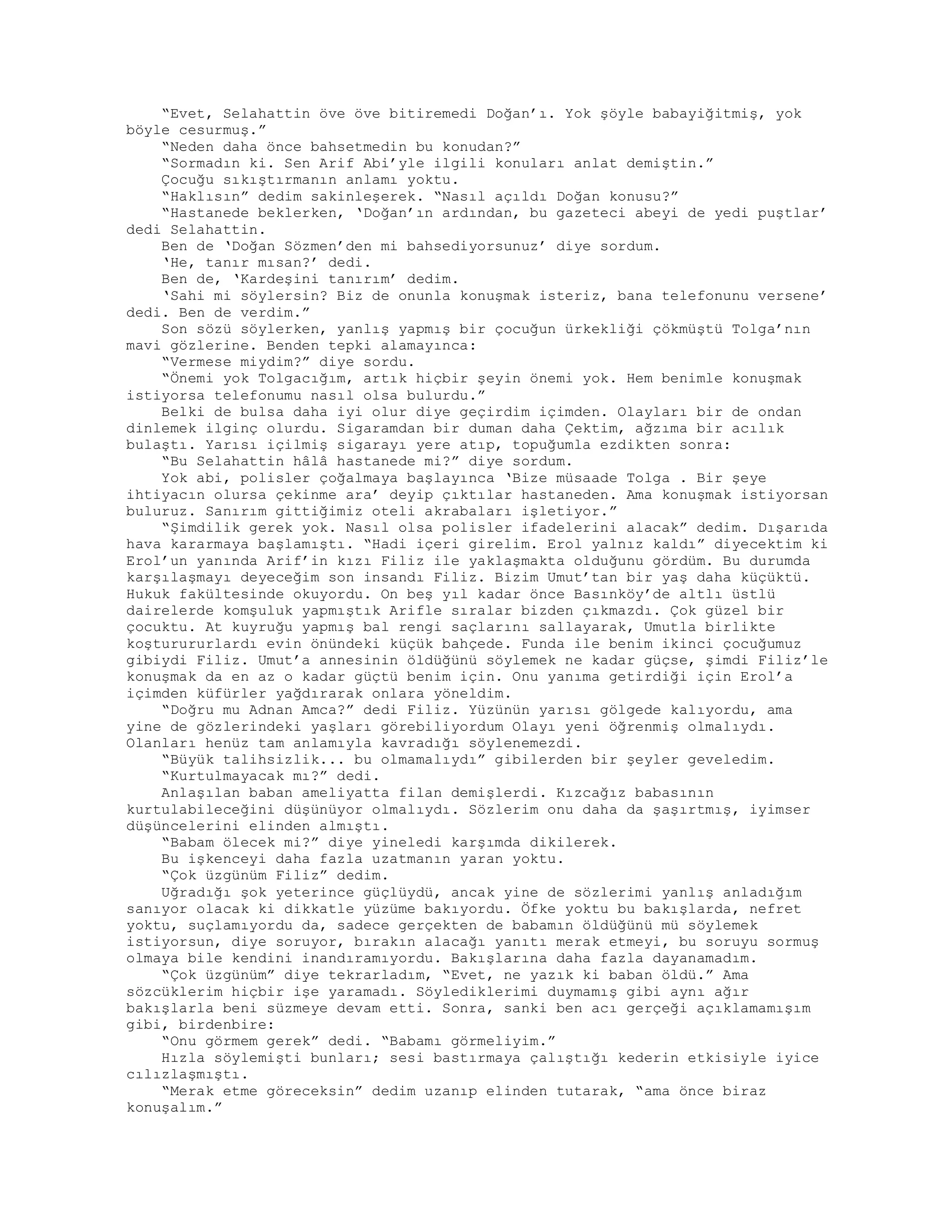 “Evet, Selahattin öve öve bitiremedi Doğan’ı. Yok şöyle babayiğitmiş, yok
böyle cesurmuş.”
“Neden daha önce bahsetmedin bu konudan?”
“Sormadın ki. Sen Arif Abi’yle ilgili konuları anlat demiştin.”
Çocuğu sıkıştırmanın anlamı yoktu.
“Haklısın” dedim sakinleşerek. “Nasıl açıldı Doğan konusu?”
“Hastanede beklerken, ‘Doğan’ın ardından, bu gazeteci abeyi de yedi puştlar’
dedi Selahattin.
Ben de ‘Doğan Sözmen’den mi bahsediyorsunuz’ diye sordum.
‘He, tanır mısan?’ dedi.
Ben de, ‘Kardeşini tanırım’ dedim.
‘Sahi mi söylersin? Biz de onunla konuşmak isteriz, bana telefonunu versene’
dedi. Ben de verdim.”
Son sözü söylerken, yanlış yapmış bir çocuğun ürkekliği çökmüştü Tolga’nın
mavi gözlerine. Benden tepki alamayınca:
“Vermese miydim?” diye sordu.
“Önemi yok Tolgacığım, artık hiçbir şeyin önemi yok. Hem benimle konuşmak
istiyorsa telefonumu nasıl olsa bulurdu.”
Belki de bulsa daha iyi olur diye geçirdim içimden. Olayları bir de ondan
dinlemek ilginç olurdu. Sigaramdan bir duman daha Çektim, ağzıma bir acılık
bulaştı. Yarısı içilmiş sigarayı yere atıp, topuğumla ezdikten sonra:
“Bu Selahattin hâlâ hastanede mi?” diye sordum.
Yok abi, polisler çoğalmaya başlayınca ‘Bize müsaade Tolga . Bir şeye
ihtiyacın olursa çekinme ara’ deyip çıktılar hastaneden. Ama konuşmak istiyorsan
buluruz. Sanırım gittiğimiz oteli akrabaları işletiyor.”
“Şimdilik gerek yok. Nasıl olsa polisler ifadelerini alacak” dedim. Dışarıda
hava kararmaya başlamıştı. “Hadi içeri girelim. Erol yalnız kaldı” diyecektim ki
Erol’un yanında Arif’in kızı Filiz ile yaklaşmakta olduğunu gördüm. Bu durumda
karşılaşmayı deyeceğim son insandı Filiz. Bizim Umut’tan bir yaş daha küçüktü.
Hukuk fakültesinde okuyordu. On beş yıl kadar önce Basınköy’de altlı üstlü
dairelerde komşuluk yapmıştık Arifle sıralar bizden çıkmazdı. Çok güzel bir
çocuktu. At kuyruğu yapmış bal rengi saçlarını sallayarak, Umutla birlikte
koşturururlardı evin önündeki küçük bahçede. Funda ile benim ikinci çocuğumuz
gibiydi Filiz. Umut’a annesinin öldüğünü söylemek ne kadar güçse, şimdi Filiz’le
konuşmak da en az o kadar güçtü benim için. Onu yanıma getirdiği için Erol’a
içimden küfürler yağdırarak onlara yöneldim.
“Doğru mu Adnan Amca?” dedi Filiz. Yüzünün yarısı gölgede kalıyordu, ama
yine de gözlerindeki yaşları görebiliyordum Olayı yeni öğrenmiş olmalıydı.
Olanları henüz tam anlamıyla kavradığı söylenemezdi.
“Büyük talihsizlik... bu olmamalıydı” gibilerden bir şeyler geveledim.
“Kurtulmayacak mı?” dedi.
Anlaşılan baban ameliyatta filan demişlerdi. Kızcağız babasının
kurtulabileceğini düşünüyor olmalıydı. Sözlerim onu daha da şaşırtmış, iyimser
düşüncelerini elinden almıştı.
“Babam ölecek mi?” diye yineledi karşımda dikilerek.
Bu işkenceyi daha fazla uzatmanın yaran yoktu.
“Çok üzgünüm Filiz” dedim.
Uğradığı şok yeterince güçlüydü, ancak yine de sözlerimi yanlış anladığım
sanıyor olacak ki dikkatle yüzüme bakıyordu. Öfke yoktu bu bakışlarda, nefret
yoktu, suçlamıyordu da, sadece gerçekten de babamın öldüğünü mü söylemek
istiyorsun, diye soruyor, bırakın alacağı yanıtı merak etmeyi, bu soruyu sormuş
olmaya bile kendini inandıramıyordu. Bakışlarına daha fazla dayanamadım.
“Çok üzgünüm” diye tekrarladım, “Evet, ne yazık ki baban öldü.” Ama
sözcüklerim hiçbir işe yaramadı. Söylediklerimi duymamış gibi aynı ağır
bakışlarla beni süzmeye devam etti. Sonra, sanki ben acı gerçeği açıklamamışım
gibi, birdenbire:
“Onu görmem gerek” dedi. “Babamı görmeliyim.”
Hızla söylemişti bunları; sesi bastırmaya çalıştığı kederin etkisiyle iyice
cılızlaşmıştı.
“Merak etme göreceksin” dedim uzanıp elinden tutarak, “ama önce biraz
konuşalım.”
 