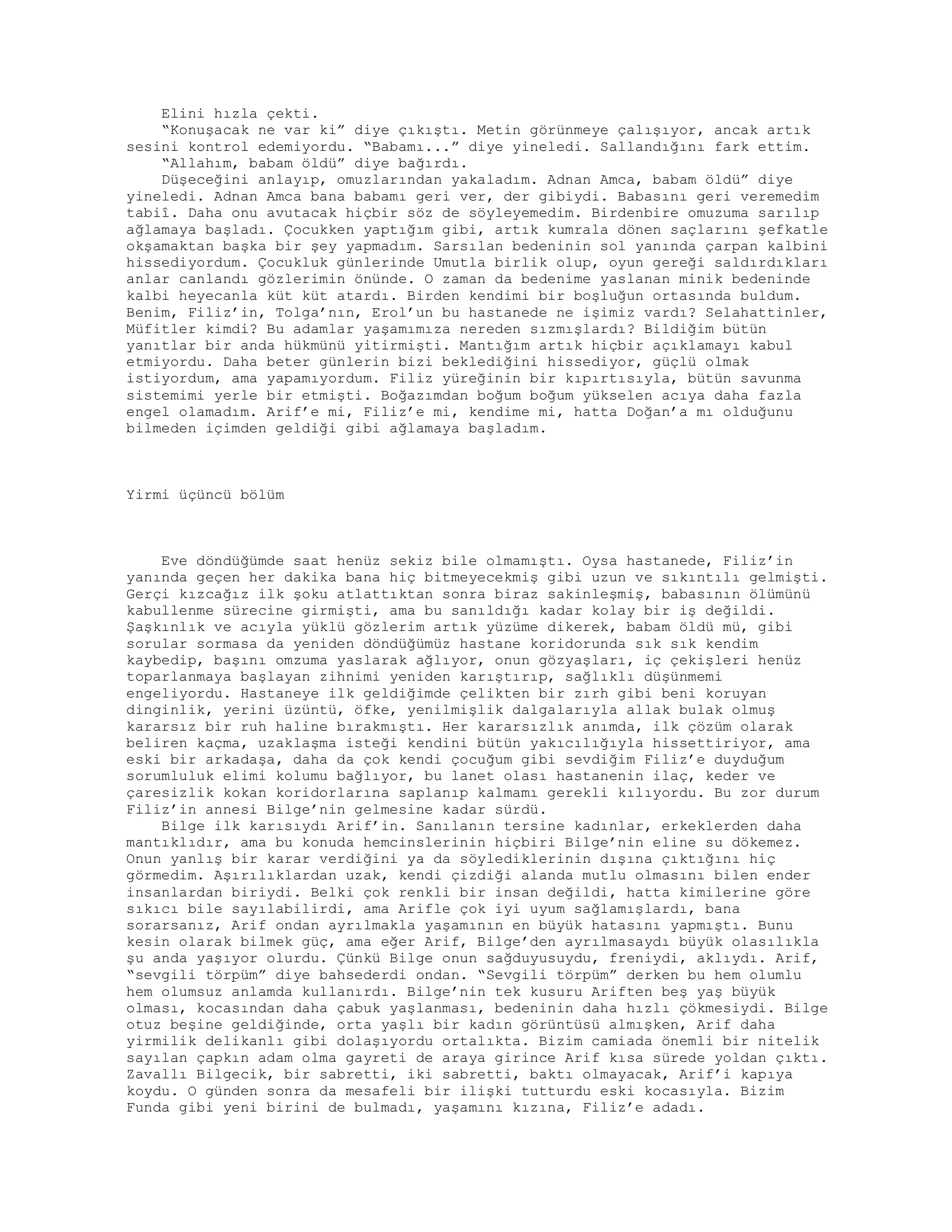 Elini hızla çekti.
“Konuşacak ne var ki” diye çıkıştı. Metin görünmeye çalışıyor, ancak artık
sesini kontrol edemiyordu. “Babamı...” diye yineledi. Sallandığını fark ettim.
“Allahım, babam öldü” diye bağırdı.
Düşeceğini anlayıp, omuzlarından yakaladım. Adnan Amca, babam öldü” diye
yineledi. Adnan Amca bana babamı geri ver, der gibiydi. Babasını geri veremedim
tabiî. Daha onu avutacak hiçbir söz de söyleyemedim. Birdenbire omuzuma sarılıp
ağlamaya başladı. Çocukken yaptığım gibi, artık kumrala dönen saçlarını şefkatle
okşamaktan başka bir şey yapmadım. Sarsılan bedeninin sol yanında çarpan kalbini
hissediyordum. Çocukluk günlerinde Umutla birlik olup, oyun gereği saldırdıkları
anlar canlandı gözlerimin önünde. O zaman da bedenime yaslanan minik bedeninde
kalbi heyecanla küt küt atardı. Birden kendimi bir boşluğun ortasında buldum.
Benim, Filiz’in, Tolga’nın, Erol’un bu hastanede ne işimiz vardı? Selahattinler,
Müfitler kimdi? Bu adamlar yaşamımıza nereden sızmışlardı? Bildiğim bütün
yanıtlar bir anda hükmünü yitirmişti. Mantığım artık hiçbir açıklamayı kabul
etmiyordu. Daha beter günlerin bizi beklediğini hissediyor, güçlü olmak
istiyordum, ama yapamıyordum. Filiz yüreğinin bir kıpırtısıyla, bütün savunma
sistemimi yerle bir etmişti. Boğazımdan boğum boğum yükselen acıya daha fazla
engel olamadım. Arif’e mi, Filiz’e mi, kendime mi, hatta Doğan’a mı olduğunu
bilmeden içimden geldiği gibi ağlamaya başladım.
Yirmi üçüncü bölüm
Eve döndüğümde saat henüz sekiz bile olmamıştı. Oysa hastanede, Filiz’in
yanında geçen her dakika bana hiç bitmeyecekmiş gibi uzun ve sıkıntılı gelmişti.
Gerçi kızcağız ilk şoku atlattıktan sonra biraz sakinleşmiş, babasının ölümünü
kabullenme sürecine girmişti, ama bu sanıldığı kadar kolay bir iş değildi.
Şaşkınlık ve acıyla yüklü gözlerim artık yüzüme dikerek, babam öldü mü, gibi
sorular sormasa da yeniden döndüğümüz hastane koridorunda sık sık kendim
kaybedip, başını omzuma yaslarak ağlıyor, onun gözyaşları, iç çekişleri henüz
toparlanmaya başlayan zihnimi yeniden karıştırıp, sağlıklı düşünmemi
engeliyordu. Hastaneye ilk geldiğimde çelikten bir zırh gibi beni koruyan
dinginlik, yerini üzüntü, öfke, yenilmişlik dalgalarıyla allak bulak olmuş
kararsız bir ruh haline bırakmıştı. Her kararsızlık anımda, ilk çözüm olarak
beliren kaçma, uzaklaşma isteği kendini bütün yakıcılığıyla hissettiriyor, ama
eski bir arkadaşa, daha da çok kendi çocuğum gibi sevdiğim Filiz’e duyduğum
sorumluluk elimi kolumu bağlıyor, bu lanet olası hastanenin ilaç, keder ve
çaresizlik kokan koridorlarına saplanıp kalmamı gerekli kılıyordu. Bu zor durum
Filiz’in annesi Bilge’nin gelmesine kadar sürdü.
Bilge ilk karısıydı Arif’in. Sanılanın tersine kadınlar, erkeklerden daha
mantıklıdır, ama bu konuda hemcinslerinin hiçbiri Bilge’nin eline su dökemez.
Onun yanlış bir karar verdiğini ya da söylediklerinin dışına çıktığını hiç
görmedim. Aşırılıklardan uzak, kendi çizdiği alanda mutlu olmasını bilen ender
insanlardan biriydi. Belki çok renkli bir insan değildi, hatta kimilerine göre
sıkıcı bile sayılabilirdi, ama Arifle çok iyi uyum sağlamışlardı, bana
sorarsanız, Arif ondan ayrılmakla yaşamının en büyük hatasını yapmıştı. Bunu
kesin olarak bilmek güç, ama eğer Arif, Bilge’den ayrılmasaydı büyük olasılıkla
şu anda yaşıyor olurdu. Çünkü Bilge onun sağduyusuydu, freniydi, aklıydı. Arif,
“sevgili törpüm” diye bahsederdi ondan. “Sevgili törpüm” derken bu hem olumlu
hem olumsuz anlamda kullanırdı. Bilge’nin tek kusuru Ariften beş yaş büyük
olması, kocasından daha çabuk yaşlanması, bedeninin daha hızlı çökmesiydi. Bilge
otuz beşine geldiğinde, orta yaşlı bir kadın görüntüsü almışken, Arif daha
yirmilik delikanlı gibi dolaşıyordu ortalıkta. Bizim camiada önemli bir nitelik
sayılan çapkın adam olma gayreti de araya girince Arif kısa sürede yoldan çıktı.
Zavallı Bilgecik, bir sabretti, iki sabretti, baktı olmayacak, Arif’i kapıya
koydu. O günden sonra da mesafeli bir ilişki tutturdu eski kocasıyla. Bizim
Funda gibi yeni birini de bulmadı, yaşamını kızına, Filiz’e adadı.
 