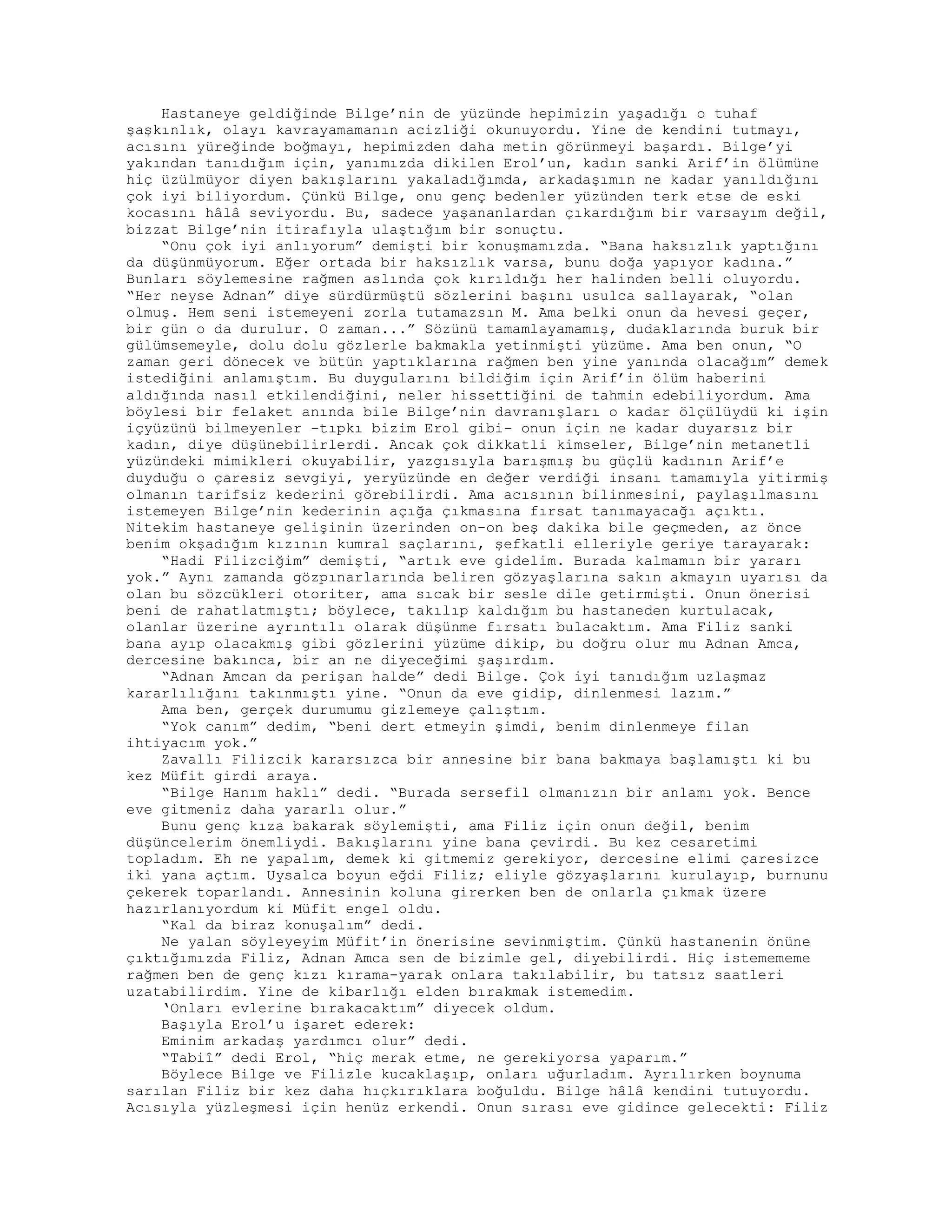 Hastaneye geldiğinde Bilge’nin de yüzünde hepimizin yaşadığı o tuhaf
şaşkınlık, olayı kavrayamamanın acizliği okunuyordu. Yine de kendini tutmayı,
acısını yüreğinde boğmayı, hepimizden daha metin görünmeyi başardı. Bilge’yi
yakından tanıdığım için, yanımızda dikilen Erol’un, kadın sanki Arif’in ölümüne
hiç üzülmüyor diyen bakışlarını yakaladığımda, arkadaşımın ne kadar yanıldığını
çok iyi biliyordum. Çünkü Bilge, onu genç bedenler yüzünden terk etse de eski
kocasını hâlâ seviyordu. Bu, sadece yaşananlardan çıkardığım bir varsayım değil,
bizzat Bilge’nin itirafıyla ulaştığım bir sonuçtu.
“Onu çok iyi anlıyorum” demişti bir konuşmamızda. “Bana haksızlık yaptığını
da düşünmüyorum. Eğer ortada bir haksızlık varsa, bunu doğa yapıyor kadına.”
Bunları söylemesine rağmen aslında çok kırıldığı her halinden belli oluyordu.
“Her neyse Adnan” diye sürdürmüştü sözlerini başını usulca sallayarak, “olan
olmuş. Hem seni istemeyeni zorla tutamazsın M. Ama belki onun da hevesi geçer,
bir gün o da durulur. O zaman...” Sözünü tamamlayamamış, dudaklarında buruk bir
gülümsemeyle, dolu dolu gözlerle bakmakla yetinmişti yüzüme. Ama ben onun, “O
zaman geri dönecek ve bütün yaptıklarına rağmen ben yine yanında olacağım” demek
istediğini anlamıştım. Bu duygularını bildiğim için Arif’in ölüm haberini
aldığında nasıl etkilendiğini, neler hissettiğini de tahmin edebiliyordum. Ama
böylesi bir felaket anında bile Bilge’nin davranışları o kadar ölçülüydü ki işin
içyüzünü bilmeyenler -tıpkı bizim Erol gibi- onun için ne kadar duyarsız bir
kadın, diye düşünebilirlerdi. Ancak çok dikkatli kimseler, Bilge’nin metanetli
yüzündeki mimikleri okuyabilir, yazgısıyla barışmış bu güçlü kadının Arif’e
duyduğu o çaresiz sevgiyi, yeryüzünde en değer verdiği insanı tamamıyla yitirmiş
olmanın tarifsiz kederini görebilirdi. Ama acısının bilinmesini, paylaşılmasını
istemeyen Bilge’nin kederinin açığa çıkmasına fırsat tanımayacağı açıktı.
Nitekim hastaneye gelişinin üzerinden on-on beş dakika bile geçmeden, az önce
benim okşadığım kızının kumral saçlarını, şefkatli elleriyle geriye tarayarak:
“Hadi Filizciğim” demişti, “artık eve gidelim. Burada kalmamın bir yararı
yok.” Aynı zamanda gözpınarlarında beliren gözyaşlarına sakın akmayın uyarısı da
olan bu sözcükleri otoriter, ama sıcak bir sesle dile getirmişti. Onun önerisi
beni de rahatlatmıştı; böylece, takılıp kaldığım bu hastaneden kurtulacak,
olanlar üzerine ayrıntılı olarak düşünme fırsatı bulacaktım. Ama Filiz sanki
bana ayıp olacakmış gibi gözlerini yüzüme dikip, bu doğru olur mu Adnan Amca,
dercesine bakınca, bir an ne diyeceğimi şaşırdım.
“Adnan Amcan da perişan halde” dedi Bilge. Çok iyi tanıdığım uzlaşmaz
kararlılığını takınmıştı yine. “Onun da eve gidip, dinlenmesi lazım.”
Ama ben, gerçek durumumu gizlemeye çalıştım.
“Yok canım” dedim, “beni dert etmeyin şimdi, benim dinlenmeye filan
ihtiyacım yok.”
Zavallı Filizcik kararsızca bir annesine bir bana bakmaya başlamıştı ki bu
kez Müfit girdi araya.
“Bilge Hanım haklı” dedi. “Burada sersefil olmanızın bir anlamı yok. Bence
eve gitmeniz daha yararlı olur.”
Bunu genç kıza bakarak söylemişti, ama Filiz için onun değil, benim
düşüncelerim önemliydi. Bakışlarını yine bana çevirdi. Bu kez cesaretimi
topladım. Eh ne yapalım, demek ki gitmemiz gerekiyor, dercesine elimi çaresizce
iki yana açtım. Uysalca boyun eğdi Filiz; eliyle gözyaşlarını kurulayıp, burnunu
çekerek toparlandı. Annesinin koluna girerken ben de onlarla çıkmak üzere
hazırlanıyordum ki Müfit engel oldu.
“Kal da biraz konuşalım” dedi.
Ne yalan söyleyeyim Müfit’in önerisine sevinmiştim. Çünkü hastanenin önüne
çıktığımızda Filiz, Adnan Amca sen de bizimle gel, diyebilirdi. Hiç istemememe
rağmen ben de genç kızı kırama-yarak onlara takılabilir, bu tatsız saatleri
uzatabilirdim. Yine de kibarlığı elden bırakmak istemedim.
‘Onları evlerine bırakacaktım” diyecek oldum.
Başıyla Erol’u işaret ederek:
Eminim arkadaş yardımcı olur” dedi.
“Tabiî” dedi Erol, “hiç merak etme, ne gerekiyorsa yaparım.”
Böylece Bilge ve Filizle kucaklaşıp, onları uğurladım. Ayrılırken boynuma
sarılan Filiz bir kez daha hıçkırıklara boğuldu. Bilge hâlâ kendini tutuyordu.
Acısıyla yüzleşmesi için henüz erkendi. Onun sırası eve gidince gelecekti: Filiz
 