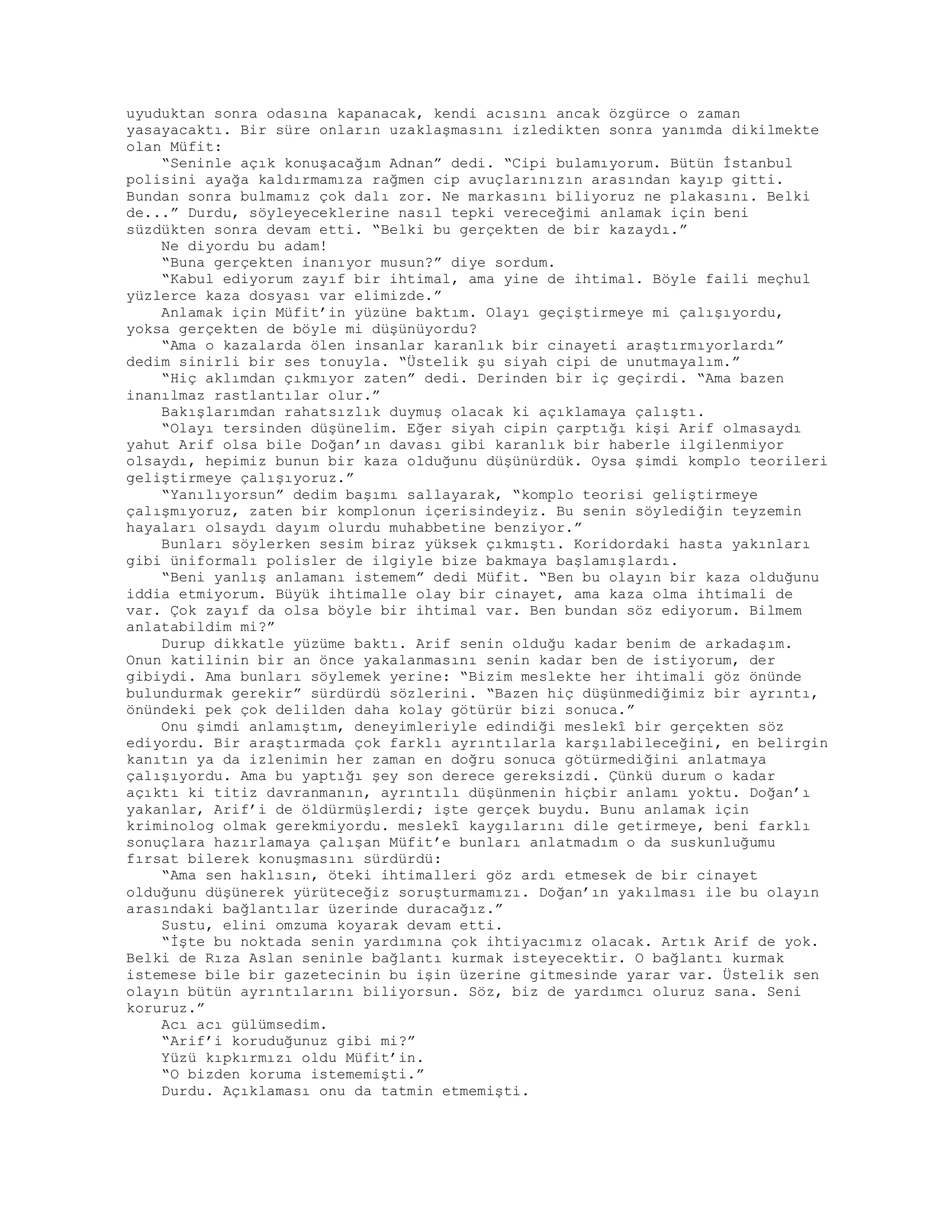 uyuduktan sonra odasına kapanacak, kendi acısını ancak özgürce o zaman
yasayacaktı. Bir süre onların uzaklaşmasını izledikten sonra yanımda dikilmekte
olan Müfit:
“Seninle açık konuşacağım Adnan” dedi. “Cipi bulamıyorum. Bütün İstanbul
polisini ayağa kaldırmamıza rağmen cip avuçlarınızın arasından kayıp gitti.
Bundan sonra bulmamız çok dalı zor. Ne markasını biliyoruz ne plakasını. Belki
de...” Durdu, söyleyeceklerine nasıl tepki vereceğimi anlamak için beni
süzdükten sonra devam etti. “Belki bu gerçekten de bir kazaydı.”
Ne diyordu bu adam!
“Buna gerçekten inanıyor musun?” diye sordum.
“Kabul ediyorum zayıf bir ihtimal, ama yine de ihtimal. Böyle faili meçhul
yüzlerce kaza dosyası var elimizde.”
Anlamak için Müfit’in yüzüne baktım. Olayı geçiştirmeye mi çalışıyordu,
yoksa gerçekten de böyle mi düşünüyordu?
“Ama o kazalarda ölen insanlar karanlık bir cinayeti araştırmıyorlardı”
dedim sinirli bir ses tonuyla. “Üstelik şu siyah cipi de unutmayalım.”
“Hiç aklımdan çıkmıyor zaten” dedi. Derinden bir iç geçirdi. “Ama bazen
inanılmaz rastlantılar olur.”
Bakışlarımdan rahatsızlık duymuş olacak ki açıklamaya çalıştı.
“Olayı tersinden düşünelim. Eğer siyah cipin çarptığı kişi Arif olmasaydı
yahut Arif olsa bile Doğan’ın davası gibi karanlık bir haberle ilgilenmiyor
olsaydı, hepimiz bunun bir kaza olduğunu düşünürdük. Oysa şimdi komplo teorileri
geliştirmeye çalışıyoruz.”
“Yanılıyorsun” dedim başımı sallayarak, “komplo teorisi geliştirmeye
çalışmıyoruz, zaten bir komplonun içerisindeyiz. Bu senin söylediğin teyzemin
hayaları olsaydı dayım olurdu muhabbetine benziyor.”
Bunları söylerken sesim biraz yüksek çıkmıştı. Koridordaki hasta yakınları
gibi üniformalı polisler de ilgiyle bize bakmaya başlamışlardı.
“Beni yanlış anlamanı istemem” dedi Müfit. “Ben bu olayın bir kaza olduğunu
iddia etmiyorum. Büyük ihtimalle olay bir cinayet, ama kaza olma ihtimali de
var. Çok zayıf da olsa böyle bir ihtimal var. Ben bundan söz ediyorum. Bilmem
anlatabildim mi?”
Durup dikkatle yüzüme baktı. Arif senin olduğu kadar benim de arkadaşım.
Onun katilinin bir an önce yakalanmasını senin kadar ben de istiyorum, der
gibiydi. Ama bunları söylemek yerine: “Bizim meslekte her ihtimali göz önünde
bulundurmak gerekir” sürdürdü sözlerini. “Bazen hiç düşünmediğimiz bir ayrıntı,
önündeki pek çok delilden daha kolay götürür bizi sonuca.”
Onu şimdi anlamıştım, deneyimleriyle edindiği meslekî bir gerçekten söz
ediyordu. Bir araştırmada çok farklı ayrıntılarla karşılabileceğini, en belirgin
kanıtın ya da izlenimin her zaman en doğru sonuca götürmediğini anlatmaya
çalışıyordu. Ama bu yaptığı şey son derece gereksizdi. Çünkü durum o kadar
açıktı ki titiz davranmanın, ayrıntılı düşünmenin hiçbir anlamı yoktu. Doğan’ı
yakanlar, Arif’i de öldürmüşlerdi; işte gerçek buydu. Bunu anlamak için
kriminolog olmak gerekmiyordu. meslekî kaygılarını dile getirmeye, beni farklı
sonuçlara hazırlamaya çalışan Müfit’e bunları anlatmadım o da suskunluğumu
fırsat bilerek konuşmasını sürdürdü:
“Ama sen haklısın, öteki ihtimalleri göz ardı etmesek de bir cinayet
olduğunu düşünerek yürüteceğiz soruşturmamızı. Doğan’ın yakılması ile bu olayın
arasındaki bağlantılar üzerinde duracağız.”
Sustu, elini omzuma koyarak devam etti.
“İşte bu noktada senin yardımına çok ihtiyacımız olacak. Artık Arif de yok.
Belki de Rıza Aslan seninle bağlantı kurmak isteyecektir. O bağlantı kurmak
istemese bile bir gazetecinin bu işin üzerine gitmesinde yarar var. Üstelik sen
olayın bütün ayrıntılarını biliyorsun. Söz, biz de yardımcı oluruz sana. Seni
koruruz.”
Acı acı gülümsedim.
“Arif’i koruduğunuz gibi mi?”
Yüzü kıpkırmızı oldu Müfit’in.
“O bizden koruma istememişti.”
Durdu. Açıklaması onu da tatmin etmemişti.
 