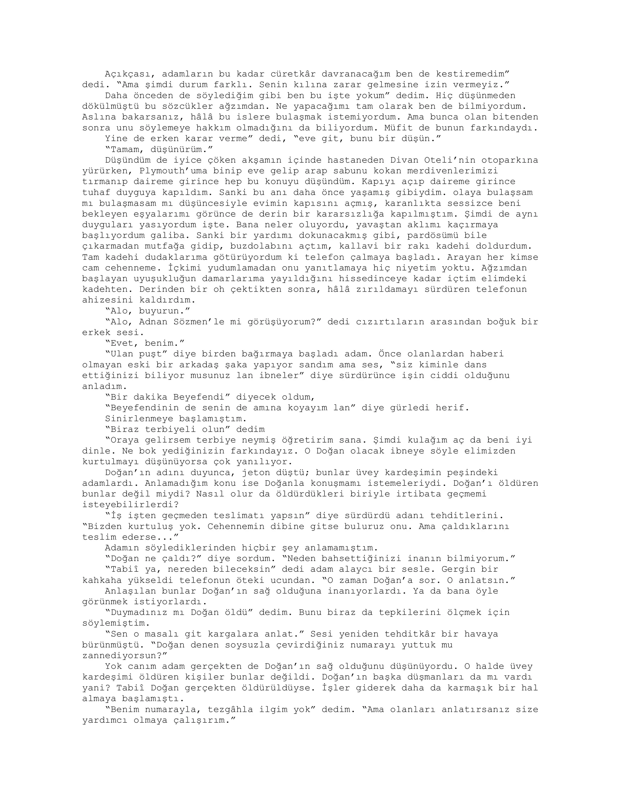 Açıkçası, adamların bu kadar cüretkâr davranacağım ben de kestiremedim”
dedi. “Ama şimdi durum farklı. Senin kılına zarar gelmesine izin vermeyiz.”
Daha önceden de söylediğim gibi ben bu işte yokum” dedim. Hiç düşünmeden
dökülmüştü bu sözcükler ağzımdan. Ne yapacağımı tam olarak ben de bilmiyordum.
Aslına bakarsanız, hâlâ bu islere bulaşmak istemiyordum. Ama bunca olan bitenden
sonra unu söylemeye hakkım olmadığını da biliyordum. Müfit de bunun farkındaydı.
Yine de erken karar verme” dedi, “eve git, bunu bir düşün.”
“Tamam, düşünürüm.”
Düşündüm de iyice çöken akşamın içinde hastaneden Divan Oteli’nin otoparkına
yürürken, Plymouth’uma binip eve gelip arap sabunu kokan merdivenlerimizi
tırmanıp daireme girince hep bu konuyu düşündüm. Kapıyı açıp daireme girince
tuhaf duyguya kapıldım. Sanki bu anı daha önce yaşamış gibiydim. olaya bulaşsam
mı bulaşmasam mı düşüncesiyle evimin kapısını açmış, karanlıkta sessizce beni
bekleyen eşyalarımı görünce de derin bir kararsızlığa kapılmıştım. Şimdi de aynı
duyguları yasıyordum işte. Bana neler oluyordu, yavaştan aklımı kaçırmaya
başlıyordum galiba. Sanki bir yardımı dokunacakmış gibi, pardösümü bile
çıkarmadan mutfağa gidip, buzdolabını açtım, kallavi bir rakı kadehi doldurdum.
Tam kadehi dudaklarıma götürüyordum ki telefon çalmaya başladı. Arayan her kimse
cam cehenneme. İçkimi yudumlamadan onu yanıtlamaya hiç niyetim yoktu. Ağzımdan
başlayan uyuşukluğun damarlarıma yayıldığını hissedinceye kadar içtim elimdeki
kadehten. Derinden bir oh çektikten sonra, hâlâ zırıldamayı sürdüren telefonun
ahizesini kaldırdım.
“Alo, buyurun.”
“Alo, Adnan Sözmen’le mi görüşüyorum?” dedi cızırtıların arasından boğuk bir
erkek sesi.
“Evet, benim.”
“Ulan puşt” diye birden bağırmaya başladı adam. Önce olanlardan haberi
olmayan eski bir arkadaş şaka yapıyor sandım ama ses, “siz kiminle dans
ettiğinizi biliyor musunuz lan ibneler” diye sürdürünce işin ciddi olduğunu
anladım.
“Bir dakika Beyefendi” diyecek oldum,
“Beyefendinin de senin de amına koyayım lan” diye gürledi herif.
Sinirlenmeye başlamıştım.
“Biraz terbiyeli olun” dedim
“Oraya gelirsem terbiye neymiş öğretirim sana. Şimdi kulağım aç da beni iyi
dinle. Ne bok yediğinizin farkındayız. O Doğan olacak ibneye söyle elimizden
kurtulmayı düşünüyorsa çok yanılıyor.
Doğan’ın adını duyunca, jeton düştü; bunlar üvey kardeşimin peşindeki
adamlardı. Anlamadığım konu ise Doğanla konuşmamı istemeleriydi. Doğan’ı öldüren
bunlar değil miydi? Nasıl olur da öldürdükleri biriyle irtibata geçmemi
isteyebilirlerdi?
“İş işten geçmeden teslimatı yapsın” diye sürdürdü adanı tehditlerini.
“Bizden kurtuluş yok. Cehennemin dibine gitse buluruz onu. Ama çaldıklarını
teslim ederse...”
Adamın söylediklerinden hiçbir şey anlamamıştım.
“Doğan ne çaldı?” diye sordum. “Neden bahsettiğinizi inanın bilmiyorum.”
“Tabiî ya, nereden bileceksin” dedi adam alaycı bir sesle. Gergin bir
kahkaha yükseldi telefonun öteki ucundan. “O zaman Doğan’a sor. O anlatsın.”
Anlaşılan bunlar Doğan’ın sağ olduğuna inanıyorlardı. Ya da bana öyle
görünmek istiyorlardı.
“Duymadınız mı Doğan öldü” dedim. Bunu biraz da tepkilerini ölçmek için
söylemiştim.
“Sen o masalı git kargalara anlat.” Sesi yeniden tehditkâr bir havaya
bürünmüştü. “Doğan denen soysuzla çevirdiğiniz numarayı yuttuk mu
zannediyorsun?”
Yok canım adam gerçekten de Doğan’ın sağ olduğunu düşünüyordu. O halde üvey
kardeşimi öldüren kişiler bunlar değildi. Doğan’ın başka düşmanları da mı vardı
yani? Tabiî Doğan gerçekten öldürüldüyse. İşler giderek daha da karmaşık bir hal
almaya başlamıştı.
“Benim numarayla, tezgâhla ilgim yok” dedim. “Ama olanları anlatırsanız size
yardımcı olmaya çalışırım.”
 