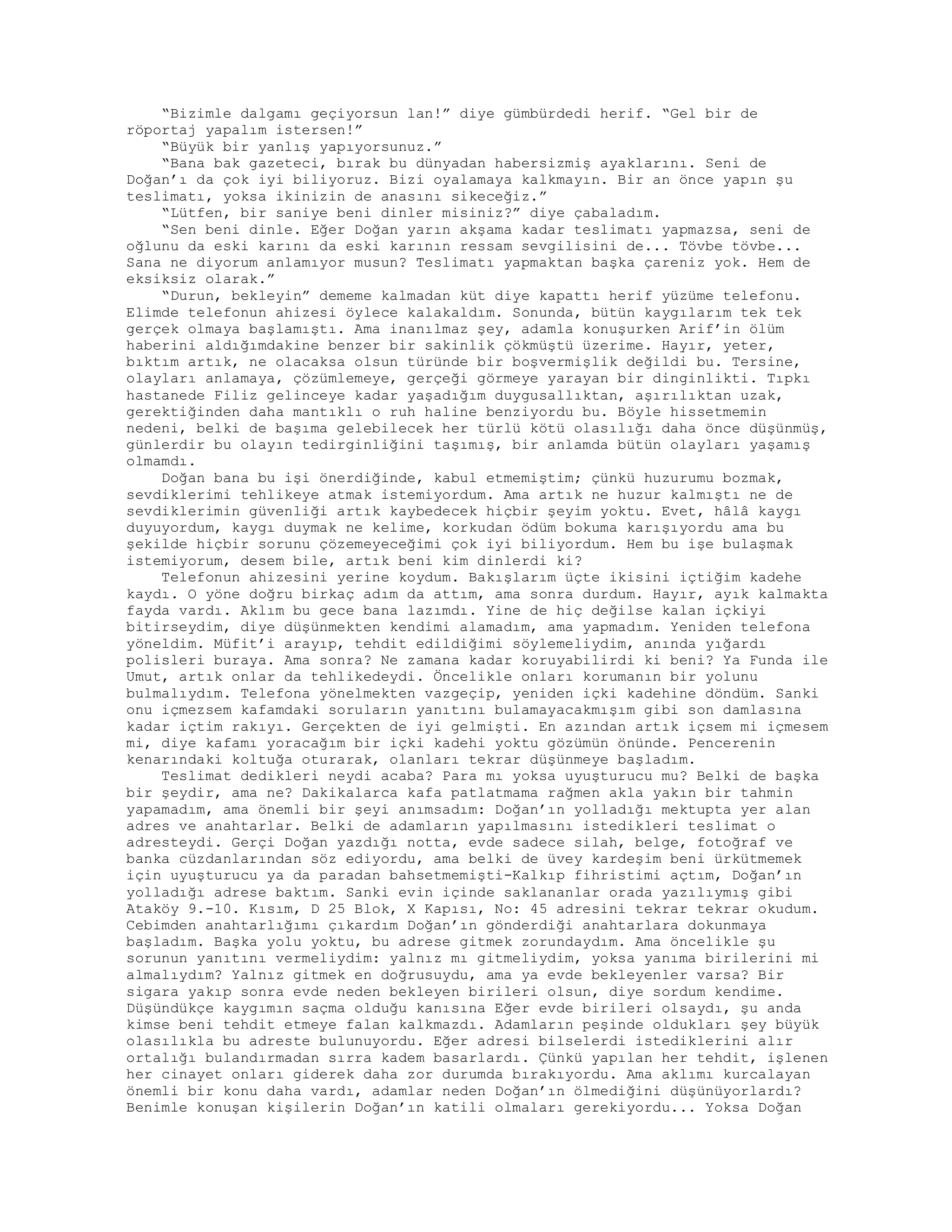 “Bizimle dalgamı geçiyorsun lan!” diye gümbürdedi herif. “Gel bir de
röportaj yapalım istersen!”
“Büyük bir yanlış yapıyorsunuz.”
“Bana bak gazeteci, bırak bu dünyadan habersizmiş ayaklarını. Seni de
Doğan’ı da çok iyi biliyoruz. Bizi oyalamaya kalkmayın. Bir an önce yapın şu
teslimatı, yoksa ikinizin de anasını sikeceğiz.”
“Lütfen, bir saniye beni dinler misiniz?” diye çabaladım.
“Sen beni dinle. Eğer Doğan yarın akşama kadar teslimatı yapmazsa, seni de
oğlunu da eski karını da eski karının ressam sevgilisini de... Tövbe tövbe...
Sana ne diyorum anlamıyor musun? Teslimatı yapmaktan başka çareniz yok. Hem de
eksiksiz olarak.”
“Durun, bekleyin” dememe kalmadan küt diye kapattı herif yüzüme telefonu.
Elimde telefonun ahizesi öylece kalakaldım. Sonunda, bütün kaygılarım tek tek
gerçek olmaya başlamıştı. Ama inanılmaz şey, adamla konuşurken Arif’in ölüm
haberini aldığımdakine benzer bir sakinlik çökmüştü üzerime. Hayır, yeter,
bıktım artık, ne olacaksa olsun türünde bir boşvermişlik değildi bu. Tersine,
olayları anlamaya, çözümlemeye, gerçeği görmeye yarayan bir dinginlikti. Tıpkı
hastanede Filiz gelinceye kadar yaşadığım duygusallıktan, aşırılıktan uzak,
gerektiğinden daha mantıklı o ruh haline benziyordu bu. Böyle hissetmemin
nedeni, belki de başıma gelebilecek her türlü kötü olasılığı daha önce düşünmüş,
günlerdir bu olayın tedirginliğini taşımış, bir anlamda bütün olayları yaşamış
olmamdı.
Doğan bana bu işi önerdiğinde, kabul etmemiştim; çünkü huzurumu bozmak,
sevdiklerimi tehlikeye atmak istemiyordum. Ama artık ne huzur kalmıştı ne de
sevdiklerimin güvenliği artık kaybedecek hiçbir şeyim yoktu. Evet, hâlâ kaygı
duyuyordum, kaygı duymak ne kelime, korkudan ödüm bokuma karışıyordu ama bu
şekilde hiçbir sorunu çözemeyeceğimi çok iyi biliyordum. Hem bu işe bulaşmak
istemiyorum, desem bile, artık beni kim dinlerdi ki?
Telefonun ahizesini yerine koydum. Bakışlarım üçte ikisini içtiğim kadehe
kaydı. O yöne doğru birkaç adım da attım, ama sonra durdum. Hayır, ayık kalmakta
fayda vardı. Aklım bu gece bana lazımdı. Yine de hiç değilse kalan içkiyi
bitirseydim, diye düşünmekten kendimi alamadım, ama yapmadım. Yeniden telefona
yöneldim. Müfit’i arayıp, tehdit edildiğimi söylemeliydim, anında yığardı
polisleri buraya. Ama sonra? Ne zamana kadar koruyabilirdi ki beni? Ya Funda ile
Umut, artık onlar da tehlikedeydi. Öncelikle onları korumanın bir yolunu
bulmalıydım. Telefona yönelmekten vazgeçip, yeniden içki kadehine döndüm. Sanki
onu içmezsem kafamdaki soruların yanıtını bulamayacakmışım gibi son damlasına
kadar içtim rakıyı. Gerçekten de iyi gelmişti. En azından artık içsem mi içmesem
mi, diye kafamı yoracağım bir içki kadehi yoktu gözümün önünde. Pencerenin
kenarındaki koltuğa oturarak, olanları tekrar düşünmeye başladım.
Teslimat dedikleri neydi acaba? Para mı yoksa uyuşturucu mu? Belki de başka
bir şeydir, ama ne? Dakikalarca kafa patlatmama rağmen akla yakın bir tahmin
yapamadım, ama önemli bir şeyi anımsadım: Doğan’ın yolladığı mektupta yer alan
adres ve anahtarlar. Belki de adamların yapılmasını istedikleri teslimat o
adresteydi. Gerçi Doğan yazdığı notta, evde sadece silah, belge, fotoğraf ve
banka cüzdanlarından söz ediyordu, ama belki de üvey kardeşim beni ürkütmemek
için uyuşturucu ya da paradan bahsetmemişti-Kalkıp fihristimi açtım, Doğan’ın
yolladığı adrese baktım. Sanki evin içinde saklananlar orada yazılıymış gibi
Ataköy 9.-10. Kısım, D 25 Blok, X Kapısı, No: 45 adresini tekrar tekrar okudum.
Cebimden anahtarlığımı çıkardım Doğan’ın gönderdiği anahtarlara dokunmaya
başladım. Başka yolu yoktu, bu adrese gitmek zorundaydım. Ama öncelikle şu
sorunun yanıtını vermeliydim: yalnız mı gitmeliydim, yoksa yanıma birilerini mi
almalıydım? Yalnız gitmek en doğrusuydu, ama ya evde bekleyenler varsa? Bir
sigara yakıp sonra evde neden bekleyen birileri olsun, diye sordum kendime.
Düşündükçe kaygımın saçma olduğu kanısına Eğer evde birileri olsaydı, şu anda
kimse beni tehdit etmeye falan kalkmazdı. Adamların peşinde oldukları şey büyük
olasılıkla bu adreste bulunuyordu. Eğer adresi bilselerdi istediklerini alır
ortalığı bulandırmadan sırra kadem basarlardı. Çünkü yapılan her tehdit, işlenen
her cinayet onları giderek daha zor durumda bırakıyordu. Ama aklımı kurcalayan
önemli bir konu daha vardı, adamlar neden Doğan’ın ölmediğini düşünüyorlardı?
Benimle konuşan kişilerin Doğan’ın katili olmaları gerekiyordu... Yoksa Doğan
 
