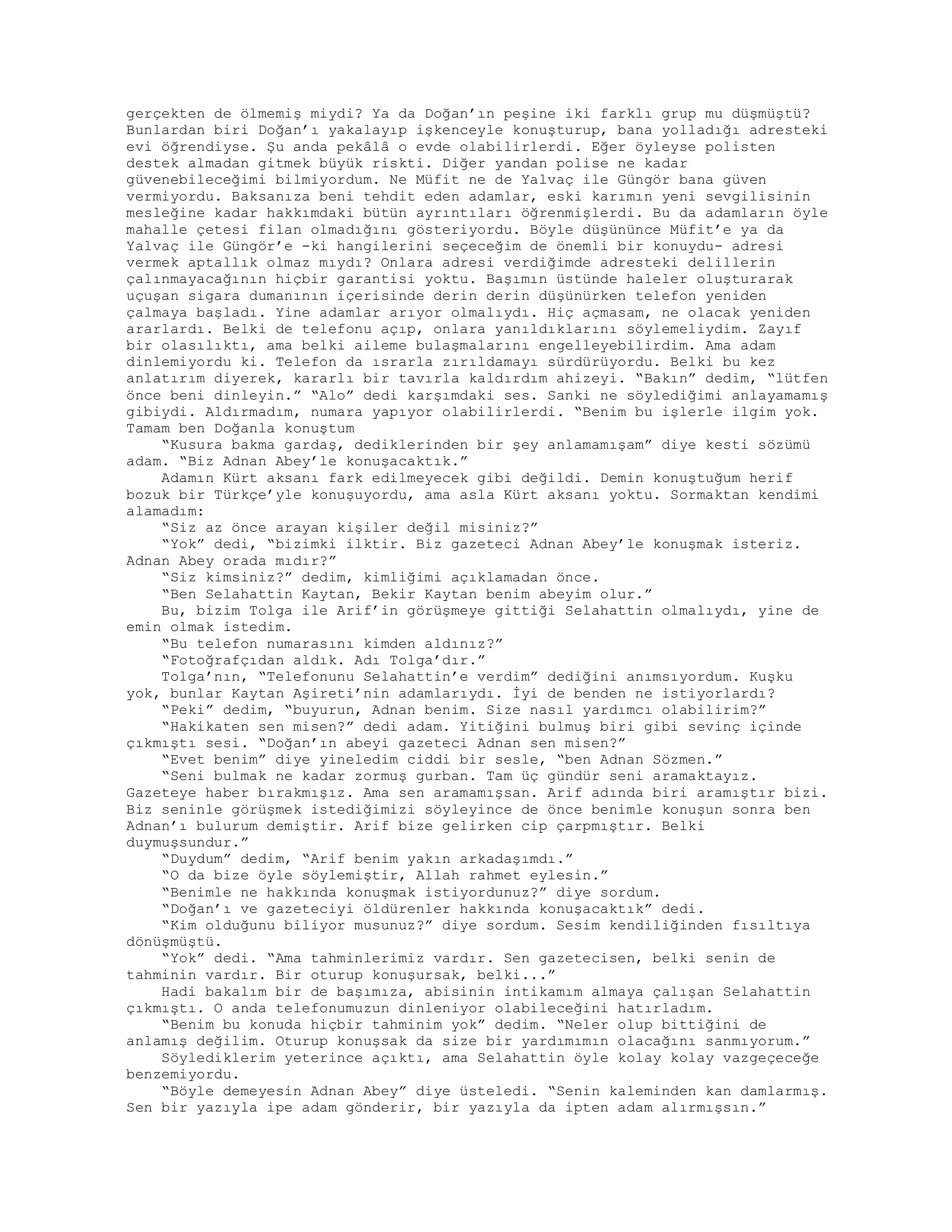 gerçekten de ölmemiş miydi? Ya da Doğan’ın peşine iki farklı grup mu düşmüştü?
Bunlardan biri Doğan’ı yakalayıp işkenceyle konuşturup, bana yolladığı adresteki
evi öğrendiyse. Şu anda pekâlâ o evde olabilirlerdi. Eğer öyleyse polisten
destek almadan gitmek büyük riskti. Diğer yandan polise ne kadar
güvenebileceğimi bilmiyordum. Ne Müfit ne de Yalvaç ile Güngör bana güven
vermiyordu. Baksanıza beni tehdit eden adamlar, eski karımın yeni sevgilisinin
mesleğine kadar hakkımdaki bütün ayrıntıları öğrenmişlerdi. Bu da adamların öyle
mahalle çetesi filan olmadığını gösteriyordu. Böyle düşününce Müfit’e ya da
Yalvaç ile Güngör’e -ki hangilerini seçeceğim de önemli bir konuydu- adresi
vermek aptallık olmaz mıydı? Onlara adresi verdiğimde adresteki delillerin
çalınmayacağının hiçbir garantisi yoktu. Başımın üstünde haleler oluşturarak
uçuşan sigara dumanının içerisinde derin derin düşünürken telefon yeniden
çalmaya başladı. Yine adamlar arıyor olmalıydı. Hiç açmasam, ne olacak yeniden
ararlardı. Belki de telefonu açıp, onlara yanıldıklarını söylemeliydim. Zayıf
bir olasılıktı, ama belki aileme bulaşmalarını engelleyebilirdim. Ama adam
dinlemiyordu ki. Telefon da ısrarla zırıldamayı sürdürüyordu. Belki bu kez
anlatırım diyerek, kararlı bir tavırla kaldırdım ahizeyi. “Bakın” dedim, “lütfen
önce beni dinleyin.” “Alo” dedi karşımdaki ses. Sanki ne söylediğimi anlayamamış
gibiydi. Aldırmadım, numara yapıyor olabilirlerdi. “Benim bu işlerle ilgim yok.
Tamam ben Doğanla konuştum
“Kusura bakma gardaş, dediklerinden bir şey anlamamışam” diye kesti sözümü
adam. “Biz Adnan Abey’le konuşacaktık.”
Adamın Kürt aksanı fark edilmeyecek gibi değildi. Demin konuştuğum herif
bozuk bir Türkçe’yle konuşuyordu, ama asla Kürt aksanı yoktu. Sormaktan kendimi
alamadım:
“Siz az önce arayan kişiler değil misiniz?”
“Yok” dedi, “bizimki ilktir. Biz gazeteci Adnan Abey’le konuşmak isteriz.
Adnan Abey orada mıdır?”
“Siz kimsiniz?” dedim, kimliğimi açıklamadan önce.
“Ben Selahattin Kaytan, Bekir Kaytan benim abeyim olur.”
Bu, bizim Tolga ile Arif’in görüşmeye gittiği Selahattin olmalıydı, yine de
emin olmak istedim.
“Bu telefon numarasını kimden aldınız?”
“Fotoğrafçıdan aldık. Adı Tolga’dır.”
Tolga’nın, “Telefonunu Selahattin’e verdim” dediğini anımsıyordum. Kuşku
yok, bunlar Kaytan Aşireti’nin adamlarıydı. İyi de benden ne istiyorlardı?
“Peki” dedim, “buyurun, Adnan benim. Size nasıl yardımcı olabilirim?”
“Hakikaten sen misen?” dedi adam. Yitiğini bulmuş biri gibi sevinç içinde
çıkmıştı sesi. “Doğan’ın abeyi gazeteci Adnan sen misen?”
“Evet benim” diye yineledim ciddi bir sesle, “ben Adnan Sözmen.”
“Seni bulmak ne kadar zormuş gurban. Tam üç gündür seni aramaktayız.
Gazeteye haber bırakmışız. Ama sen aramamışsan. Arif adında biri aramıştır bizi.
Biz seninle görüşmek istediğimizi söyleyince de önce benimle konuşun sonra ben
Adnan’ı bulurum demiştir. Arif bize gelirken cip çarpmıştır. Belki
duymuşsundur.”
“Duydum” dedim, “Arif benim yakın arkadaşımdı.”
“O da bize öyle söylemiştir, Allah rahmet eylesin.”
“Benimle ne hakkında konuşmak istiyordunuz?” diye sordum.
“Doğan’ı ve gazeteciyi öldürenler hakkında konuşacaktık” dedi.
“Kim olduğunu biliyor musunuz?” diye sordum. Sesim kendiliğinden fısıltıya
dönüşmüştü.
“Yok” dedi. “Ama tahminlerimiz vardır. Sen gazetecisen, belki senin de
tahminin vardır. Bir oturup konuşursak, belki...”
Hadi bakalım bir de başımıza, abisinin intikamım almaya çalışan Selahattin
çıkmıştı. O anda telefonumuzun dinleniyor olabileceğini hatırladım.
“Benim bu konuda hiçbir tahminim yok” dedim. “Neler olup bittiğini de
anlamış değilim. Oturup konuşsak da size bir yardımımın olacağını sanmıyorum.”
Söylediklerim yeterince açıktı, ama Selahattin öyle kolay kolay vazgeçeceğe
benzemiyordu.
“Böyle demeyesin Adnan Abey” diye üsteledi. “Senin kaleminden kan damlarmış.
Sen bir yazıyla ipe adam gönderir, bir yazıyla da ipten adam alırmışsın.”
 