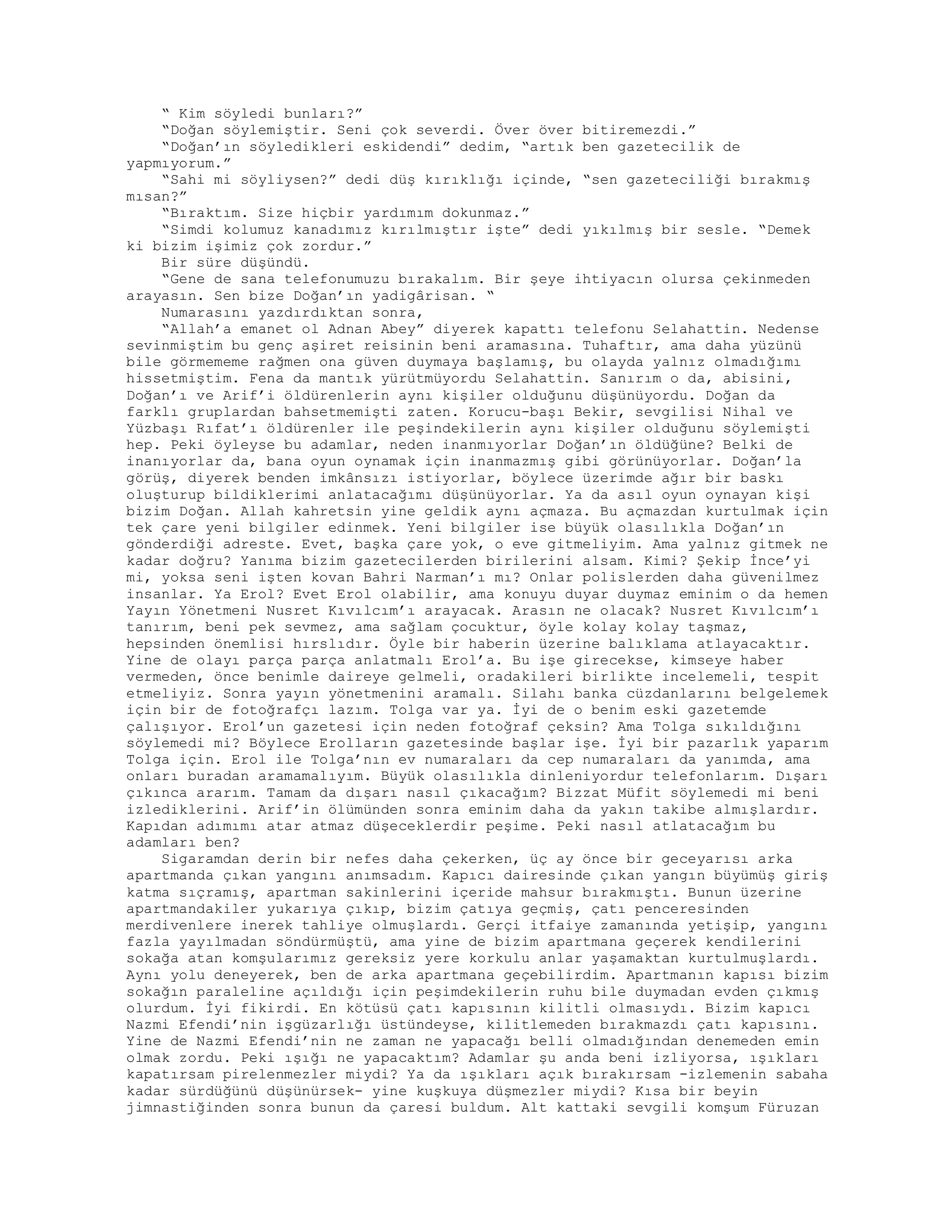 “ Kim söyledi bunları?”
“Doğan söylemiştir. Seni çok severdi. Över över bitiremezdi.”
“Doğan’ın söyledikleri eskidendi” dedim, “artık ben gazetecilik de
yapmıyorum.”
“Sahi mi söyliysen?” dedi düş kırıklığı içinde, “sen gazeteciliği bırakmış
mısan?”
“Bıraktım. Size hiçbir yardımım dokunmaz.”
“Simdi kolumuz kanadımız kırılmıştır işte” dedi yıkılmış bir sesle. “Demek
ki bizim işimiz çok zordur.”
Bir süre düşündü.
“Gene de sana telefonumuzu bırakalım. Bir şeye ihtiyacın olursa çekinmeden
arayasın. Sen bize Doğan’ın yadigârisan. “
Numarasını yazdırdıktan sonra,
“Allah’a emanet ol Adnan Abey” diyerek kapattı telefonu Selahattin. Nedense
sevinmiştim bu genç aşiret reisinin beni aramasına. Tuhaftır, ama daha yüzünü
bile görmememe rağmen ona güven duymaya başlamış, bu olayda yalnız olmadığımı
hissetmiştim. Fena da mantık yürütmüyordu Selahattin. Sanırım o da, abisini,
Doğan’ı ve Arif’i öldürenlerin aynı kişiler olduğunu düşünüyordu. Doğan da
farklı gruplardan bahsetmemişti zaten. Korucu-başı Bekir, sevgilisi Nihal ve
Yüzbaşı Rıfat’ı öldürenler ile peşindekilerin aynı kişiler olduğunu söylemişti
hep. Peki öyleyse bu adamlar, neden inanmıyorlar Doğan’ın öldüğüne? Belki de
inanıyorlar da, bana oyun oynamak için inanmazmış gibi görünüyorlar. Doğan’la
görüş, diyerek benden imkânsızı istiyorlar, böylece üzerimde ağır bir baskı
oluşturup bildiklerimi anlatacağımı düşünüyorlar. Ya da asıl oyun oynayan kişi
bizim Doğan. Allah kahretsin yine geldik aynı açmaza. Bu açmazdan kurtulmak için
tek çare yeni bilgiler edinmek. Yeni bilgiler ise büyük olasılıkla Doğan’ın
gönderdiği adreste. Evet, başka çare yok, o eve gitmeliyim. Ama yalnız gitmek ne
kadar doğru? Yanıma bizim gazetecilerden birilerini alsam. Kimi? Şekip İnce’yi
mi, yoksa seni işten kovan Bahri Narman’ı mı? Onlar polislerden daha güvenilmez
insanlar. Ya Erol? Evet Erol olabilir, ama konuyu duyar duymaz eminim o da hemen
Yayın Yönetmeni Nusret Kıvılcım’ı arayacak. Arasın ne olacak? Nusret Kıvılcım’ı
tanırım, beni pek sevmez, ama sağlam çocuktur, öyle kolay kolay taşmaz,
hepsinden önemlisi hırslıdır. Öyle bir haberin üzerine balıklama atlayacaktır.
Yine de olayı parça parça anlatmalı Erol’a. Bu işe girecekse, kimseye haber
vermeden, önce benimle daireye gelmeli, oradakileri birlikte incelemeli, tespit
etmeliyiz. Sonra yayın yönetmenini aramalı. Silahı banka cüzdanlarını belgelemek
için bir de fotoğrafçı lazım. Tolga var ya. İyi de o benim eski gazetemde
çalışıyor. Erol’un gazetesi için neden fotoğraf çeksin? Ama Tolga sıkıldığını
söylemedi mi? Böylece Erolların gazetesinde başlar işe. İyi bir pazarlık yaparım
Tolga için. Erol ile Tolga’nın ev numaraları da cep numaraları da yanımda, ama
onları buradan aramamalıyım. Büyük olasılıkla dinleniyordur telefonlarım. Dışarı
çıkınca ararım. Tamam da dışarı nasıl çıkacağım? Bizzat Müfit söylemedi mi beni
izlediklerini. Arif’in ölümünden sonra eminim daha da yakın takibe almışlardır.
Kapıdan adımımı atar atmaz düşeceklerdir peşime. Peki nasıl atlatacağım bu
adamları ben?
Sigaramdan derin bir nefes daha çekerken, üç ay önce bir geceyarısı arka
apartmanda çıkan yangını anımsadım. Kapıcı dairesinde çıkan yangın büyümüş giriş
katma sıçramış, apartman sakinlerini içeride mahsur bırakmıştı. Bunun üzerine
apartmandakiler yukarıya çıkıp, bizim çatıya geçmiş, çatı penceresinden
merdivenlere inerek tahliye olmuşlardı. Gerçi itfaiye zamanında yetişip, yangını
fazla yayılmadan söndürmüştü, ama yine de bizim apartmana geçerek kendilerini
sokağa atan komşularımız gereksiz yere korkulu anlar yaşamaktan kurtulmuşlardı.
Aynı yolu deneyerek, ben de arka apartmana geçebilirdim. Apartmanın kapısı bizim
sokağın paraleline açıldığı için peşimdekilerin ruhu bile duymadan evden çıkmış
olurdum. İyi fikirdi. En kötüsü çatı kapısının kilitli olmasıydı. Bizim kapıcı
Nazmi Efendi’nin işgüzarlığı üstündeyse, kilitlemeden bırakmazdı çatı kapısını.
Yine de Nazmi Efendi’nin ne zaman ne yapacağı belli olmadığından denemeden emin
olmak zordu. Peki ışığı ne yapacaktım? Adamlar şu anda beni izliyorsa, ışıkları
kapatırsam pirelenmezler miydi? Ya da ışıkları açık bırakırsam -izlemenin sabaha
kadar sürdüğünü düşünürsek- yine kuşkuya düşmezler miydi? Kısa bir beyin
jimnastiğinden sonra bunun da çaresi buldum. Alt kattaki sevgili komşum Füruzan
 