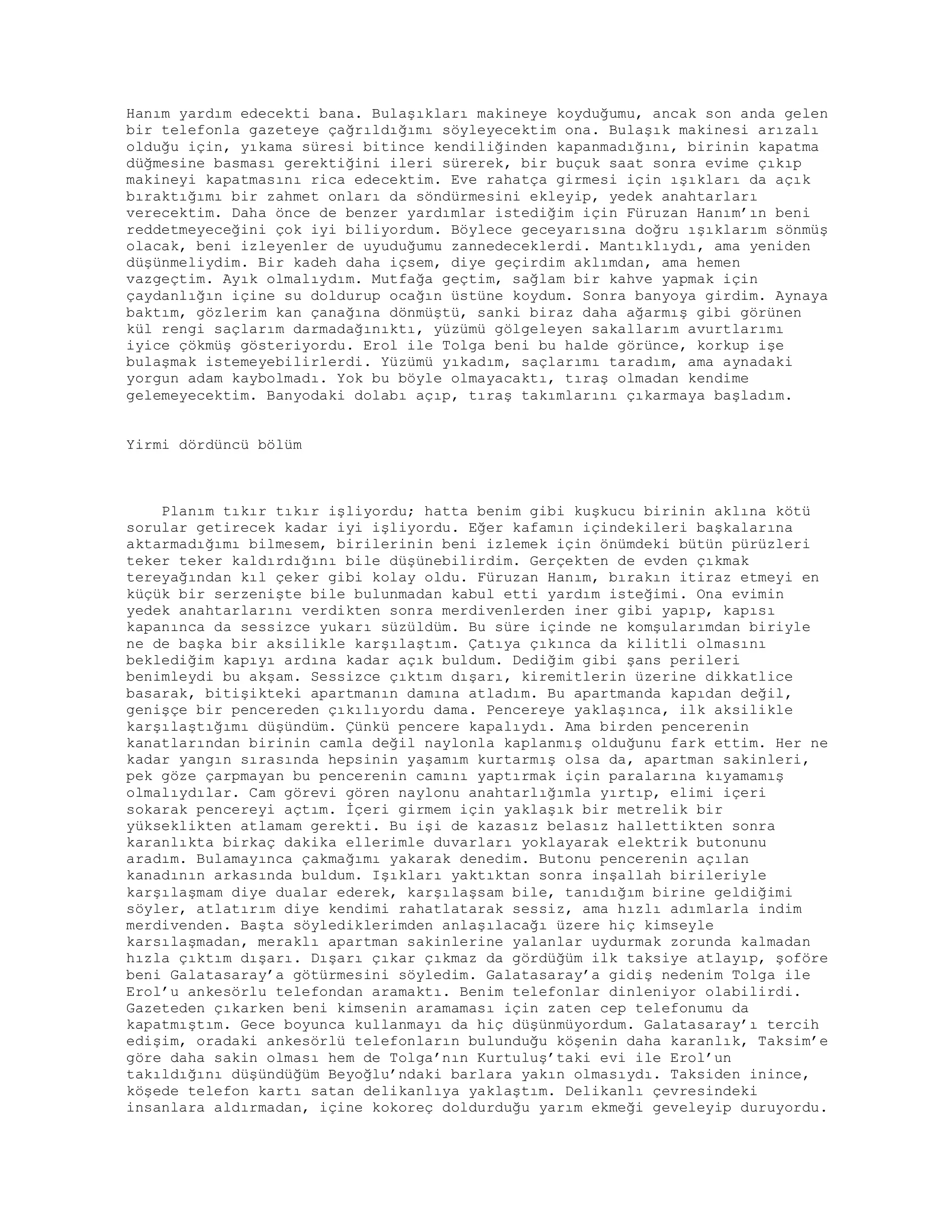 Hanım yardım edecekti bana. Bulaşıkları makineye koyduğumu, ancak son anda gelen
bir telefonla gazeteye çağrıldığımı söyleyecektim ona. Bulaşık makinesi arızalı
olduğu için, yıkama süresi bitince kendiliğinden kapanmadığını, birinin kapatma
düğmesine basması gerektiğini ileri sürerek, bir buçuk saat sonra evime çıkıp
makineyi kapatmasını rica edecektim. Eve rahatça girmesi için ışıkları da açık
bıraktığımı bir zahmet onları da söndürmesini ekleyip, yedek anahtarları
verecektim. Daha önce de benzer yardımlar istediğim için Füruzan Hanım’ın beni
reddetmeyeceğini çok iyi biliyordum. Böylece geceyarısına doğru ışıklarım sönmüş
olacak, beni izleyenler de uyuduğumu zannedeceklerdi. Mantıklıydı, ama yeniden
düşünmeliydim. Bir kadeh daha içsem, diye geçirdim aklımdan, ama hemen
vazgeçtim. Ayık olmalıydım. Mutfağa geçtim, sağlam bir kahve yapmak için
çaydanlığın içine su doldurup ocağın üstüne koydum. Sonra banyoya girdim. Aynaya
baktım, gözlerim kan çanağına dönmüştü, sanki biraz daha ağarmış gibi görünen
kül rengi saçlarım darmadağınıktı, yüzümü gölgeleyen sakallarım avurtlarımı
iyice çökmüş gösteriyordu. Erol ile Tolga beni bu halde görünce, korkup işe
bulaşmak istemeyebilirlerdi. Yüzümü yıkadım, saçlarımı taradım, ama aynadaki
yorgun adam kaybolmadı. Yok bu böyle olmayacaktı, tıraş olmadan kendime
gelemeyecektim. Banyodaki dolabı açıp, tıraş takımlarını çıkarmaya başladım.
Yirmi dördüncü bölüm
Planım tıkır tıkır işliyordu; hatta benim gibi kuşkucu birinin aklına kötü
sorular getirecek kadar iyi işliyordu. Eğer kafamın içindekileri başkalarına
aktarmadığımı bilmesem, birilerinin beni izlemek için önümdeki bütün pürüzleri
teker teker kaldırdığını bile düşünebilirdim. Gerçekten de evden çıkmak
tereyağından kıl çeker gibi kolay oldu. Füruzan Hanım, bırakın itiraz etmeyi en
küçük bir serzenişte bile bulunmadan kabul etti yardım isteğimi. Ona evimin
yedek anahtarlarını verdikten sonra merdivenlerden iner gibi yapıp, kapısı
kapanınca da sessizce yukarı süzüldüm. Bu süre içinde ne komşularımdan biriyle
ne de başka bir aksilikle karşılaştım. Çatıya çıkınca da kilitli olmasını
beklediğim kapıyı ardına kadar açık buldum. Dediğim gibi şans perileri
benimleydi bu akşam. Sessizce çıktım dışarı, kiremitlerin üzerine dikkatlice
basarak, bitişikteki apartmanın damına atladım. Bu apartmanda kapıdan değil,
genişçe bir pencereden çıkılıyordu dama. Pencereye yaklaşınca, ilk aksilikle
karşılaştığımı düşündüm. Çünkü pencere kapalıydı. Ama birden pencerenin
kanatlarından birinin camla değil naylonla kaplanmış olduğunu fark ettim. Her ne
kadar yangın sırasında hepsinin yaşamım kurtarmış olsa da, apartman sakinleri,
pek göze çarpmayan bu pencerenin camını yaptırmak için paralarına kıyamamış
olmalıydılar. Cam görevi gören naylonu anahtarlığımla yırtıp, elimi içeri
sokarak pencereyi açtım. İçeri girmem için yaklaşık bir metrelik bir
yükseklikten atlamam gerekti. Bu işi de kazasız belasız hallettikten sonra
karanlıkta birkaç dakika ellerimle duvarları yoklayarak elektrik butonunu
aradım. Bulamayınca çakmağımı yakarak denedim. Butonu pencerenin açılan
kanadının arkasında buldum. Işıkları yaktıktan sonra inşallah birileriyle
karşılaşmam diye dualar ederek, karşılaşsam bile, tanıdığım birine geldiğimi
söyler, atlatırım diye kendimi rahatlatarak sessiz, ama hızlı adımlarla indim
merdivenden. Başta söylediklerimden anlaşılacağı üzere hiç kimseyle
karsılaşmadan, meraklı apartman sakinlerine yalanlar uydurmak zorunda kalmadan
hızla çıktım dışarı. Dışarı çıkar çıkmaz da gördüğüm ilk taksiye atlayıp, şoföre
beni Galatasaray’a götürmesini söyledim. Galatasaray’a gidiş nedenim Tolga ile
Erol’u ankesörlu telefondan aramaktı. Benim telefonlar dinleniyor olabilirdi.
Gazeteden çıkarken beni kimsenin aramaması için zaten cep telefonumu da
kapatmıştım. Gece boyunca kullanmayı da hiç düşünmüyordum. Galatasaray’ı tercih
edişim, oradaki ankesörlü telefonların bulunduğu köşenin daha karanlık, Taksim’e
göre daha sakin olması hem de Tolga’nın Kurtuluş’taki evi ile Erol’un
takıldığını düşündüğüm Beyoğlu’ndaki barlara yakın olmasıydı. Taksiden inince,
köşede telefon kartı satan delikanlıya yaklaştım. Delikanlı çevresindeki
insanlara aldırmadan, içine kokoreç doldurduğu yarım ekmeği geveleyip duruyordu.
 