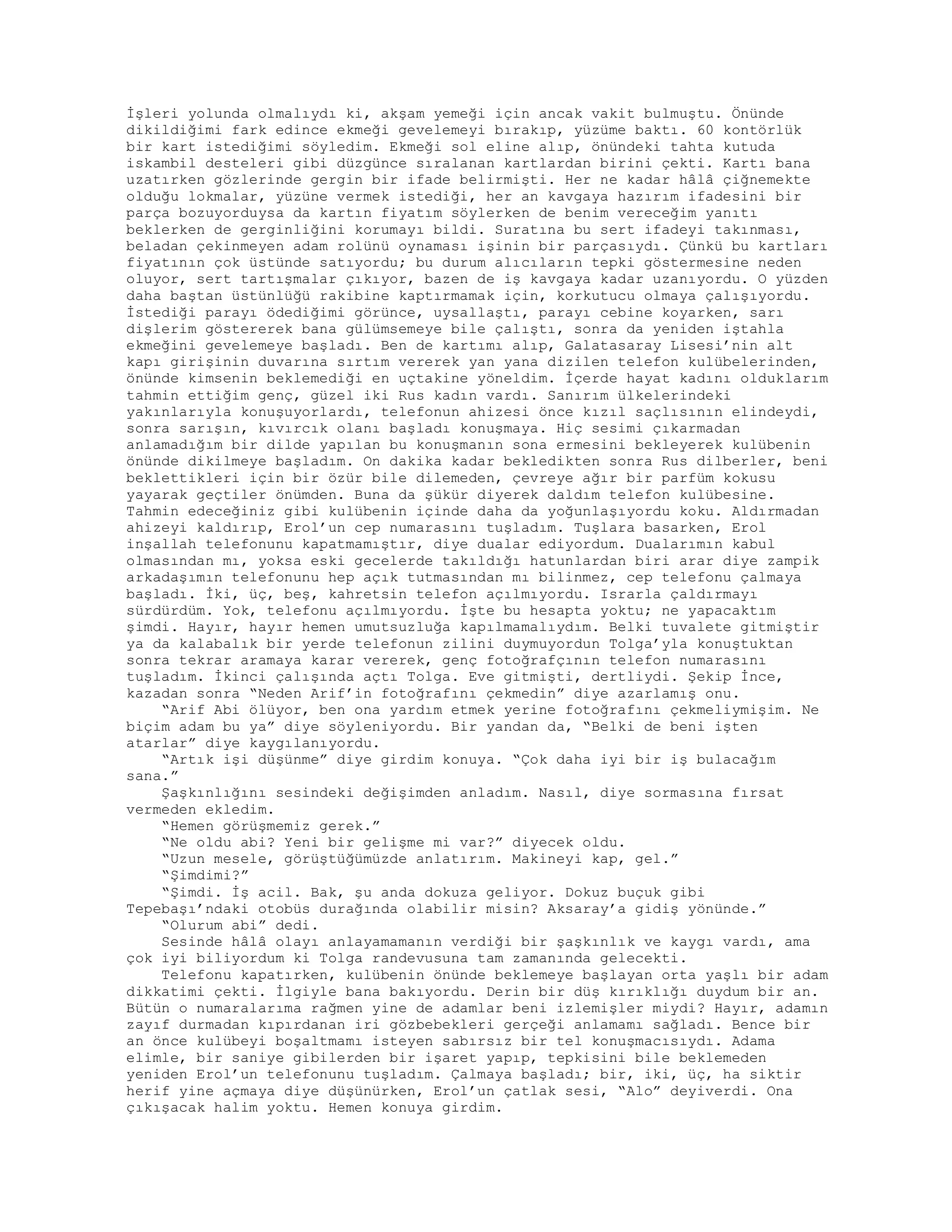 İşleri yolunda olmalıydı ki, akşam yemeği için ancak vakit bulmuştu. Önünde
dikildiğimi fark edince ekmeği gevelemeyi bırakıp, yüzüme baktı. 60 kontörlük
bir kart istediğimi söyledim. Ekmeği sol eline alıp, önündeki tahta kutuda
iskambil desteleri gibi düzgünce sıralanan kartlardan birini çekti. Kartı bana
uzatırken gözlerinde gergin bir ifade belirmişti. Her ne kadar hâlâ çiğnemekte
olduğu lokmalar, yüzüne vermek istediği, her an kavgaya hazırım ifadesini bir
parça bozuyorduysa da kartın fiyatım söylerken de benim vereceğim yanıtı
beklerken de gerginliğini korumayı bildi. Suratına bu sert ifadeyi takınması,
beladan çekinmeyen adam rolünü oynaması işinin bir parçasıydı. Çünkü bu kartları
fiyatının çok üstünde satıyordu; bu durum alıcıların tepki göstermesine neden
oluyor, sert tartışmalar çıkıyor, bazen de iş kavgaya kadar uzanıyordu. O yüzden
daha baştan üstünlüğü rakibine kaptırmamak için, korkutucu olmaya çalışıyordu.
İstediği parayı ödediğimi görünce, uysallaştı, parayı cebine koyarken, sarı
dişlerim göstererek bana gülümsemeye bile çalıştı, sonra da yeniden iştahla
ekmeğini gevelemeye başladı. Ben de kartımı alıp, Galatasaray Lisesi’nin alt
kapı girişinin duvarına sırtım vererek yan yana dizilen telefon kulübelerinden,
önünde kimsenin beklemediği en uçtakine yöneldim. İçerde hayat kadını olduklarım
tahmin ettiğim genç, güzel iki Rus kadın vardı. Sanırım ülkelerindeki
yakınlarıyla konuşuyorlardı, telefonun ahizesi önce kızıl saçlısının elindeydi,
sonra sarışın, kıvırcık olanı başladı konuşmaya. Hiç sesimi çıkarmadan
anlamadığım bir dilde yapılan bu konuşmanın sona ermesini bekleyerek kulübenin
önünde dikilmeye başladım. On dakika kadar bekledikten sonra Rus dilberler, beni
beklettikleri için bir özür bile dilemeden, çevreye ağır bir parfüm kokusu
yayarak geçtiler önümden. Buna da şükür diyerek daldım telefon kulübesine.
Tahmin edeceğiniz gibi kulübenin içinde daha da yoğunlaşıyordu koku. Aldırmadan
ahizeyi kaldırıp, Erol’un cep numarasını tuşladım. Tuşlara basarken, Erol
inşallah telefonunu kapatmamıştır, diye dualar ediyordum. Dualarımın kabul
olmasından mı, yoksa eski gecelerde takıldığı hatunlardan biri arar diye zampik
arkadaşımın telefonunu hep açık tutmasından mı bilinmez, cep telefonu çalmaya
başladı. İki, üç, beş, kahretsin telefon açılmıyordu. Israrla çaldırmayı
sürdürdüm. Yok, telefonu açılmıyordu. İşte bu hesapta yoktu; ne yapacaktım
şimdi. Hayır, hayır hemen umutsuzluğa kapılmamalıydım. Belki tuvalete gitmiştir
ya da kalabalık bir yerde telefonun zilini duymuyordun Tolga’yla konuştuktan
sonra tekrar aramaya karar vererek, genç fotoğrafçının telefon numarasını
tuşladım. İkinci çalışında açtı Tolga. Eve gitmişti, dertliydi. Şekip İnce,
kazadan sonra “Neden Arif’in fotoğrafını çekmedin” diye azarlamış onu.
“Arif Abi ölüyor, ben ona yardım etmek yerine fotoğrafını çekmeliymişim. Ne
biçim adam bu ya” diye söyleniyordu. Bir yandan da, “Belki de beni işten
atarlar” diye kaygılanıyordu.
“Artık işi düşünme” diye girdim konuya. “Çok daha iyi bir iş bulacağım
sana.”
Şaşkınlığını sesindeki değişimden anladım. Nasıl, diye sormasına fırsat
vermeden ekledim.
“Hemen görüşmemiz gerek.”
“Ne oldu abi? Yeni bir gelişme mi var?” diyecek oldu.
“Uzun mesele, görüştüğümüzde anlatırım. Makineyi kap, gel.”
“Şimdimi?”
“Şimdi. İş acil. Bak, şu anda dokuza geliyor. Dokuz buçuk gibi
Tepebaşı’ndaki otobüs durağında olabilir misin? Aksaray’a gidiş yönünde.”
“Olurum abi” dedi.
Sesinde hâlâ olayı anlayamamanın verdiği bir şaşkınlık ve kaygı vardı, ama
çok iyi biliyordum ki Tolga randevusuna tam zamanında gelecekti.
Telefonu kapatırken, kulübenin önünde beklemeye başlayan orta yaşlı bir adam
dikkatimi çekti. İlgiyle bana bakıyordu. Derin bir düş kırıklığı duydum bir an.
Bütün o numaralarıma rağmen yine de adamlar beni izlemişler miydi? Hayır, adamın
zayıf durmadan kıpırdanan iri gözbebekleri gerçeği anlamamı sağladı. Bence bir
an önce kulübeyi boşaltmamı isteyen sabırsız bir tel konuşmacısıydı. Adama
elimle, bir saniye gibilerden bir işaret yapıp, tepkisini bile beklemeden
yeniden Erol’un telefonunu tuşladım. Çalmaya başladı; bir, iki, üç, ha siktir
herif yine açmaya diye düşünürken, Erol’un çatlak sesi, “Alo” deyiverdi. Ona
çıkışacak halim yoktu. Hemen konuya girdim.
 