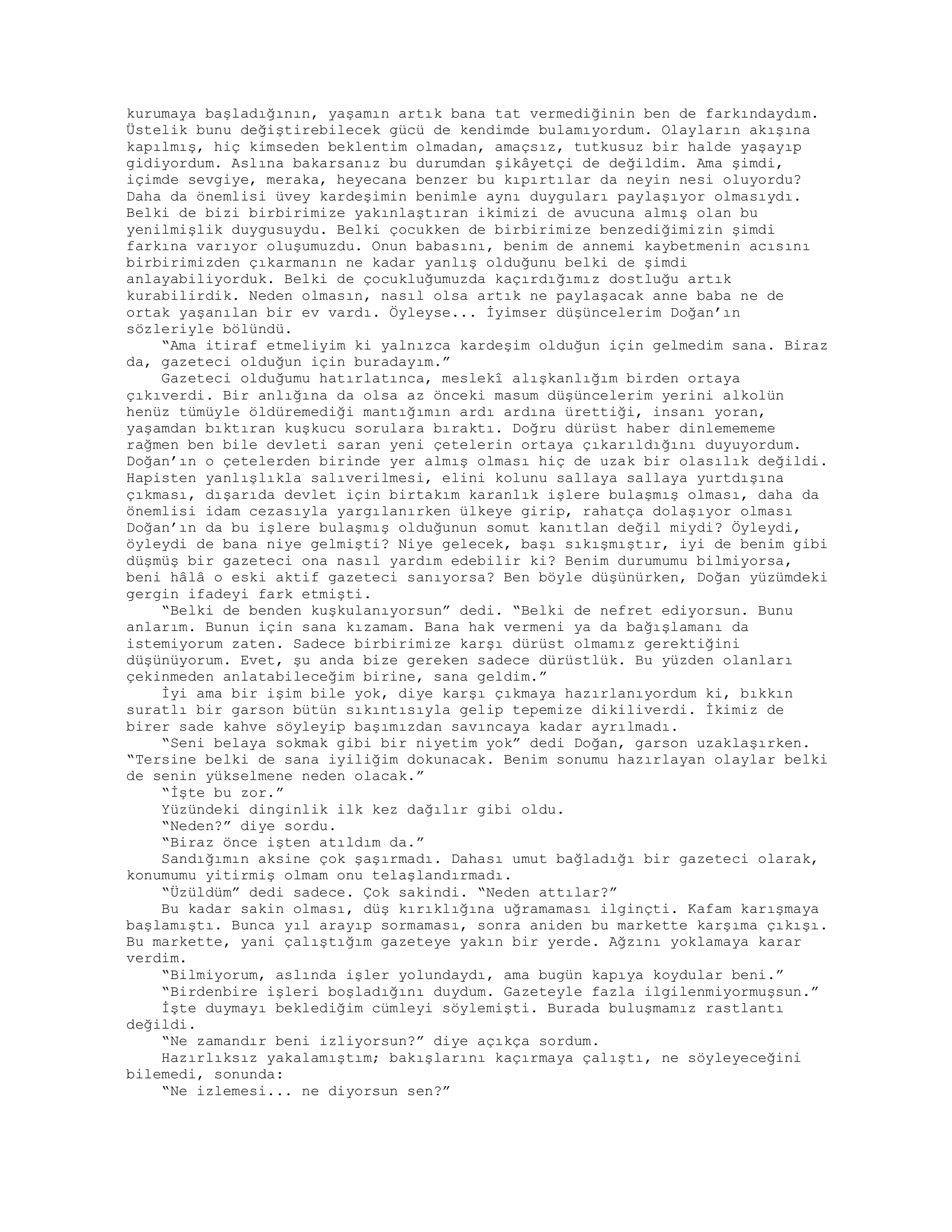 kurumaya başladığının, yaşamın artık bana tat vermediğinin ben de farkındaydım.
Üstelik bunu değiştirebilecek gücü de kendimde bulamıyordum. Olayların akışına
kapılmış, hiç kimseden beklentim olmadan, amaçsız, tutkusuz bir halde yaşayıp
gidiyordum. Aslına bakarsanız bu durumdan şikâyetçi de değildim. Ama şimdi,
içimde sevgiye, meraka, heyecana benzer bu kıpırtılar da neyin nesi oluyordu?
Daha da önemlisi üvey kardeşimin benimle aynı duyguları paylaşıyor olmasıydı.
Belki de bizi birbirimize yakınlaştıran ikimizi de avucuna almış olan bu
yenilmişlik duygusuydu. Belki çocukken de birbirimize benzediğimizin şimdi
farkına varıyor oluşumuzdu. Onun babasını, benim de annemi kaybetmenin acısını
birbirimizden çıkarmanın ne kadar yanlış olduğunu belki de şimdi
anlayabiliyorduk. Belki de çocukluğumuzda kaçırdığımız dostluğu artık
kurabilirdik. Neden olmasın, nasıl olsa artık ne paylaşacak anne baba ne de
ortak yaşanılan bir ev vardı. Öyleyse... İyimser düşüncelerim Doğan’ın
sözleriyle bölündü.
“Ama itiraf etmeliyim ki yalnızca kardeşim olduğun için gelmedim sana. Biraz
da, gazeteci olduğun için buradayım.”
Gazeteci olduğumu hatırlatınca, meslekî alışkanlığım birden ortaya
çıkıverdi. Bir anlığına da olsa az önceki masum düşüncelerim yerini alkolün
henüz tümüyle öldüremediği mantığımın ardı ardına ürettiği, insanı yoran,
yaşamdan bıktıran kuşkucu sorulara bıraktı. Doğru dürüst haber dinlemememe
rağmen ben bile devleti saran yeni çetelerin ortaya çıkarıldığını duyuyordum.
Doğan’ın o çetelerden birinde yer almış olması hiç de uzak bir olasılık değildi.
Hapisten yanlışlıkla salıverilmesi, elini kolunu sallaya sallaya yurtdışına
çıkması, dışarıda devlet için birtakım karanlık işlere bulaşmış olması, daha da
önemlisi idam cezasıyla yargılanırken ülkeye girip, rahatça dolaşıyor olması
Doğan’ın da bu işlere bulaşmış olduğunun somut kanıtlan değil miydi? Öyleydi,
öyleydi de bana niye gelmişti? Niye gelecek, başı sıkışmıştır, iyi de benim gibi
düşmüş bir gazeteci ona nasıl yardım edebilir ki? Benim durumumu bilmiyorsa,
beni hâlâ o eski aktif gazeteci sanıyorsa? Ben böyle düşünürken, Doğan yüzümdeki
gergin ifadeyi fark etmişti.
“Belki de benden kuşkulanıyorsun” dedi. “Belki de nefret ediyorsun. Bunu
anlarım. Bunun için sana kızamam. Bana hak vermeni ya da bağışlamanı da
istemiyorum zaten. Sadece birbirimize karşı dürüst olmamız gerektiğini
düşünüyorum. Evet, şu anda bize gereken sadece dürüstlük. Bu yüzden olanları
çekinmeden anlatabileceğim birine, sana geldim.”
İyi ama bir işim bile yok, diye karşı çıkmaya hazırlanıyordum ki, bıkkın
suratlı bir garson bütün sıkıntısıyla gelip tepemize dikiliverdi. İkimiz de
birer sade kahve söyleyip başımızdan savıncaya kadar ayrılmadı.
“Seni belaya sokmak gibi bir niyetim yok” dedi Doğan, garson uzaklaşırken.
“Tersine belki de sana iyiliğim dokunacak. Benim sonumu hazırlayan olaylar belki
de senin yükselmene neden olacak.”
“İşte bu zor.”
Yüzündeki dinginlik ilk kez dağılır gibi oldu.
“Neden?” diye sordu.
“Biraz önce işten atıldım da.”
Sandığımın aksine çok şaşırmadı. Dahası umut bağladığı bir gazeteci olarak,
konumumu yitirmiş olmam onu telaşlandırmadı.
“Üzüldüm” dedi sadece. Çok sakindi. “Neden attılar?”
Bu kadar sakin olması, düş kırıklığına uğramaması ilginçti. Kafam karışmaya
başlamıştı. Bunca yıl arayıp sormaması, sonra aniden bu markette karşıma çıkışı.
Bu markette, yani çalıştığım gazeteye yakın bir yerde. Ağzını yoklamaya karar
verdim.
“Bilmiyorum, aslında işler yolundaydı, ama bugün kapıya koydular beni.”
“Birdenbire işleri boşladığını duydum. Gazeteyle fazla ilgilenmiyormuşsun.”
İşte duymayı beklediğim cümleyi söylemişti. Burada buluşmamız rastlantı
değildi.
“Ne zamandır beni izliyorsun?” diye açıkça sordum.
Hazırlıksız yakalamıştım; bakışlarını kaçırmaya çalıştı, ne söyleyeceğini
bilemedi, sonunda:
“Ne izlemesi... ne diyorsun sen?”
 