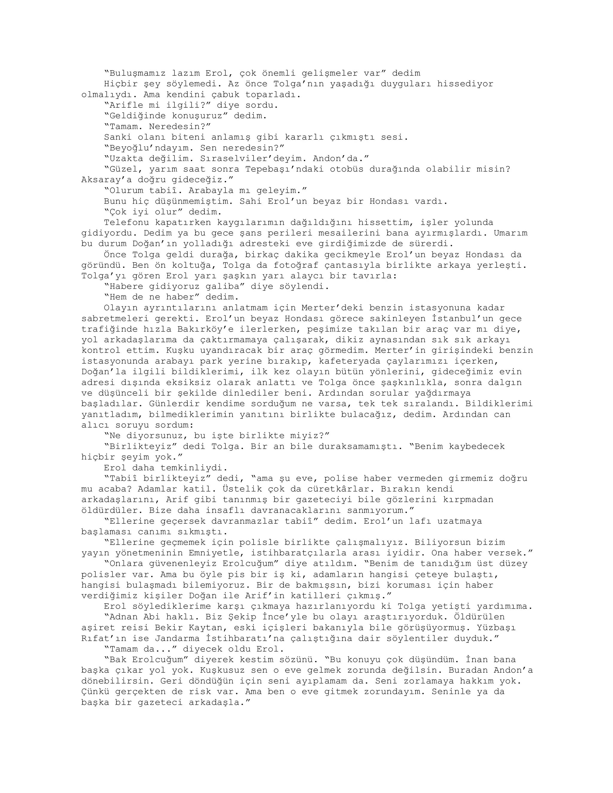 “Buluşmamız lazım Erol, çok önemli gelişmeler var” dedim
Hiçbir şey söylemedi. Az önce Tolga’nın yaşadığı duyguları hissediyor
olmalıydı. Ama kendini çabuk toparladı.
“Arifle mi ilgili?” diye sordu.
“Geldiğinde konuşuruz” dedim.
“Tamam. Neredesin?”
Sanki olanı biteni anlamış gibi kararlı çıkmıştı sesi.
“Beyoğlu’ndayım. Sen neredesin?”
“Uzakta değilim. Sıraselviler’deyim. Andon’da.”
“Güzel, yarım saat sonra Tepebaşı’ndaki otobüs durağında olabilir misin?
Aksaray’a doğru gideceğiz.”
“Olurum tabiî. Arabayla mı geleyim.”
Bunu hiç düşünmemiştim. Sahi Erol’un beyaz bir Hondası vardı.
“Çok iyi olur” dedim.
Telefonu kapatırken kaygılarımın dağıldığını hissettim, işler yolunda
gidiyordu. Dedim ya bu gece şans perileri mesailerini bana ayırmışlardı. Umarım
bu durum Doğan’ın yolladığı adresteki eve girdiğimizde de sürerdi.
Önce Tolga geldi durağa, birkaç dakika gecikmeyle Erol’un beyaz Hondası da
göründü. Ben ön koltuğa, Tolga da fotoğraf çantasıyla birlikte arkaya yerleşti.
Tolga’yı gören Erol yarı şaşkın yarı alaycı bir tavırla:
“Habere gidiyoruz galiba” diye söylendi.
“Hem de ne haber” dedim.
Olayın ayrıntılarını anlatmam için Merter’deki benzin istasyonuna kadar
sabretmeleri gerekti. Erol’un beyaz Hondası görece sakinleyen İstanbul’un gece
trafiğinde hızla Bakırköy’e ilerlerken, peşimize takılan bir araç var mı diye,
yol arkadaşlarıma da çaktırmamaya çalışarak, dikiz aynasından sık sık arkayı
kontrol ettim. Kuşku uyandıracak bir araç görmedim. Merter’in girişindeki benzin
istasyonunda arabayı park yerine bırakıp, kafeteryada çaylarımızı içerken,
Doğan’la ilgili bildiklerimi, ilk kez olayın bütün yönlerini, gideceğimiz evin
adresi dışında eksiksiz olarak anlattı ve Tolga önce şaşkınlıkla, sonra dalgın
ve düşünceli bir şekilde dinlediler beni. Ardından sorular yağdırmaya
başladılar. Günlerdir kendime sorduğum ne varsa, tek tek sıralandı. Bildiklerimi
yanıtladım, bilmediklerimin yanıtını birlikte bulacağız, dedim. Ardından can
alıcı soruyu sordum:
“Ne diyorsunuz, bu işte birlikte miyiz?”
“Birlikteyiz” dedi Tolga. Bir an bile duraksamamıştı. “Benim kaybedecek
hiçbir şeyim yok.”
Erol daha temkinliydi.
“Tabiî birlikteyiz” dedi, “ama şu eve, polise haber vermeden girmemiz doğru
mu acaba? Adamlar katil. Üstelik çok da cüretkârlar. Bırakın kendi
arkadaşlarını, Arif gibi tanınmış bir gazeteciyi bile gözlerini kırpmadan
öldürdüler. Bize daha insaflı davranacaklarını sanmıyorum.”
“Ellerine geçersek davranmazlar tabiî” dedim. Erol’un lafı uzatmaya
başlaması canımı sıkmıştı.
“Ellerine geçmemek için polisle birlikte çalışmalıyız. Biliyorsun bizim
yayın yönetmeninin Emniyetle, istihbaratçılarla arası iyidir. Ona haber versek.”
“Onlara güvenenleyiz Erolcuğum” diye atıldım. “Benim de tanıdığım üst düzey
polisler var. Ama bu öyle pis bir iş ki, adamların hangisi çeteye bulaştı,
hangisi bulaşmadı bilemiyoruz. Bir de bakmışsın, bizi koruması için haber
verdiğimiz kişiler Doğan ile Arif’in katilleri çıkmış.”
Erol söylediklerime karşı çıkmaya hazırlanıyordu ki Tolga yetişti yardımıma.
“Adnan Abi haklı. Biz Şekip İnce’yle bu olayı araştırıyorduk. Öldürülen
aşiret reisi Bekir Kaytan, eski içişleri bakanıyla bile görüşüyormuş. Yüzbaşı
Rıfat’ın ise Jandarma İstihbaratı’na çalıştığına dair söylentiler duyduk.”
“Tamam da...” diyecek oldu Erol.
“Bak Erolcuğum” diyerek kestim sözünü. “Bu konuyu çok düşündüm. İnan bana
başka çıkar yol yok. Kuşkusuz sen o eve gelmek zorunda değilsin. Buradan Andon’a
dönebilirsin. Geri döndüğün için seni ayıplamam da. Seni zorlamaya hakkım yok.
Çünkü gerçekten de risk var. Ama ben o eve gitmek zorundayım. Seninle ya da
başka bir gazeteci arkadaşla.”
 