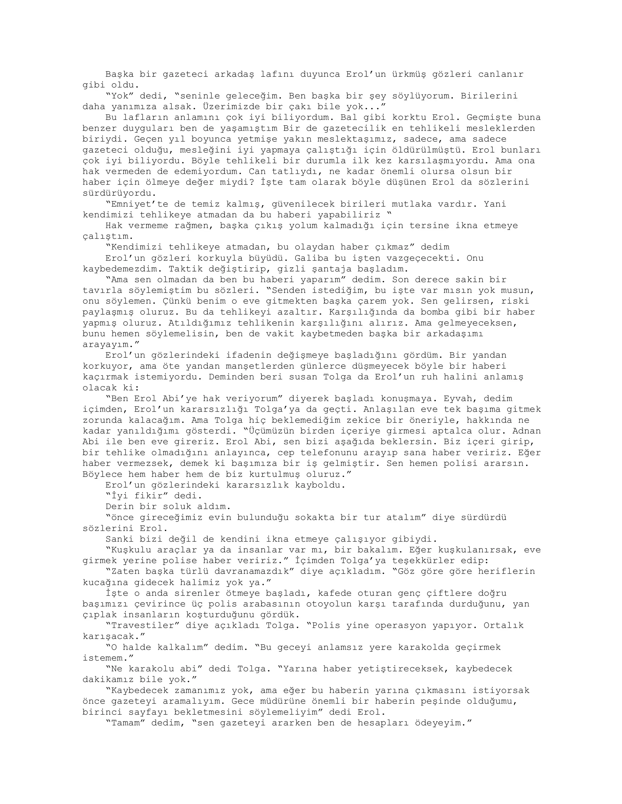 Başka bir gazeteci arkadaş lafını duyunca Erol’un ürkmüş gözleri canlanır
gibi oldu.
“Yok” dedi, “seninle geleceğim. Ben başka bir şey söylüyorum. Birilerini
daha yanımıza alsak. Üzerimizde bir çakı bile yok...”
Bu lafların anlamını çok iyi biliyordum. Bal gibi korktu Erol. Geçmişte buna
benzer duyguları ben de yaşamıştım Bir de gazetecilik en tehlikeli mesleklerden
biriydi. Geçen yıl boyunca yetmişe yakın meslektaşımız, sadece, ama sadece
gazeteci olduğu, mesleğini iyi yapmaya çalıştığı için öldürülmüştü. Erol bunları
çok iyi biliyordu. Böyle tehlikeli bir durumla ilk kez karsılaşmıyordu. Ama ona
hak vermeden de edemiyordum. Can tatlıydı, ne kadar önemli olursa olsun bir
haber için ölmeye değer miydi? İşte tam olarak böyle düşünen Erol da sözlerini
sürdürüyordu.
“Emniyet’te de temiz kalmış, güvenilecek birileri mutlaka vardır. Yani
kendimizi tehlikeye atmadan da bu haberi yapabiliriz “
Hak vermeme rağmen, başka çıkış yolum kalmadığı için tersine ikna etmeye
çalıştım.
“Kendimizi tehlikeye atmadan, bu olaydan haber çıkmaz” dedim
Erol’un gözleri korkuyla büyüdü. Galiba bu işten vazgeçecekti. Onu
kaybedemezdim. Taktik değiştirip, gizli şantaja başladım.
“Ama sen olmadan da ben bu haberi yaparım” dedim. Son derece sakin bir
tavırla söylemiştim bu sözleri. “Senden istediğim, bu işte var mısın yok musun,
onu söylemen. Çünkü benim o eve gitmekten başka çarem yok. Sen gelirsen, riski
paylaşmış oluruz. Bu da tehlikeyi azaltır. Karşılığında da bomba gibi bir haber
yapmış oluruz. Atıldığımız tehlikenin karşılığını alırız. Ama gelmeyeceksen,
bunu hemen söylemelisin, ben de vakit kaybetmeden başka bir arkadaşımı
arayayım.”
Erol’un gözlerindeki ifadenin değişmeye başladığını gördüm. Bir yandan
korkuyor, ama öte yandan manşetlerden günlerce düşmeyecek böyle bir haberi
kaçırmak istemiyordu. Deminden beri susan Tolga da Erol’un ruh halini anlamış
olacak ki:
“Ben Erol Abi’ye hak veriyorum” diyerek başladı konuşmaya. Eyvah, dedim
içimden, Erol’un kararsızlığı Tolga’ya da geçti. Anlaşılan eve tek başıma gitmek
zorunda kalacağım. Ama Tolga hiç beklemediğim zekice bir öneriyle, hakkında ne
kadar yanıldığımı gösterdi. “Üçümüzün birden içeriye girmesi aptalca olur. Adnan
Abi ile ben eve gireriz. Erol Abi, sen bizi aşağıda beklersin. Biz içeri girip,
bir tehlike olmadığını anlayınca, cep telefonunu arayıp sana haber veririz. Eğer
haber vermezsek, demek ki başımıza bir iş gelmiştir. Sen hemen polisi ararsın.
Böylece hem haber hem de biz kurtulmuş oluruz.”
Erol’un gözlerindeki kararsızlık kayboldu.
“İyi fikir” dedi.
Derin bir soluk aldım.
“önce gireceğimiz evin bulunduğu sokakta bir tur atalım” diye sürdürdü
sözlerini Erol.
Sanki bizi değil de kendini ikna etmeye çalışıyor gibiydi.
“Kuşkulu araçlar ya da insanlar var mı, bir bakalım. Eğer kuşkulanırsak, eve
girmek yerine polise haber veririz.” İçimden Tolga’ya teşekkürler edip:
“Zaten başka türlü davranamazdık” diye açıkladım. “Göz göre göre heriflerin
kucağına gidecek halimiz yok ya.”
İşte o anda sirenler ötmeye başladı, kafede oturan genç çiftlere doğru
başımızı çevirince üç polis arabasının otoyolun karşı tarafında durduğunu, yan
çıplak insanların koşturduğunu gördük.
“Travestiler” diye açıkladı Tolga. “Polis yine operasyon yapıyor. Ortalık
karışacak.”
“O halde kalkalım” dedim. “Bu geceyi anlamsız yere karakolda geçirmek
istemem.”
“Ne karakolu abi” dedi Tolga. “Yarına haber yetiştireceksek, kaybedecek
dakikamız bile yok.”
“Kaybedecek zamanımız yok, ama eğer bu haberin yarına çıkmasını istiyorsak
önce gazeteyi aramalıyım. Gece müdürüne önemli bir haberin peşinde olduğumu,
birinci sayfayı bekletmesini söylemeliyim” dedi Erol.
“Tamam” dedim, “sen gazeteyi ararken ben de hesapları ödeyeyim.”
 