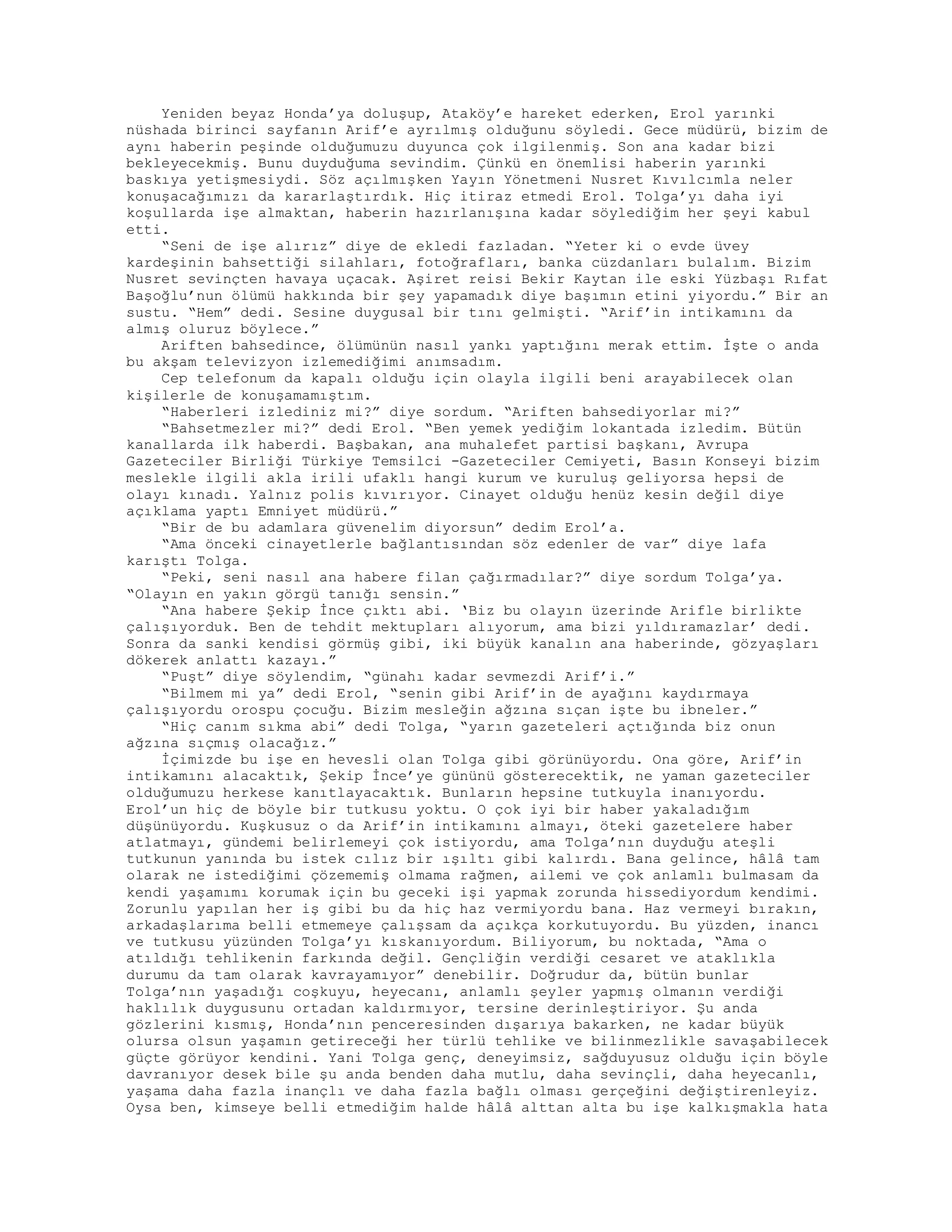 Yeniden beyaz Honda’ya doluşup, Ataköy’e hareket ederken, Erol yarınki
nüshada birinci sayfanın Arif’e ayrılmış olduğunu söyledi. Gece müdürü, bizim de
aynı haberin peşinde olduğumuzu duyunca çok ilgilenmiş. Son ana kadar bizi
bekleyecekmiş. Bunu duyduğuma sevindim. Çünkü en önemlisi haberin yarınki
baskıya yetişmesiydi. Söz açılmışken Yayın Yönetmeni Nusret Kıvılcımla neler
konuşacağımızı da kararlaştırdık. Hiç itiraz etmedi Erol. Tolga’yı daha iyi
koşullarda işe almaktan, haberin hazırlanışına kadar söylediğim her şeyi kabul
etti.
“Seni de işe alırız” diye de ekledi fazladan. “Yeter ki o evde üvey
kardeşinin bahsettiği silahları, fotoğrafları, banka cüzdanları bulalım. Bizim
Nusret sevinçten havaya uçacak. Aşiret reisi Bekir Kaytan ile eski Yüzbaşı Rıfat
Başoğlu’nun ölümü hakkında bir şey yapamadık diye başımın etini yiyordu.” Bir an
sustu. “Hem” dedi. Sesine duygusal bir tını gelmişti. “Arif’in intikamını da
almış oluruz böylece.”
Ariften bahsedince, ölümünün nasıl yankı yaptığını merak ettim. İşte o anda
bu akşam televizyon izlemediğimi anımsadım.
Cep telefonum da kapalı olduğu için olayla ilgili beni arayabilecek olan
kişilerle de konuşamamıştım.
“Haberleri izlediniz mi?” diye sordum. “Ariften bahsediyorlar mi?”
“Bahsetmezler mi?” dedi Erol. “Ben yemek yediğim lokantada izledim. Bütün
kanallarda ilk haberdi. Başbakan, ana muhalefet partisi başkanı, Avrupa
Gazeteciler Birliği Türkiye Temsilci -Gazeteciler Cemiyeti, Basın Konseyi bizim
meslekle ilgili akla irili ufaklı hangi kurum ve kuruluş geliyorsa hepsi de
olayı kınadı. Yalnız polis kıvırıyor. Cinayet olduğu henüz kesin değil diye
açıklama yaptı Emniyet müdürü.”
“Bir de bu adamlara güvenelim diyorsun” dedim Erol’a.
“Ama önceki cinayetlerle bağlantısından söz edenler de var” diye lafa
karıştı Tolga.
“Peki, seni nasıl ana habere filan çağırmadılar?” diye sordum Tolga’ya.
“Olayın en yakın görgü tanığı sensin.”
“Ana habere Şekip İnce çıktı abi. ‘Biz bu olayın üzerinde Arifle birlikte
çalışıyorduk. Ben de tehdit mektupları alıyorum, ama bizi yıldıramazlar’ dedi.
Sonra da sanki kendisi görmüş gibi, iki büyük kanalın ana haberinde, gözyaşları
dökerek anlattı kazayı.”
“Puşt” diye söylendim, “günahı kadar sevmezdi Arif’i.”
“Bilmem mi ya” dedi Erol, “senin gibi Arif’in de ayağını kaydırmaya
çalışıyordu orospu çocuğu. Bizim mesleğin ağzına sıçan işte bu ibneler.”
“Hiç canım sıkma abi” dedi Tolga, “yarın gazeteleri açtığında biz onun
ağzına sıçmış olacağız.”
İçimizde bu işe en hevesli olan Tolga gibi görünüyordu. Ona göre, Arif’in
intikamını alacaktık, Şekip İnce’ye gününü gösterecektik, ne yaman gazeteciler
olduğumuzu herkese kanıtlayacaktık. Bunların hepsine tutkuyla inanıyordu.
Erol’un hiç de böyle bir tutkusu yoktu. O çok iyi bir haber yakaladığım
düşünüyordu. Kuşkusuz o da Arif’in intikamını almayı, öteki gazetelere haber
atlatmayı, gündemi belirlemeyi çok istiyordu, ama Tolga’nın duyduğu ateşli
tutkunun yanında bu istek cılız bir ışıltı gibi kalırdı. Bana gelince, hâlâ tam
olarak ne istediğimi çözememiş olmama rağmen, ailemi ve çok anlamlı bulmasam da
kendi yaşamımı korumak için bu geceki işi yapmak zorunda hissediyordum kendimi.
Zorunlu yapılan her iş gibi bu da hiç haz vermiyordu bana. Haz vermeyi bırakın,
arkadaşlarıma belli etmemeye çalışsam da açıkça korkutuyordu. Bu yüzden, inancı
ve tutkusu yüzünden Tolga’yı kıskanıyordum. Biliyorum, bu noktada, “Ama o
atıldığı tehlikenin farkında değil. Gençliğin verdiği cesaret ve ataklıkla
durumu da tam olarak kavrayamıyor” denebilir. Doğrudur da, bütün bunlar
Tolga’nın yaşadığı coşkuyu, heyecanı, anlamlı şeyler yapmış olmanın verdiği
haklılık duygusunu ortadan kaldırmıyor, tersine derinleştiriyor. Şu anda
gözlerini kısmış, Honda’nın penceresinden dışarıya bakarken, ne kadar büyük
olursa olsun yaşamın getireceği her türlü tehlike ve bilinmezlikle savaşabilecek
güçte görüyor kendini. Yani Tolga genç, deneyimsiz, sağduyusuz olduğu için böyle
davranıyor desek bile şu anda benden daha mutlu, daha sevinçli, daha heyecanlı,
yaşama daha fazla inançlı ve daha fazla bağlı olması gerçeğini değiştirenleyiz.
Oysa ben, kimseye belli etmediğim halde hâlâ alttan alta bu işe kalkışmakla hata
 