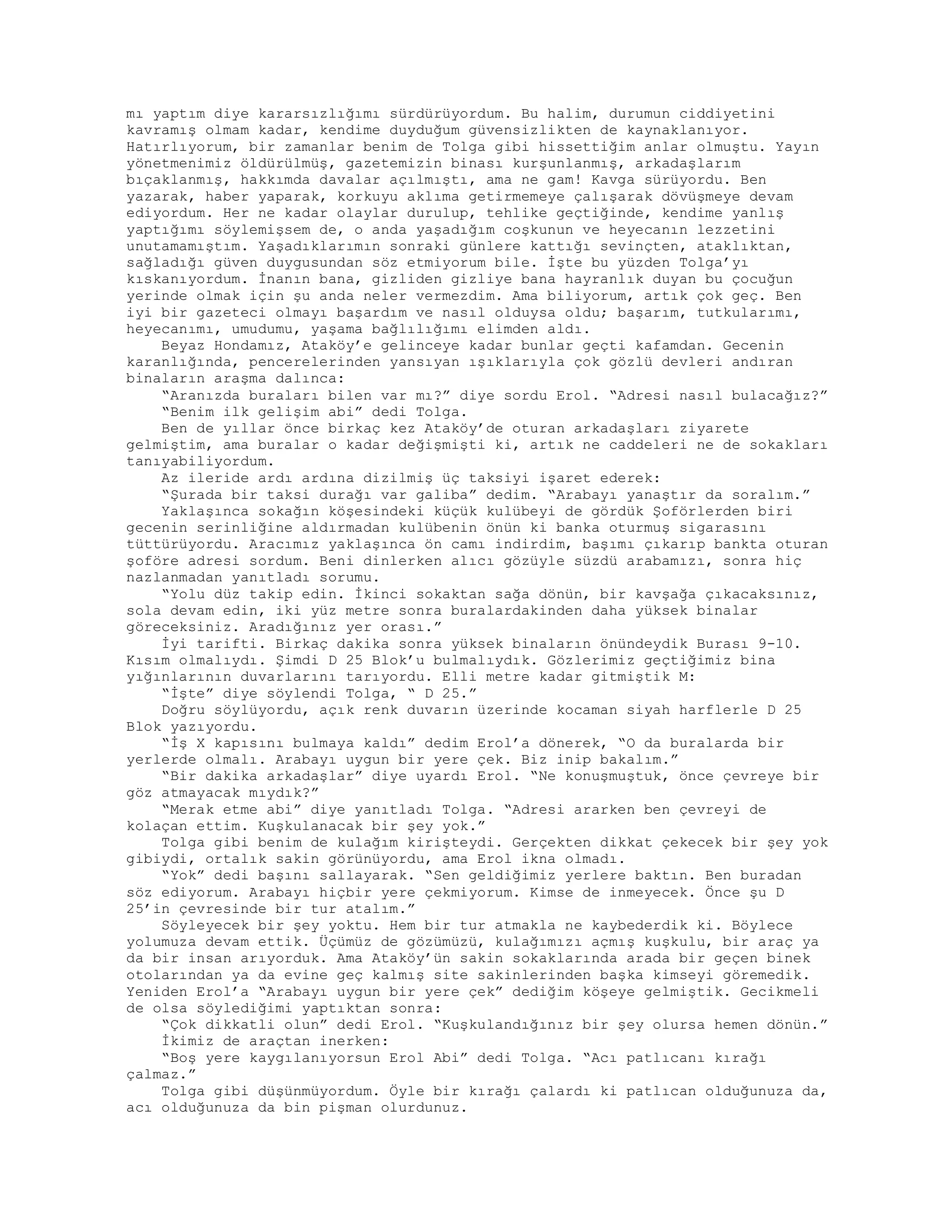 mı yaptım diye kararsızlığımı sürdürüyordum. Bu halim, durumun ciddiyetini
kavramış olmam kadar, kendime duyduğum güvensizlikten de kaynaklanıyor.
Hatırlıyorum, bir zamanlar benim de Tolga gibi hissettiğim anlar olmuştu. Yayın
yönetmenimiz öldürülmüş, gazetemizin binası kurşunlanmış, arkadaşlarım
bıçaklanmış, hakkımda davalar açılmıştı, ama ne gam! Kavga sürüyordu. Ben
yazarak, haber yaparak, korkuyu aklıma getirmemeye çalışarak dövüşmeye devam
ediyordum. Her ne kadar olaylar durulup, tehlike geçtiğinde, kendime yanlış
yaptığımı söylemişsem de, o anda yaşadığım coşkunun ve heyecanın lezzetini
unutamamıştım. Yaşadıklarımın sonraki günlere kattığı sevinçten, ataklıktan,
sağladığı güven duygusundan söz etmiyorum bile. İşte bu yüzden Tolga’yı
kıskanıyordum. İnanın bana, gizliden gizliye bana hayranlık duyan bu çocuğun
yerinde olmak için şu anda neler vermezdim. Ama biliyorum, artık çok geç. Ben
iyi bir gazeteci olmayı başardım ve nasıl olduysa oldu; başarım, tutkularımı,
heyecanımı, umudumu, yaşama bağlılığımı elimden aldı.
Beyaz Hondamız, Ataköy’e gelinceye kadar bunlar geçti kafamdan. Gecenin
karanlığında, pencerelerinden yansıyan ışıklarıyla çok gözlü devleri andıran
binaların araşma dalınca:
“Aranızda buraları bilen var mı?” diye sordu Erol. “Adresi nasıl bulacağız?”
“Benim ilk gelişim abi” dedi Tolga.
Ben de yıllar önce birkaç kez Ataköy’de oturan arkadaşları ziyarete
gelmiştim, ama buralar o kadar değişmişti ki, artık ne caddeleri ne de sokakları
tanıyabiliyordum.
Az ileride ardı ardına dizilmiş üç taksiyi işaret ederek:
“Şurada bir taksi durağı var galiba” dedim. “Arabayı yanaştır da soralım.”
Yaklaşınca sokağın köşesindeki küçük kulübeyi de gördük Şoförlerden biri
gecenin serinliğine aldırmadan kulübenin önün ki banka oturmuş sigarasını
tüttürüyordu. Aracımız yaklaşınca ön camı indirdim, başımı çıkarıp bankta oturan
şoföre adresi sordum. Beni dinlerken alıcı gözüyle süzdü arabamızı, sonra hiç
nazlanmadan yanıtladı sorumu.
“Yolu düz takip edin. İkinci sokaktan sağa dönün, bir kavşağa çıkacaksınız,
sola devam edin, iki yüz metre sonra buralardakinden daha yüksek binalar
göreceksiniz. Aradığınız yer orası.”
İyi tarifti. Birkaç dakika sonra yüksek binaların önündeydik Burası 9-10.
Kısım olmalıydı. Şimdi D 25 Blok’u bulmalıydık. Gözlerimiz geçtiğimiz bina
yığınlarının duvarlarını tarıyordu. Elli metre kadar gitmiştik M:
“İşte” diye söylendi Tolga, “ D 25.”
Doğru söylüyordu, açık renk duvarın üzerinde kocaman siyah harflerle D 25
Blok yazıyordu.
“İş X kapısını bulmaya kaldı” dedim Erol’a dönerek, “O da buralarda bir
yerlerde olmalı. Arabayı uygun bir yere çek. Biz inip bakalım.”
“Bir dakika arkadaşlar” diye uyardı Erol. “Ne konuşmuştuk, önce çevreye bir
göz atmayacak mıydık?”
“Merak etme abi” diye yanıtladı Tolga. “Adresi ararken ben çevreyi de
kolaçan ettim. Kuşkulanacak bir şey yok.”
Tolga gibi benim de kulağım kirişteydi. Gerçekten dikkat çekecek bir şey yok
gibiydi, ortalık sakin görünüyordu, ama Erol ikna olmadı.
“Yok” dedi başını sallayarak. “Sen geldiğimiz yerlere baktın. Ben buradan
söz ediyorum. Arabayı hiçbir yere çekmiyorum. Kimse de inmeyecek. Önce şu D
25’in çevresinde bir tur atalım.”
Söyleyecek bir şey yoktu. Hem bir tur atmakla ne kaybederdik ki. Böylece
yolumuza devam ettik. Üçümüz de gözümüzü, kulağımızı açmış kuşkulu, bir araç ya
da bir insan arıyorduk. Ama Ataköy’ün sakin sokaklarında arada bir geçen binek
otolarından ya da evine geç kalmış site sakinlerinden başka kimseyi göremedik.
Yeniden Erol’a “Arabayı uygun bir yere çek” dediğim köşeye gelmiştik. Gecikmeli
de olsa söylediğimi yaptıktan sonra:
“Çok dikkatli olun” dedi Erol. “Kuşkulandığınız bir şey olursa hemen dönün.”
İkimiz de araçtan inerken:
“Boş yere kaygılanıyorsun Erol Abi” dedi Tolga. “Acı patlıcanı kırağı
çalmaz.”
Tolga gibi düşünmüyordum. Öyle bir kırağı çalardı ki patlıcan olduğunuza da,
acı olduğunuza da bin pişman olurdunuz.
 