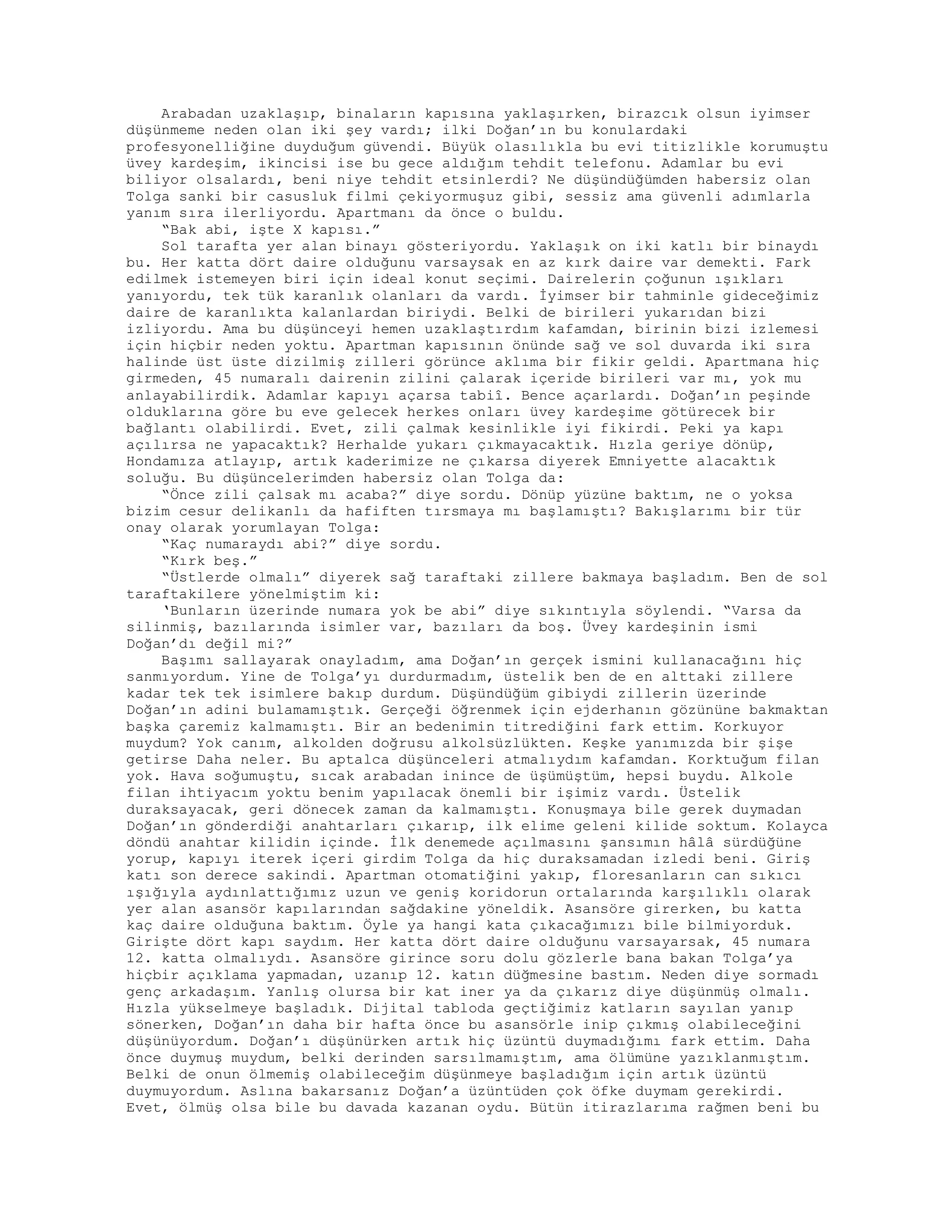 Arabadan uzaklaşıp, binaların kapısına yaklaşırken, birazcık olsun iyimser
düşünmeme neden olan iki şey vardı; ilki Doğan’ın bu konulardaki
profesyonelliğine duyduğum güvendi. Büyük olasılıkla bu evi titizlikle korumuştu
üvey kardeşim, ikincisi ise bu gece aldığım tehdit telefonu. Adamlar bu evi
biliyor olsalardı, beni niye tehdit etsinlerdi? Ne düşündüğümden habersiz olan
Tolga sanki bir casusluk filmi çekiyormuşuz gibi, sessiz ama güvenli adımlarla
yanım sıra ilerliyordu. Apartmanı da önce o buldu.
“Bak abi, işte X kapısı.”
Sol tarafta yer alan binayı gösteriyordu. Yaklaşık on iki katlı bir binaydı
bu. Her katta dört daire olduğunu varsaysak en az kırk daire var demekti. Fark
edilmek istemeyen biri için ideal konut seçimi. Dairelerin çoğunun ışıkları
yanıyordu, tek tük karanlık olanları da vardı. İyimser bir tahminle gideceğimiz
daire de karanlıkta kalanlardan biriydi. Belki de birileri yukarıdan bizi
izliyordu. Ama bu düşünceyi hemen uzaklaştırdım kafamdan, birinin bizi izlemesi
için hiçbir neden yoktu. Apartman kapısının önünde sağ ve sol duvarda iki sıra
halinde üst üste dizilmiş zilleri görünce aklıma bir fikir geldi. Apartmana hiç
girmeden, 45 numaralı dairenin zilini çalarak içeride birileri var mı, yok mu
anlayabilirdik. Adamlar kapıyı açarsa tabiî. Bence açarlardı. Doğan’ın peşinde
olduklarına göre bu eve gelecek herkes onları üvey kardeşime götürecek bir
bağlantı olabilirdi. Evet, zili çalmak kesinlikle iyi fikirdi. Peki ya kapı
açılırsa ne yapacaktık? Herhalde yukarı çıkmayacaktık. Hızla geriye dönüp,
Hondamıza atlayıp, artık kaderimize ne çıkarsa diyerek Emniyette alacaktık
soluğu. Bu düşüncelerimden habersiz olan Tolga da:
“Önce zili çalsak mı acaba?” diye sordu. Dönüp yüzüne baktım, ne o yoksa
bizim cesur delikanlı da hafiften tırsmaya mı başlamıştı? Bakışlarımı bir tür
onay olarak yorumlayan Tolga:
“Kaç numaraydı abi?” diye sordu.
“Kırk beş.”
“Üstlerde olmalı” diyerek sağ taraftaki zillere bakmaya başladım. Ben de sol
taraftakilere yönelmiştim ki:
‘Bunların üzerinde numara yok be abi” diye sıkıntıyla söylendi. “Varsa da
silinmiş, bazılarında isimler var, bazıları da boş. Üvey kardeşinin ismi
Doğan’dı değil mi?”
Başımı sallayarak onayladım, ama Doğan’ın gerçek ismini kullanacağını hiç
sanmıyordum. Yine de Tolga’yı durdurmadım, üstelik ben de en alttaki zillere
kadar tek tek isimlere bakıp durdum. Düşündüğüm gibiydi zillerin üzerinde
Doğan’ın adini bulamamıştık. Gerçeği öğrenmek için ejderhanın gözününe bakmaktan
başka çaremiz kalmamıştı. Bir an bedenimin titrediğini fark ettim. Korkuyor
muydum? Yok canım, alkolden doğrusu alkolsüzlükten. Keşke yanımızda bir şişe
getirse Daha neler. Bu aptalca düşünceleri atmalıydım kafamdan. Korktuğum filan
yok. Hava soğumuştu, sıcak arabadan inince de üşümüştüm, hepsi buydu. Alkole
filan ihtiyacım yoktu benim yapılacak önemli bir işimiz vardı. Üstelik
duraksayacak, geri dönecek zaman da kalmamıştı. Konuşmaya bile gerek duymadan
Doğan’ın gönderdiği anahtarları çıkarıp, ilk elime geleni kilide soktum. Kolayca
döndü anahtar kilidin içinde. İlk denemede açılmasını şansımın hâlâ sürdüğüne
yorup, kapıyı iterek içeri girdim Tolga da hiç duraksamadan izledi beni. Giriş
katı son derece sakindi. Apartman otomatiğini yakıp, floresanların can sıkıcı
ışığıyla aydınlattığımız uzun ve geniş koridorun ortalarında karşılıklı olarak
yer alan asansör kapılarından sağdakine yöneldik. Asansöre girerken, bu katta
kaç daire olduğuna baktım. Öyle ya hangi kata çıkacağımızı bile bilmiyorduk.
Girişte dört kapı saydım. Her katta dört daire olduğunu varsayarsak, 45 numara
12. katta olmalıydı. Asansöre girince soru dolu gözlerle bana bakan Tolga’ya
hiçbir açıklama yapmadan, uzanıp 12. katın düğmesine bastım. Neden diye sormadı
genç arkadaşım. Yanlış olursa bir kat iner ya da çıkarız diye düşünmüş olmalı.
Hızla yükselmeye başladık. Dijital tabloda geçtiğimiz katların sayılan yanıp
sönerken, Doğan’ın daha bir hafta önce bu asansörle inip çıkmış olabileceğini
düşünüyordum. Doğan’ı düşünürken artık hiç üzüntü duymadığımı fark ettim. Daha
önce duymuş muydum, belki derinden sarsılmamıştım, ama ölümüne yazıklanmıştım.
Belki de onun ölmemiş olabileceğim düşünmeye başladığım için artık üzüntü
duymuyordum. Aslına bakarsanız Doğan’a üzüntüden çok öfke duymam gerekirdi.
Evet, ölmüş olsa bile bu davada kazanan oydu. Bütün itirazlarıma rağmen beni bu
 