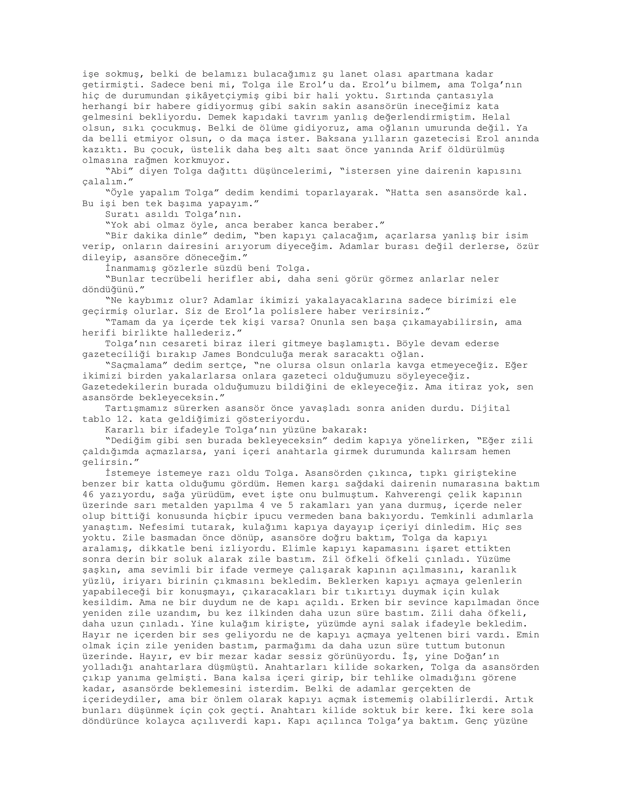 işe sokmuş, belki de belamızı bulacağımız şu lanet olası apartmana kadar
getirmişti. Sadece beni mi, Tolga ile Erol’u da. Erol’u bilmem, ama Tolga’nın
hiç de durumundan şikâyetçiymiş gibi bir hali yoktu. Sırtında çantasıyla
herhangi bir habere gidiyormuş gibi sakin sakin asansörün ineceğimiz kata
gelmesini bekliyordu. Demek kapıdaki tavrım yanlış değerlendirmiştim. Helal
olsun, sıkı çocukmuş. Belki de ölüme gidiyoruz, ama oğlanın umurunda değil. Ya
da belli etmiyor olsun, o da maça ister. Baksana yılların gazetecisi Erol anında
kazıktı. Bu çocuk, üstelik daha beş altı saat önce yanında Arif öldürülmüş
olmasına rağmen korkmuyor.
“Abi” diyen Tolga dağıttı düşüncelerimi, “istersen yine dairenin kapısını
çalalım.”
“Öyle yapalım Tolga” dedim kendimi toparlayarak. “Hatta sen asansörde kal.
Bu işi ben tek başıma yapayım.”
Suratı asıldı Tolga’nın.
“Yok abi olmaz öyle, anca beraber kanca beraber.”
“Bir dakika dinle” dedim, “ben kapıyı çalacağım, açarlarsa yanlış bir isim
verip, onların dairesini arıyorum diyeceğim. Adamlar burası değil derlerse, özür
dileyip, asansöre döneceğim.”
İnanmamış gözlerle süzdü beni Tolga.
“Bunlar tecrübeli herifler abi, daha seni görür görmez anlarlar neler
döndüğünü.”
“Ne kaybımız olur? Adamlar ikimizi yakalayacaklarına sadece birimizi ele
geçirmiş olurlar. Siz de Erol’la polislere haber verirsiniz.”
“Tamam da ya içerde tek kişi varsa? Onunla sen başa çıkamayabilirsin, ama
herifi birlikte hallederiz.”
Tolga’nın cesareti biraz ileri gitmeye başlamıştı. Böyle devam ederse
gazeteciliği bırakıp James Bondculuğa merak saracaktı oğlan.
“Saçmalama” dedim sertçe, “ne olursa olsun onlarla kavga etmeyeceğiz. Eğer
ikimizi birden yakalarlarsa onlara gazeteci olduğumuzu söyleyeceğiz.
Gazetedekilerin burada olduğumuzu bildiğini de ekleyeceğiz. Ama itiraz yok, sen
asansörde bekleyeceksin.”
Tartışmamız sürerken asansör önce yavaşladı sonra aniden durdu. Dijital
tablo 12. kata geldiğimizi gösteriyordu.
Kararlı bir ifadeyle Tolga’nın yüzüne bakarak:
“Dediğim gibi sen burada bekleyeceksin” dedim kapıya yönelirken, “Eğer zili
çaldığımda açmazlarsa, yani içeri anahtarla girmek durumunda kalırsam hemen
gelirsin.”
İstemeye istemeye razı oldu Tolga. Asansörden çıkınca, tıpkı giriştekine
benzer bir katta olduğumu gördüm. Hemen karşı sağdaki dairenin numarasına baktım
46 yazıyordu, sağa yürüdüm, evet işte onu bulmuştum. Kahverengi çelik kapının
üzerinde sarı metalden yapılma 4 ve 5 rakamları yan yana durmuş, içerde neler
olup bittiği konusunda hiçbir ipucu vermeden bana bakıyordu. Temkinli adımlarla
yanaştım. Nefesimi tutarak, kulağımı kapıya dayayıp içeriyi dinledim. Hiç ses
yoktu. Zile basmadan önce dönüp, asansöre doğru baktım, Tolga da kapıyı
aralamış, dikkatle beni izliyordu. Elimle kapıyı kapamasını işaret ettikten
sonra derin bir soluk alarak zile bastım. Zil öfkeli öfkeli çınladı. Yüzüme
şaşkın, ama sevimli bir ifade vermeye çalışarak kapının açılmasını, karanlık
yüzlü, iriyarı birinin çıkmasını bekledim. Beklerken kapıyı açmaya gelenlerin
yapabileceği bir konuşmayı, çıkaracakları bir tıkırtıyı duymak için kulak
kesildim. Ama ne bir duydum ne de kapı açıldı. Erken bir sevince kapılmadan önce
yeniden zile uzandım, bu kez ilkinden daha uzun süre bastım. Zili daha öfkeli,
daha uzun çınladı. Yine kulağım kirişte, yüzümde ayni salak ifadeyle bekledim.
Hayır ne içerden bir ses geliyordu ne de kapıyı açmaya yeltenen biri vardı. Emin
olmak için zile yeniden bastım, parmağımı da daha uzun süre tuttum butonun
üzerinde. Hayır, ev bir mezar kadar sessiz görünüyordu. İş, yine Doğan’ın
yolladığı anahtarlara düşmüştü. Anahtarları kilide sokarken, Tolga da asansörden
çıkıp yanıma gelmişti. Bana kalsa içeri girip, bir tehlike olmadığını görene
kadar, asansörde beklemesini isterdim. Belki de adamlar gerçekten de
içerideydiler, ama bir önlem olarak kapıyı açmak istememiş olabilirlerdi. Artık
bunları düşünmek için çok geçti. Anahtarı kilide soktuk bir kere. İki kere sola
döndürünce kolayca açılıverdi kapı. Kapı açılınca Tolga’ya baktım. Genç yüzüne
 