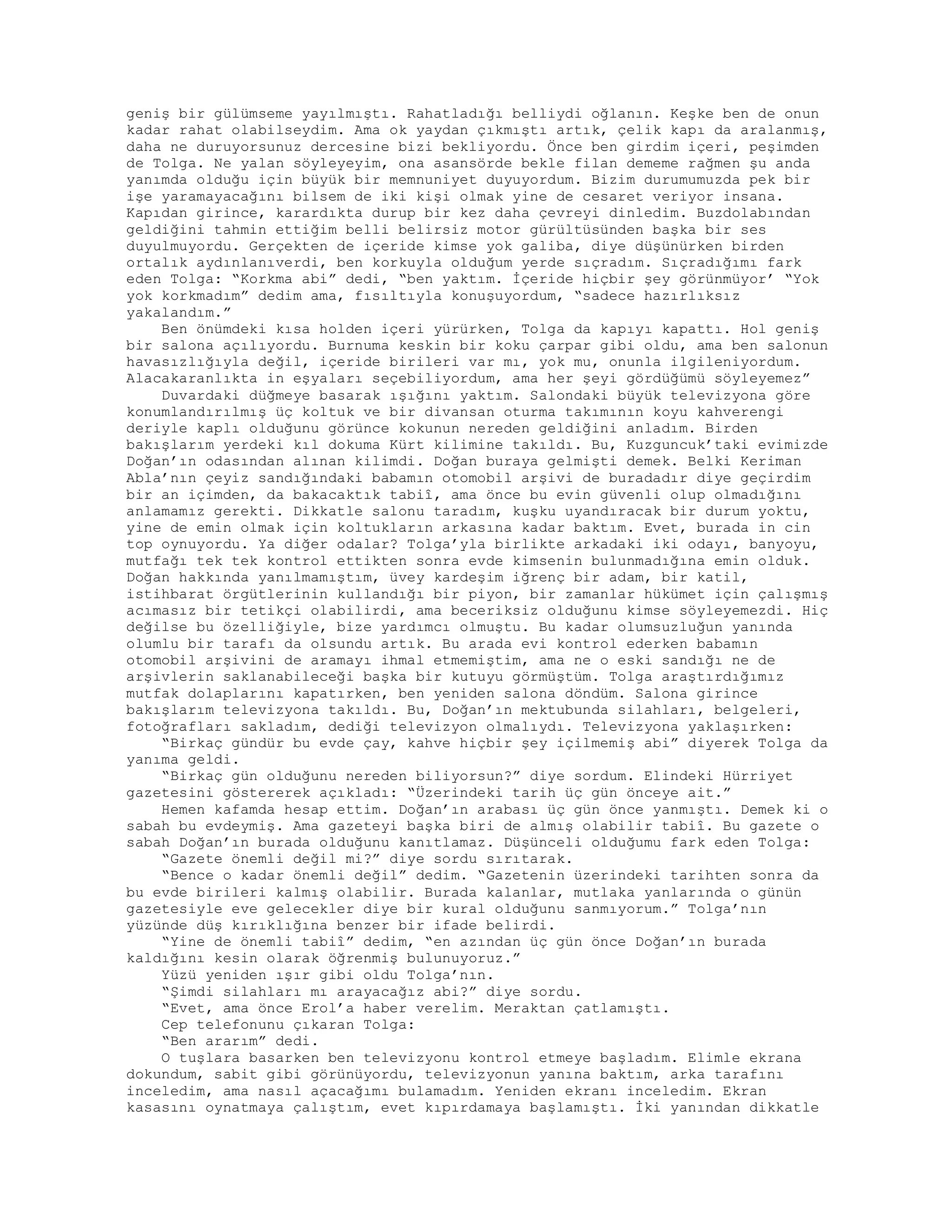 geniş bir gülümseme yayılmıştı. Rahatladığı belliydi oğlanın. Keşke ben de onun
kadar rahat olabilseydim. Ama ok yaydan çıkmıştı artık, çelik kapı da aralanmış,
daha ne duruyorsunuz dercesine bizi bekliyordu. Önce ben girdim içeri, peşimden
de Tolga. Ne yalan söyleyeyim, ona asansörde bekle filan dememe rağmen şu anda
yanımda olduğu için büyük bir memnuniyet duyuyordum. Bizim durumumuzda pek bir
işe yaramayacağını bilsem de iki kişi olmak yine de cesaret veriyor insana.
Kapıdan girince, karardıkta durup bir kez daha çevreyi dinledim. Buzdolabından
geldiğini tahmin ettiğim belli belirsiz motor gürültüsünden başka bir ses
duyulmuyordu. Gerçekten de içeride kimse yok galiba, diye düşünürken birden
ortalık aydınlanıverdi, ben korkuyla olduğum yerde sıçradım. Sıçradığımı fark
eden Tolga: “Korkma abi” dedi, “ben yaktım. İçeride hiçbir şey görünmüyor’ “Yok
yok korkmadım” dedim ama, fısıltıyla konuşuyordum, “sadece hazırlıksız
yakalandım.”
Ben önümdeki kısa holden içeri yürürken, Tolga da kapıyı kapattı. Hol geniş
bir salona açılıyordu. Burnuma keskin bir koku çarpar gibi oldu, ama ben salonun
havasızlığıyla değil, içeride birileri var mı, yok mu, onunla ilgileniyordum.
Alacakaranlıkta in eşyaları seçebiliyordum, ama her şeyi gördüğümü söyleyemez”
Duvardaki düğmeye basarak ışığını yaktım. Salondaki büyük televizyona göre
konumlandırılmış üç koltuk ve bir divansan oturma takımının koyu kahverengi
deriyle kaplı olduğunu görünce kokunun nereden geldiğini anladım. Birden
bakışlarım yerdeki kıl dokuma Kürt kilimine takıldı. Bu, Kuzguncuk’taki evimizde
Doğan’ın odasından alınan kilimdi. Doğan buraya gelmişti demek. Belki Keriman
Abla’nın çeyiz sandığındaki babamın otomobil arşivi de buradadır diye geçirdim
bir an içimden, da bakacaktık tabiî, ama önce bu evin güvenli olup olmadığını
anlamamız gerekti. Dikkatle salonu taradım, kuşku uyandıracak bir durum yoktu,
yine de emin olmak için koltukların arkasına kadar baktım. Evet, burada in cin
top oynuyordu. Ya diğer odalar? Tolga’yla birlikte arkadaki iki odayı, banyoyu,
mutfağı tek tek kontrol ettikten sonra evde kimsenin bulunmadığına emin olduk.
Doğan hakkında yanılmamıştım, üvey kardeşim iğrenç bir adam, bir katil,
istihbarat örgütlerinin kullandığı bir piyon, bir zamanlar hükümet için çalışmış
acımasız bir tetikçi olabilirdi, ama beceriksiz olduğunu kimse söyleyemezdi. Hiç
değilse bu özelliğiyle, bize yardımcı olmuştu. Bu kadar olumsuzluğun yanında
olumlu bir tarafı da olsundu artık. Bu arada evi kontrol ederken babamın
otomobil arşivini de aramayı ihmal etmemiştim, ama ne o eski sandığı ne de
arşivlerin saklanabileceği başka bir kutuyu görmüştüm. Tolga araştırdığımız
mutfak dolaplarını kapatırken, ben yeniden salona döndüm. Salona girince
bakışlarım televizyona takıldı. Bu, Doğan’ın mektubunda silahları, belgeleri,
fotoğrafları sakladım, dediği televizyon olmalıydı. Televizyona yaklaşırken:
“Birkaç gündür bu evde çay, kahve hiçbir şey içilmemiş abi” diyerek Tolga da
yanıma geldi.
“Birkaç gün olduğunu nereden biliyorsun?” diye sordum. Elindeki Hürriyet
gazetesini göstererek açıkladı: “Üzerindeki tarih üç gün önceye ait.”
Hemen kafamda hesap ettim. Doğan’ın arabası üç gün önce yanmıştı. Demek ki o
sabah bu evdeymiş. Ama gazeteyi başka biri de almış olabilir tabiî. Bu gazete o
sabah Doğan’ın burada olduğunu kanıtlamaz. Düşünceli olduğumu fark eden Tolga:
“Gazete önemli değil mi?” diye sordu sırıtarak.
“Bence o kadar önemli değil” dedim. “Gazetenin üzerindeki tarihten sonra da
bu evde birileri kalmış olabilir. Burada kalanlar, mutlaka yanlarında o günün
gazetesiyle eve gelecekler diye bir kural olduğunu sanmıyorum.” Tolga’nın
yüzünde düş kırıklığına benzer bir ifade belirdi.
“Yine de önemli tabiî” dedim, “en azından üç gün önce Doğan’ın burada
kaldığını kesin olarak öğrenmiş bulunuyoruz.”
Yüzü yeniden ışır gibi oldu Tolga’nın.
“Şimdi silahları mı arayacağız abi?” diye sordu.
“Evet, ama önce Erol’a haber verelim. Meraktan çatlamıştı.
Cep telefonunu çıkaran Tolga:
“Ben ararım” dedi.
O tuşlara basarken ben televizyonu kontrol etmeye başladım. Elimle ekrana
dokundum, sabit gibi görünüyordu, televizyonun yanına baktım, arka tarafını
inceledim, ama nasıl açacağımı bulamadım. Yeniden ekranı inceledim. Ekran
kasasını oynatmaya çalıştım, evet kıpırdamaya başlamıştı. İki yanından dikkatle
 