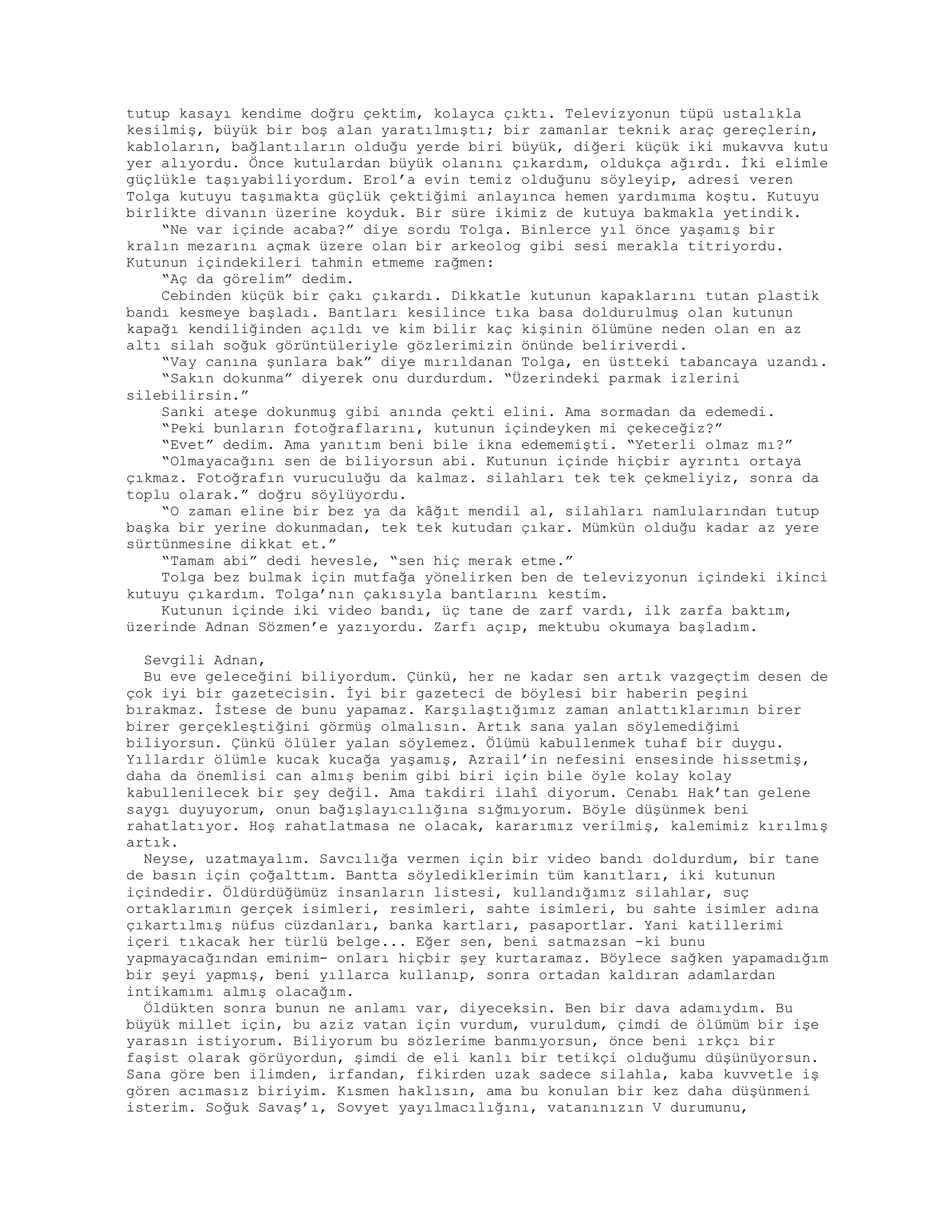 tutup kasayı kendime doğru çektim, kolayca çıktı. Televizyonun tüpü ustalıkla
kesilmiş, büyük bir boş alan yaratılmıştı; bir zamanlar teknik araç gereçlerin,
kabloların, bağlantıların olduğu yerde biri büyük, diğeri küçük iki mukavva kutu
yer alıyordu. Önce kutulardan büyük olanını çıkardım, oldukça ağırdı. İki elimle
güçlükle taşıyabiliyordum. Erol’a evin temiz olduğunu söyleyip, adresi veren
Tolga kutuyu taşımakta güçlük çektiğimi anlayınca hemen yardımıma koştu. Kutuyu
birlikte divanın üzerine koyduk. Bir süre ikimiz de kutuya bakmakla yetindik.
“Ne var içinde acaba?” diye sordu Tolga. Binlerce yıl önce yaşamış bir
kralın mezarını açmak üzere olan bir arkeolog gibi sesi merakla titriyordu.
Kutunun içindekileri tahmin etmeme rağmen:
“Aç da görelim” dedim.
Cebinden küçük bir çakı çıkardı. Dikkatle kutunun kapaklarını tutan plastik
bandı kesmeye başladı. Bantları kesilince tıka basa doldurulmuş olan kutunun
kapağı kendiliğinden açıldı ve kim bilir kaç kişinin ölümüne neden olan en az
altı silah soğuk görüntüleriyle gözlerimizin önünde beliriverdi.
“Vay canına şunlara bak” diye mırıldanan Tolga, en üstteki tabancaya uzandı.
“Sakın dokunma” diyerek onu durdurdum. “Üzerindeki parmak izlerini
silebilirsin.”
Sanki ateşe dokunmuş gibi anında çekti elini. Ama sormadan da edemedi.
“Peki bunların fotoğraflarını, kutunun içindeyken mi çekeceğiz?”
“Evet” dedim. Ama yanıtım beni bile ikna edememişti. “Yeterli olmaz mı?”
“Olmayacağını sen de biliyorsun abi. Kutunun içinde hiçbir ayrıntı ortaya
çıkmaz. Fotoğrafın vuruculuğu da kalmaz. silahları tek tek çekmeliyiz, sonra da
toplu olarak.” doğru söylüyordu.
“O zaman eline bir bez ya da kâğıt mendil al, silahları namlularından tutup
başka bir yerine dokunmadan, tek tek kutudan çıkar. Mümkün olduğu kadar az yere
sürtünmesine dikkat et.”
“Tamam abi” dedi hevesle, “sen hiç merak etme.”
Tolga bez bulmak için mutfağa yönelirken ben de televizyonun içindeki ikinci
kutuyu çıkardım. Tolga’nın çakısıyla bantlarını kestim.
Kutunun içinde iki video bandı, üç tane de zarf vardı, ilk zarfa baktım,
üzerinde Adnan Sözmen’e yazıyordu. Zarfı açıp, mektubu okumaya başladım.
Sevgili Adnan,
Bu eve geleceğini biliyordum. Çünkü, her ne kadar sen artık vazgeçtim desen de
çok iyi bir gazetecisin. İyi bir gazeteci de böylesi bir haberin peşini
bırakmaz. İstese de bunu yapamaz. Karşılaştığımız zaman anlattıklarımın birer
birer gerçekleştiğini görmüş olmalısın. Artık sana yalan söylemediğimi
biliyorsun. Çünkü ölüler yalan söylemez. Ölümü kabullenmek tuhaf bir duygu.
Yıllardır ölümle kucak kucağa yaşamış, Azrail’in nefesini ensesinde hissetmiş,
daha da önemlisi can almış benim gibi biri için bile öyle kolay kolay
kabullenilecek bir şey değil. Ama takdiri ilahî diyorum. Cenabı Hak’tan gelene
saygı duyuyorum, onun bağışlayıcılığına sığmıyorum. Böyle düşünmek beni
rahatlatıyor. Hoş rahatlatmasa ne olacak, kararımız verilmiş, kalemimiz kırılmış
artık.
Neyse, uzatmayalım. Savcılığa vermen için bir video bandı doldurdum, bir tane
de basın için çoğalttım. Bantta söylediklerimin tüm kanıtları, iki kutunun
içindedir. Öldürdüğümüz insanların listesi, kullandığımız silahlar, suç
ortaklarımın gerçek isimleri, resimleri, sahte isimleri, bu sahte isimler adına
çıkartılmış nüfus cüzdanları, banka kartları, pasaportlar. Yani katillerimi
içeri tıkacak her türlü belge... Eğer sen, beni satmazsan -ki bunu
yapmayacağından eminim- onları hiçbir şey kurtaramaz. Böylece sağken yapamadığım
bir şeyi yapmış, beni yıllarca kullanıp, sonra ortadan kaldıran adamlardan
intikamımı almış olacağım.
Öldükten sonra bunun ne anlamı var, diyeceksin. Ben bir dava adamıydım. Bu
büyük millet için, bu aziz vatan için vurdum, vuruldum, çimdi de ölümüm bir işe
yarasın istiyorum. Biliyorum bu sözlerime banmıyorsun, önce beni ırkçı bir
faşist olarak görüyordun, şimdi de eli kanlı bir tetikçi olduğumu düşünüyorsun.
Sana göre ben ilimden, irfandan, fikirden uzak sadece silahla, kaba kuvvetle iş
gören acımasız biriyim. Kısmen haklısın, ama bu konulan bir kez daha düşünmeni
isterim. Soğuk Savaş’ı, Sovyet yayılmacılığını, vatanınızın V durumunu,
 