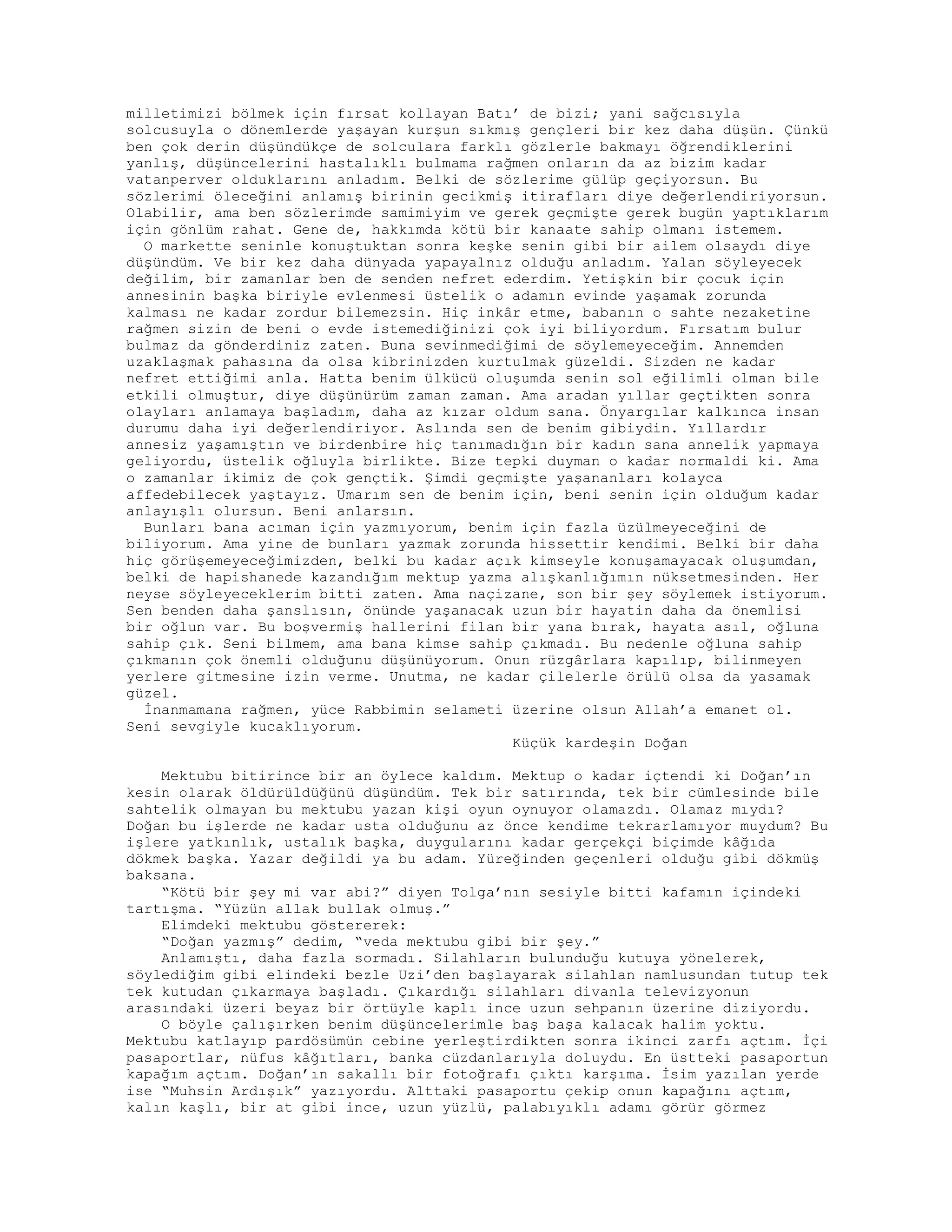 milletimizi bölmek için fırsat kollayan Batı’ de bizi; yani sağcısıyla
solcusuyla o dönemlerde yaşayan kurşun sıkmış gençleri bir kez daha düşün. Çünkü
ben çok derin düşündükçe de solculara farklı gözlerle bakmayı öğrendiklerini
yanlış, düşüncelerini hastalıklı bulmama rağmen onların da az bizim kadar
vatanperver olduklarını anladım. Belki de sözlerime gülüp geçiyorsun. Bu
sözlerimi öleceğini anlamış birinin gecikmiş itirafları diye değerlendiriyorsun.
Olabilir, ama ben sözlerimde samimiyim ve gerek geçmişte gerek bugün yaptıklarım
için gönlüm rahat. Gene de, hakkımda kötü bir kanaate sahip olmanı istemem.
O markette seninle konuştuktan sonra keşke senin gibi bir ailem olsaydı diye
düşündüm. Ve bir kez daha dünyada yapayalnız olduğu anladım. Yalan söyleyecek
değilim, bir zamanlar ben de senden nefret ederdim. Yetişkin bir çocuk için
annesinin başka biriyle evlenmesi üstelik o adamın evinde yaşamak zorunda
kalması ne kadar zordur bilemezsin. Hiç inkâr etme, babanın o sahte nezaketine
rağmen sizin de beni o evde istemediğinizi çok iyi biliyordum. Fırsatım bulur
bulmaz da gönderdiniz zaten. Buna sevinmediğimi de söylemeyeceğim. Annemden
uzaklaşmak pahasına da olsa kibrinizden kurtulmak güzeldi. Sizden ne kadar
nefret ettiğimi anla. Hatta benim ülkücü oluşumda senin sol eğilimli olman bile
etkili olmuştur, diye düşünürüm zaman zaman. Ama aradan yıllar geçtikten sonra
olayları anlamaya başladım, daha az kızar oldum sana. Önyargılar kalkınca insan
durumu daha iyi değerlendiriyor. Aslında sen de benim gibiydin. Yıllardır
annesiz yaşamıştın ve birdenbire hiç tanımadığın bir kadın sana annelik yapmaya
geliyordu, üstelik oğluyla birlikte. Bize tepki duyman o kadar normaldi ki. Ama
o zamanlar ikimiz de çok gençtik. Şimdi geçmişte yaşananları kolayca
affedebilecek yaştayız. Umarım sen de benim için, beni senin için olduğum kadar
anlayışlı olursun. Beni anlarsın.
Bunları bana acıman için yazmıyorum, benim için fazla üzülmeyeceğini de
biliyorum. Ama yine de bunları yazmak zorunda hissettir kendimi. Belki bir daha
hiç görüşemeyeceğimizden, belki bu kadar açık kimseyle konuşamayacak oluşumdan,
belki de hapishanede kazandığım mektup yazma alışkanlığımın nüksetmesinden. Her
neyse söyleyeceklerim bitti zaten. Ama naçizane, son bir şey söylemek istiyorum.
Sen benden daha şanslısın, önünde yaşanacak uzun bir hayatin daha da önemlisi
bir oğlun var. Bu boşvermiş hallerini filan bir yana bırak, hayata asıl, oğluna
sahip çık. Seni bilmem, ama bana kimse sahip çıkmadı. Bu nedenle oğluna sahip
çıkmanın çok önemli olduğunu düşünüyorum. Onun rüzgârlara kapılıp, bilinmeyen
yerlere gitmesine izin verme. Unutma, ne kadar çilelerle örülü olsa da yasamak
güzel.
İnanmamana rağmen, yüce Rabbimin selameti üzerine olsun Allah’a emanet ol.
Seni sevgiyle kucaklıyorum.
Küçük kardeşin Doğan
Mektubu bitirince bir an öylece kaldım. Mektup o kadar içtendi ki Doğan’ın
kesin olarak öldürüldüğünü düşündüm. Tek bir satırında, tek bir cümlesinde bile
sahtelik olmayan bu mektubu yazan kişi oyun oynuyor olamazdı. Olamaz mıydı?
Doğan bu işlerde ne kadar usta olduğunu az önce kendime tekrarlamıyor muydum? Bu
işlere yatkınlık, ustalık başka, duygularını kadar gerçekçi biçimde kâğıda
dökmek başka. Yazar değildi ya bu adam. Yüreğinden geçenleri olduğu gibi dökmüş
baksana.
“Kötü bir şey mi var abi?” diyen Tolga’nın sesiyle bitti kafamın içindeki
tartışma. “Yüzün allak bullak olmuş.”
Elimdeki mektubu göstererek:
“Doğan yazmış” dedim, “veda mektubu gibi bir şey.”
Anlamıştı, daha fazla sormadı. Silahların bulunduğu kutuya yönelerek,
söylediğim gibi elindeki bezle Uzi’den başlayarak silahlan namlusundan tutup tek
tek kutudan çıkarmaya başladı. Çıkardığı silahları divanla televizyonun
arasındaki üzeri beyaz bir örtüyle kaplı ince uzun sehpanın üzerine diziyordu.
O böyle çalışırken benim düşüncelerimle baş başa kalacak halim yoktu.
Mektubu katlayıp pardösümün cebine yerleştirdikten sonra ikinci zarfı açtım. İçi
pasaportlar, nüfus kâğıtları, banka cüzdanlarıyla doluydu. En üstteki pasaportun
kapağım açtım. Doğan’ın sakallı bir fotoğrafı çıktı karşıma. İsim yazılan yerde
ise “Muhsin Ardışık” yazıyordu. Alttaki pasaportu çekip onun kapağını açtım,
kalın kaşlı, bir at gibi ince, uzun yüzlü, palabıyıklı adamı görür görmez
 