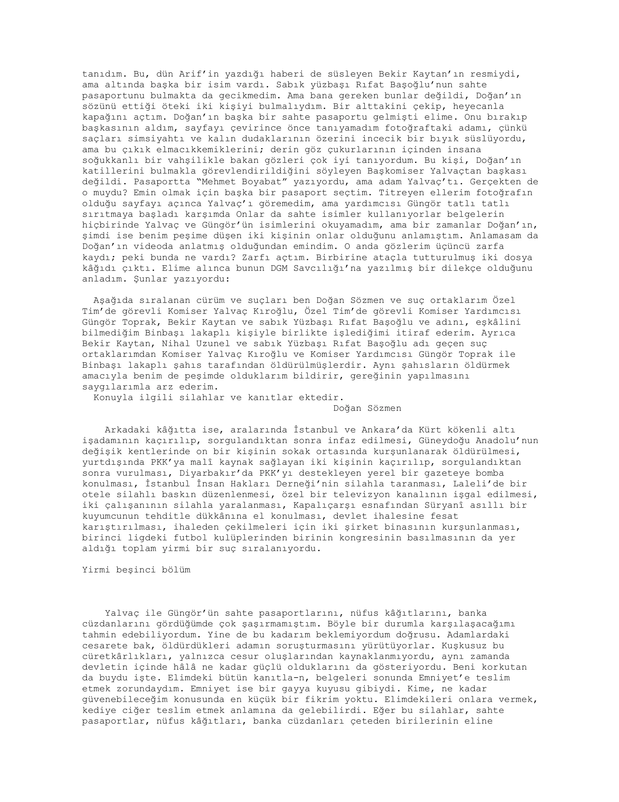 tanıdım. Bu, dün Arif’in yazdığı haberi de süsleyen Bekir Kaytan’ın resmiydi,
ama altında başka bir isim vardı. Sabık yüzbaşı Rıfat Başoğlu’nun sahte
pasaportunu bulmakta da gecikmedim. Ama bana gereken bunlar değildi, Doğan’ın
sözünü ettiği öteki iki kişiyi bulmalıydım. Bir alttakini çekip, heyecanla
kapağını açtım. Doğan’ın başka bir sahte pasaportu gelmişti elime. Onu bırakıp
başkasının aldım, sayfayı çevirince önce tanıyamadım fotoğraftaki adamı, çünkü
saçları simsiyahtı ve kalın dudaklarının özerini incecik bir bıyık süslüyordu,
ama bu çıkık elmacıkkemiklerini; derin göz çukurlarının içinden insana
soğukkanlı bir vahşilikle bakan gözleri çok iyi tanıyordum. Bu kişi, Doğan’ın
katillerini bulmakla görevlendirildiğini söyleyen Başkomiser Yalvaçtan başkası
değildi. Pasaportta “Mehmet Boyabat” yazıyordu, ama adam Yalvaç’tı. Gerçekten de
o muydu? Emin olmak için başka bir pasaport seçtim. Titreyen ellerim fotoğrafın
olduğu sayfayı açınca Yalvaç’ı göremedim, ama yardımcısı Güngör tatlı tatlı
sırıtmaya başladı karşımda Onlar da sahte isimler kullanıyorlar belgelerin
hiçbirinde Yalvaç ve Güngör’ün isimlerini okuyamadım, ama bir zamanlar Doğan’ın,
şimdi ise benim peşime düşen iki kişinin onlar olduğunu anlamıştım. Anlamasam da
Doğan’ın videoda anlatmış olduğundan emindim. O anda gözlerim üçüncü zarfa
kaydı; peki bunda ne vardı? Zarfı açtım. Birbirine ataçla tutturulmuş iki dosya
kâğıdı çıktı. Elime alınca bunun DGM Savcılığı’na yazılmış bir dilekçe olduğunu
anladım. Şunlar yazıyordu:
Aşağıda sıralanan cürüm ve suçları ben Doğan Sözmen ve suç ortaklarım Özel
Tim’de görevli Komiser Yalvaç Kıroğlu, Özel Tim’de görevli Komiser Yardımcısı
Güngör Toprak, Bekir Kaytan ve sabık Yüzbaşı Rıfat Başoğlu ve adını, eşkâlini
bilmediğim Binbaşı lakaplı kişiyle birlikte işlediğimi itiraf ederim. Ayrıca
Bekir Kaytan, Nihal Uzunel ve sabık Yüzbaşı Rıfat Başoğlu adı geçen suç
ortaklarımdan Komiser Yalvaç Kıroğlu ve Komiser Yardımcısı Güngör Toprak ile
Binbaşı lakaplı şahıs tarafından öldürülmüşlerdir. Aynı şahısların öldürmek
amacıyla benim de peşimde olduklarım bildirir, gereğinin yapılmasını
saygılarımla arz ederim.
Konuyla ilgili silahlar ve kanıtlar ektedir.
Doğan Sözmen
Arkadaki kâğıtta ise, aralarında İstanbul ve Ankara’da Kürt kökenli altı
işadamının kaçırılıp, sorgulandıktan sonra infaz edilmesi, Güneydoğu Anadolu’nun
değişik kentlerinde on bir kişinin sokak ortasında kurşunlanarak öldürülmesi,
yurtdışında PKK’ya malî kaynak sağlayan iki kişinin kaçırılıp, sorgulandıktan
sonra vurulması, Diyarbakır’da PKK’yı destekleyen yerel bir gazeteye bomba
konulması, İstanbul İnsan Hakları Derneği’nin silahla taranması, Laleli’de bir
otele silahlı baskın düzenlenmesi, özel bir televizyon kanalının işgal edilmesi,
iki çalışanının silahla yaralanması, Kapalıçarşı esnafından Süryanî asıllı bir
kuyumcunun tehditle dükkânına el konulması, devlet ihalesine fesat
karıştırılması, ihaleden çekilmeleri için iki şirket binasının kurşunlanması,
birinci ligdeki futbol kulüplerinden birinin kongresinin basılmasının da yer
aldığı toplam yirmi bir suç sıralanıyordu.
Yirmi beşinci bölüm
Yalvaç ile Güngör’ün sahte pasaportlarını, nüfus kâğıtlarını, banka
cüzdanlarını gördüğümde çok şaşırmamıştım. Böyle bir durumla karşılaşacağımı
tahmin edebiliyordum. Yine de bu kadarım beklemiyordum doğrusu. Adamlardaki
cesarete bak, öldürdükleri adamın soruşturmasını yürütüyorlar. Kuşkusuz bu
cüretkârlıkları, yalnızca cesur oluşlarından kaynaklanmıyordu, aynı zamanda
devletin içinde hâlâ ne kadar güçlü olduklarını da gösteriyordu. Beni korkutan
da buydu işte. Elimdeki bütün kanıtla-n, belgeleri sonunda Emniyet’e teslim
etmek zorundaydım. Emniyet ise bir gayya kuyusu gibiydi. Kime, ne kadar
güvenebileceğim konusunda en küçük bir fikrim yoktu. Elimdekileri onlara vermek,
kediye ciğer teslim etmek anlamına da gelebilirdi. Eğer bu silahlar, sahte
pasaportlar, nüfus kâğıtları, banka cüzdanları çeteden birilerinin eline
 