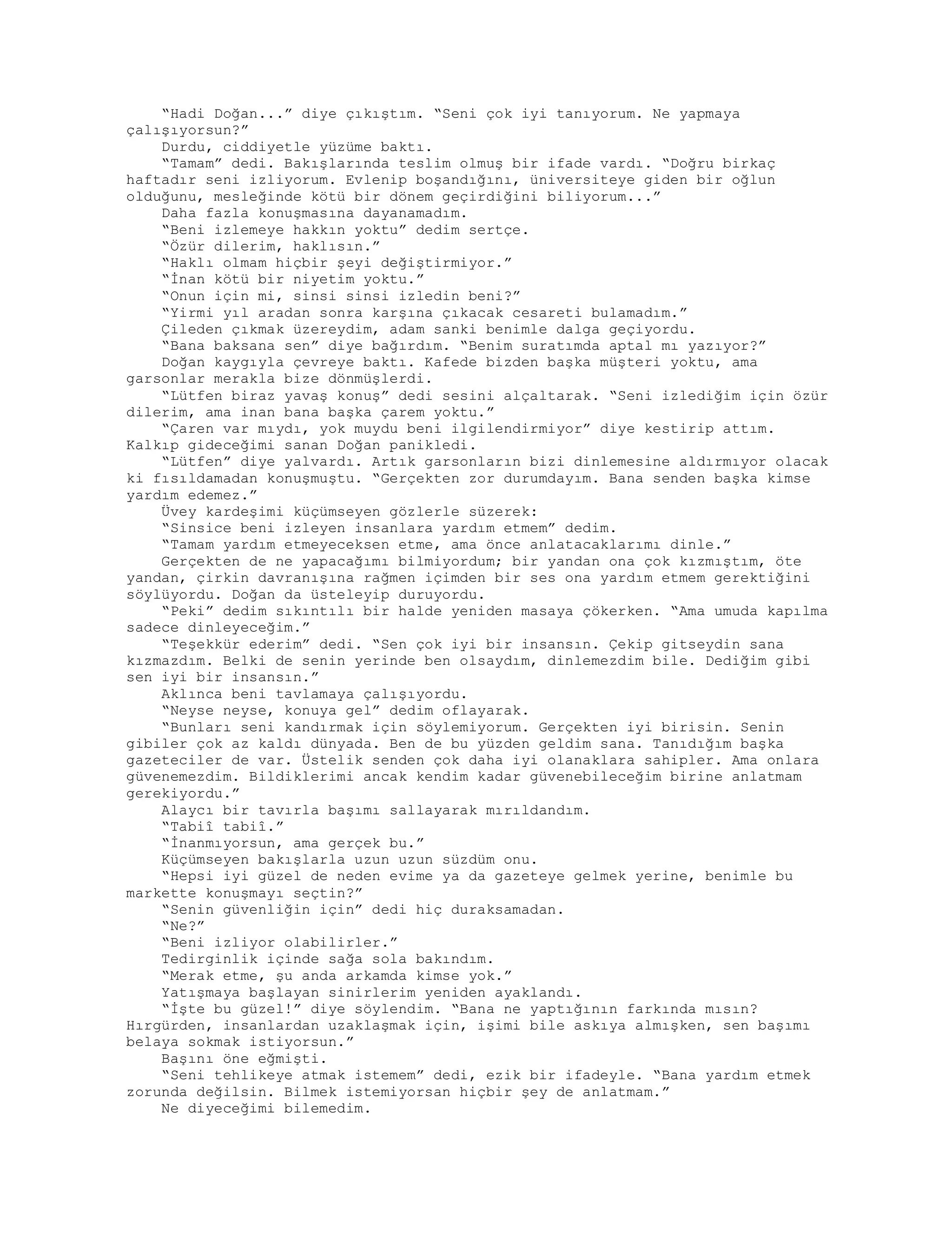 “Hadi Doğan...” diye çıkıştım. “Seni çok iyi tanıyorum. Ne yapmaya
çalışıyorsun?”
Durdu, ciddiyetle yüzüme baktı.
“Tamam” dedi. Bakışlarında teslim olmuş bir ifade vardı. “Doğru birkaç
haftadır seni izliyorum. Evlenip boşandığını, üniversiteye giden bir oğlun
olduğunu, mesleğinde kötü bir dönem geçirdiğini biliyorum...”
Daha fazla konuşmasına dayanamadım.
“Beni izlemeye hakkın yoktu” dedim sertçe.
“Özür dilerim, haklısın.”
“Haklı olmam hiçbir şeyi değiştirmiyor.”
“İnan kötü bir niyetim yoktu.”
“Onun için mi, sinsi sinsi izledin beni?”
“Yirmi yıl aradan sonra karşına çıkacak cesareti bulamadım.”
Çileden çıkmak üzereydim, adam sanki benimle dalga geçiyordu.
“Bana baksana sen” diye bağırdım. “Benim suratımda aptal mı yazıyor?”
Doğan kaygıyla çevreye baktı. Kafede bizden başka müşteri yoktu, ama
garsonlar merakla bize dönmüşlerdi.
“Lütfen biraz yavaş konuş” dedi sesini alçaltarak. “Seni izlediğim için özür
dilerim, ama inan bana başka çarem yoktu.”
“Çaren var mıydı, yok muydu beni ilgilendirmiyor” diye kestirip attım.
Kalkıp gideceğimi sanan Doğan panikledi.
“Lütfen” diye yalvardı. Artık garsonların bizi dinlemesine aldırmıyor olacak
ki fısıldamadan konuşmuştu. “Gerçekten zor durumdayım. Bana senden başka kimse
yardım edemez.”
Üvey kardeşimi küçümseyen gözlerle süzerek:
“Sinsice beni izleyen insanlara yardım etmem” dedim.
“Tamam yardım etmeyeceksen etme, ama önce anlatacaklarımı dinle.”
Gerçekten de ne yapacağımı bilmiyordum; bir yandan ona çok kızmıştım, öte
yandan, çirkin davranışına rağmen içimden bir ses ona yardım etmem gerektiğini
söylüyordu. Doğan da üsteleyip duruyordu.
“Peki” dedim sıkıntılı bir halde yeniden masaya çökerken. “Ama umuda kapılma
sadece dinleyeceğim.”
“Teşekkür ederim” dedi. “Sen çok iyi bir insansın. Çekip gitseydin sana
kızmazdım. Belki de senin yerinde ben olsaydım, dinlemezdim bile. Dediğim gibi
sen iyi bir insansın.”
Aklınca beni tavlamaya çalışıyordu.
“Neyse neyse, konuya gel” dedim oflayarak.
“Bunları seni kandırmak için söylemiyorum. Gerçekten iyi birisin. Senin
gibiler çok az kaldı dünyada. Ben de bu yüzden geldim sana. Tanıdığım başka
gazeteciler de var. Üstelik senden çok daha iyi olanaklara sahipler. Ama onlara
güvenemezdim. Bildiklerimi ancak kendim kadar güvenebileceğim birine anlatmam
gerekiyordu.”
Alaycı bir tavırla başımı sallayarak mırıldandım.
“Tabiî tabiî.”
“İnanmıyorsun, ama gerçek bu.”
Küçümseyen bakışlarla uzun uzun süzdüm onu.
“Hepsi iyi güzel de neden evime ya da gazeteye gelmek yerine, benimle bu
markette konuşmayı seçtin?”
“Senin güvenliğin için” dedi hiç duraksamadan.
“Ne?”
“Beni izliyor olabilirler.”
Tedirginlik içinde sağa sola bakındım.
“Merak etme, şu anda arkamda kimse yok.”
Yatışmaya başlayan sinirlerim yeniden ayaklandı.
“İşte bu güzel!” diye söylendim. “Bana ne yaptığının farkında mısın?
Hırgürden, insanlardan uzaklaşmak için, işimi bile askıya almışken, sen başımı
belaya sokmak istiyorsun.”
Başını öne eğmişti.
“Seni tehlikeye atmak istemem” dedi, ezik bir ifadeyle. “Bana yardım etmek
zorunda değilsin. Bilmek istemiyorsan hiçbir şey de anlatmam.”
Ne diyeceğimi bilemedim.
 