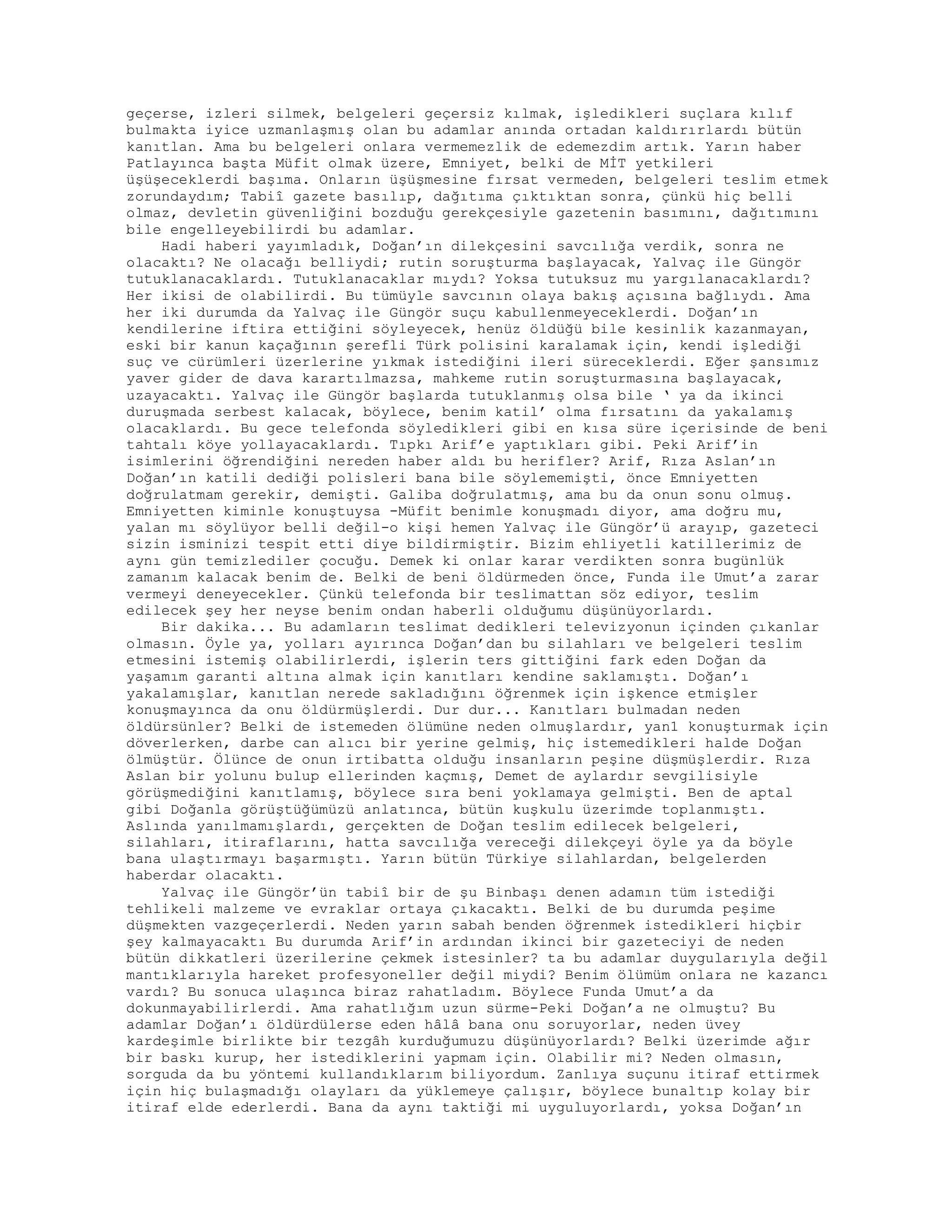 geçerse, izleri silmek, belgeleri geçersiz kılmak, işledikleri suçlara kılıf
bulmakta iyice uzmanlaşmış olan bu adamlar anında ortadan kaldırırlardı bütün
kanıtlan. Ama bu belgeleri onlara vermemezlik de edemezdim artık. Yarın haber
Patlayınca başta Müfit olmak üzere, Emniyet, belki de MİT yetkileri
üşüşeceklerdi başıma. Onların üşüşmesine fırsat vermeden, belgeleri teslim etmek
zorundaydım; Tabiî gazete basılıp, dağıtıma çıktıktan sonra, çünkü hiç belli
olmaz, devletin güvenliğini bozduğu gerekçesiyle gazetenin basımını, dağıtımını
bile engelleyebilirdi bu adamlar.
Hadi haberi yayımladık, Doğan’ın dilekçesini savcılığa verdik, sonra ne
olacaktı? Ne olacağı belliydi; rutin soruşturma başlayacak, Yalvaç ile Güngör
tutuklanacaklardı. Tutuklanacaklar mıydı? Yoksa tutuksuz mu yargılanacaklardı?
Her ikisi de olabilirdi. Bu tümüyle savcının olaya bakış açısına bağlıydı. Ama
her iki durumda da Yalvaç ile Güngör suçu kabullenmeyeceklerdi. Doğan’ın
kendilerine iftira ettiğini söyleyecek, henüz öldüğü bile kesinlik kazanmayan,
eski bir kanun kaçağının şerefli Türk polisini karalamak için, kendi işlediği
suç ve cürümleri üzerlerine yıkmak istediğini ileri süreceklerdi. Eğer şansımız
yaver gider de dava karartılmazsa, mahkeme rutin soruşturmasına başlayacak,
uzayacaktı. Yalvaç ile Güngör başlarda tutuklanmış olsa bile ‘ ya da ikinci
duruşmada serbest kalacak, böylece, benim katil’ olma fırsatını da yakalamış
olacaklardı. Bu gece telefonda söyledikleri gibi en kısa süre içerisinde de beni
tahtalı köye yollayacaklardı. Tıpkı Arif’e yaptıkları gibi. Peki Arif’in
isimlerini öğrendiğini nereden haber aldı bu herifler? Arif, Rıza Aslan’ın
Doğan’ın katili dediği polisleri bana bile söylememişti, önce Emniyetten
doğrulatmam gerekir, demişti. Galiba doğrulatmış, ama bu da onun sonu olmuş.
Emniyetten kiminle konuştuysa -Müfit benimle konuşmadı diyor, ama doğru mu,
yalan mı söylüyor belli değil-o kişi hemen Yalvaç ile Güngör’ü arayıp, gazeteci
sizin isminizi tespit etti diye bildirmiştir. Bizim ehliyetli katillerimiz de
aynı gün temizlediler çocuğu. Demek ki onlar karar verdikten sonra bugünlük
zamanım kalacak benim de. Belki de beni öldürmeden önce, Funda ile Umut’a zarar
vermeyi deneyecekler. Çünkü telefonda bir teslimattan söz ediyor, teslim
edilecek şey her neyse benim ondan haberli olduğumu düşünüyorlardı.
Bir dakika... Bu adamların teslimat dedikleri televizyonun içinden çıkanlar
olmasın. Öyle ya, yolları ayırınca Doğan’dan bu silahları ve belgeleri teslim
etmesini istemiş olabilirlerdi, işlerin ters gittiğini fark eden Doğan da
yaşamım garanti altına almak için kanıtları kendine saklamıştı. Doğan’ı
yakalamışlar, kanıtlan nerede sakladığını öğrenmek için işkence etmişler
konuşmayınca da onu öldürmüşlerdi. Dur dur... Kanıtları bulmadan neden
öldürsünler? Belki de istemeden ölümüne neden olmuşlardır, yan1 konuşturmak için
döverlerken, darbe can alıcı bir yerine gelmiş, hiç istemedikleri halde Doğan
ölmüştür. Ölünce de onun irtibatta olduğu insanların peşine düşmüşlerdir. Rıza
Aslan bir yolunu bulup ellerinden kaçmış, Demet de aylardır sevgilisiyle
görüşmediğini kanıtlamış, böylece sıra beni yoklamaya gelmişti. Ben de aptal
gibi Doğanla görüştüğümüzü anlatınca, bütün kuşkulu üzerimde toplanmıştı.
Aslında yanılmamışlardı, gerçekten de Doğan teslim edilecek belgeleri,
silahları, itiraflarını, hatta savcılığa vereceği dilekçeyi öyle ya da böyle
bana ulaştırmayı başarmıştı. Yarın bütün Türkiye silahlardan, belgelerden
haberdar olacaktı.
Yalvaç ile Güngör’ün tabiî bir de şu Binbaşı denen adamın tüm istediği
tehlikeli malzeme ve evraklar ortaya çıkacaktı. Belki de bu durumda peşime
düşmekten vazgeçerlerdi. Neden yarın sabah benden öğrenmek istedikleri hiçbir
şey kalmayacaktı Bu durumda Arif’in ardından ikinci bir gazeteciyi de neden
bütün dikkatleri üzerilerine çekmek istesinler? ta bu adamlar duygularıyla değil
mantıklarıyla hareket profesyoneller değil miydi? Benim ölümüm onlara ne kazancı
vardı? Bu sonuca ulaşınca biraz rahatladım. Böylece Funda Umut’a da
dokunmayabilirlerdi. Ama rahatlığım uzun sürme-Peki Doğan’a ne olmuştu? Bu
adamlar Doğan’ı öldürdülerse eden hâlâ bana onu soruyorlar, neden üvey
kardeşimle birlikte bir tezgâh kurduğumuzu düşünüyorlardı? Belki üzerimde ağır
bir baskı kurup, her istediklerini yapmam için. Olabilir mi? Neden olmasın,
sorguda da bu yöntemi kullandıklarım biliyordum. Zanlıya suçunu itiraf ettirmek
için hiç bulaşmadığı olayları da yüklemeye çalışır, böylece bunaltıp kolay bir
itiraf elde ederlerdi. Bana da aynı taktiği mi uyguluyorlardı, yoksa Doğan’ın
 