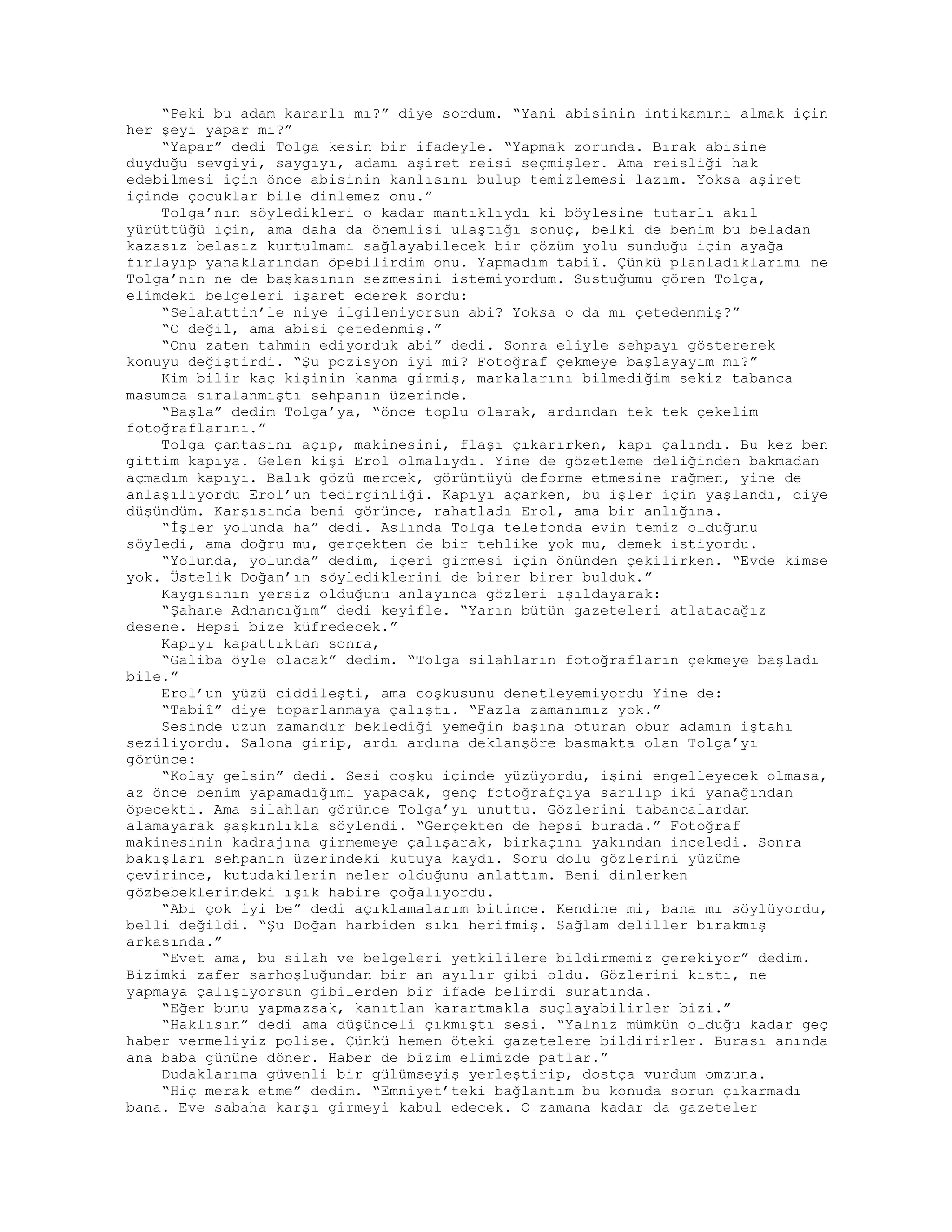 “Peki bu adam kararlı mı?” diye sordum. “Yani abisinin intikamını almak için
her şeyi yapar mı?”
“Yapar” dedi Tolga kesin bir ifadeyle. “Yapmak zorunda. Bırak abisine
duyduğu sevgiyi, saygıyı, adamı aşiret reisi seçmişler. Ama reisliği hak
edebilmesi için önce abisinin kanlısını bulup temizlemesi lazım. Yoksa aşiret
içinde çocuklar bile dinlemez onu.”
Tolga’nın söyledikleri o kadar mantıklıydı ki böylesine tutarlı akıl
yürüttüğü için, ama daha da önemlisi ulaştığı sonuç, belki de benim bu beladan
kazasız belasız kurtulmamı sağlayabilecek bir çözüm yolu sunduğu için ayağa
fırlayıp yanaklarından öpebilirdim onu. Yapmadım tabiî. Çünkü planladıklarımı ne
Tolga’nın ne de başkasının sezmesini istemiyordum. Sustuğumu gören Tolga,
elimdeki belgeleri işaret ederek sordu:
“Selahattin’le niye ilgileniyorsun abi? Yoksa o da mı çetedenmiş?”
“O değil, ama abisi çetedenmiş.”
“Onu zaten tahmin ediyorduk abi” dedi. Sonra eliyle sehpayı göstererek
konuyu değiştirdi. “Şu pozisyon iyi mi? Fotoğraf çekmeye başlayayım mı?”
Kim bilir kaç kişinin kanma girmiş, markalarını bilmediğim sekiz tabanca
masumca sıralanmıştı sehpanın üzerinde.
“Başla” dedim Tolga’ya, “önce toplu olarak, ardından tek tek çekelim
fotoğraflarını.”
Tolga çantasını açıp, makinesini, flaşı çıkarırken, kapı çalındı. Bu kez ben
gittim kapıya. Gelen kişi Erol olmalıydı. Yine de gözetleme deliğinden bakmadan
açmadım kapıyı. Balık gözü mercek, görüntüyü deforme etmesine rağmen, yine de
anlaşılıyordu Erol’un tedirginliği. Kapıyı açarken, bu işler için yaşlandı, diye
düşündüm. Karşısında beni görünce, rahatladı Erol, ama bir anlığına.
“İşler yolunda ha” dedi. Aslında Tolga telefonda evin temiz olduğunu
söyledi, ama doğru mu, gerçekten de bir tehlike yok mu, demek istiyordu.
“Yolunda, yolunda” dedim, içeri girmesi için önünden çekilirken. “Evde kimse
yok. Üstelik Doğan’ın söylediklerini de birer birer bulduk.”
Kaygısının yersiz olduğunu anlayınca gözleri ışıldayarak:
“Şahane Adnancığım” dedi keyifle. “Yarın bütün gazeteleri atlatacağız
desene. Hepsi bize küfredecek.”
Kapıyı kapattıktan sonra,
“Galiba öyle olacak” dedim. “Tolga silahların fotoğrafların çekmeye başladı
bile.”
Erol’un yüzü ciddileşti, ama coşkusunu denetleyemiyordu Yine de:
“Tabiî” diye toparlanmaya çalıştı. “Fazla zamanımız yok.”
Sesinde uzun zamandır beklediği yemeğin başına oturan obur adamın iştahı
seziliyordu. Salona girip, ardı ardına deklanşöre basmakta olan Tolga’yı
görünce:
“Kolay gelsin” dedi. Sesi coşku içinde yüzüyordu, işini engelleyecek olmasa,
az önce benim yapamadığımı yapacak, genç fotoğrafçıya sarılıp iki yanağından
öpecekti. Ama silahlan görünce Tolga’yı unuttu. Gözlerini tabancalardan
alamayarak şaşkınlıkla söylendi. “Gerçekten de hepsi burada.” Fotoğraf
makinesinin kadrajına girmemeye çalışarak, birkaçını yakından inceledi. Sonra
bakışları sehpanın üzerindeki kutuya kaydı. Soru dolu gözlerini yüzüme
çevirince, kutudakilerin neler olduğunu anlattım. Beni dinlerken
gözbebeklerindeki ışık habire çoğalıyordu.
“Abi çok iyi be” dedi açıklamalarım bitince. Kendine mi, bana mı söylüyordu,
belli değildi. “Şu Doğan harbiden sıkı herifmiş. Sağlam deliller bırakmış
arkasında.”
“Evet ama, bu silah ve belgeleri yetkililere bildirmemiz gerekiyor” dedim.
Bizimki zafer sarhoşluğundan bir an ayılır gibi oldu. Gözlerini kıstı, ne
yapmaya çalışıyorsun gibilerden bir ifade belirdi suratında.
“Eğer bunu yapmazsak, kanıtlan karartmakla suçlayabilirler bizi.”
“Haklısın” dedi ama düşünceli çıkmıştı sesi. “Yalnız mümkün olduğu kadar geç
haber vermeliyiz polise. Çünkü hemen öteki gazetelere bildirirler. Burası anında
ana baba gününe döner. Haber de bizim elimizde patlar.”
Dudaklarıma güvenli bir gülümseyiş yerleştirip, dostça vurdum omzuna.
“Hiç merak etme” dedim. “Emniyet’teki bağlantım bu konuda sorun çıkarmadı
bana. Eve sabaha karşı girmeyi kabul edecek. O zamana kadar da gazeteler
 