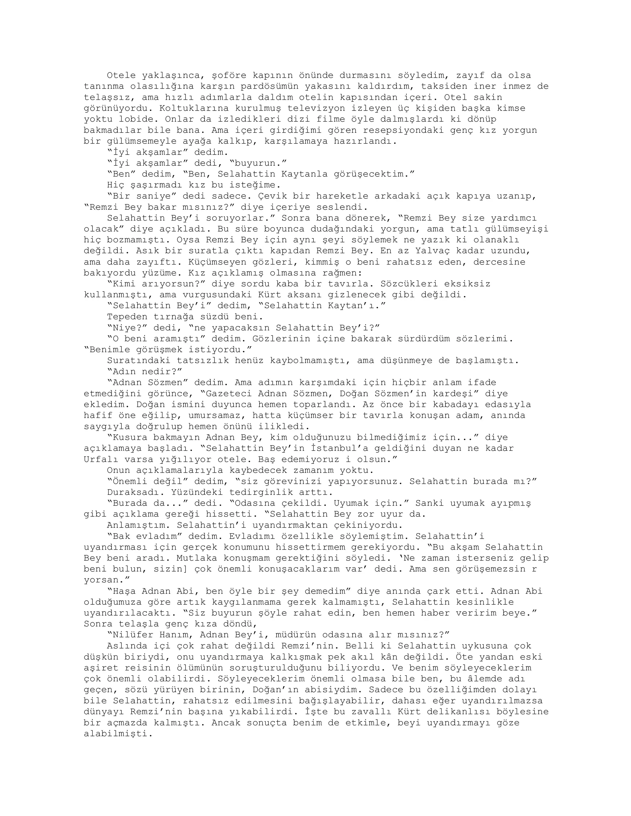 Otele yaklaşınca, şoföre kapının önünde durmasını söyledim, zayıf da olsa
tanınma olasılığına karşın pardösümün yakasını kaldırdım, taksiden iner inmez de
telaşsız, ama hızlı adımlarla daldım otelin kapısından içeri. Otel sakin
görünüyordu. Koltuklarına kurulmuş televizyon izleyen üç kişiden başka kimse
yoktu lobide. Onlar da izledikleri dizi filme öyle dalmışlardı ki dönüp
bakmadılar bile bana. Ama içeri girdiğimi gören resepsiyondaki genç kız yorgun
bir gülümsemeyle ayağa kalkıp, karşılamaya hazırlandı.
“İyi akşamlar” dedim.
“İyi akşamlar” dedi, “buyurun.”
“Ben” dedim, “Ben, Selahattin Kaytanla görüşecektim.”
Hiç şaşırmadı kız bu isteğime.
“Bir saniye” dedi sadece. Çevik bir hareketle arkadaki açık kapıya uzanıp,
“Remzi Bey bakar mısınız?” diye içeriye seslendi.
Selahattin Bey’i soruyorlar.” Sonra bana dönerek, “Remzi Bey size yardımcı
olacak” diye açıkladı. Bu süre boyunca dudağındaki yorgun, ama tatlı gülümseyişi
hiç bozmamıştı. Oysa Remzi Bey için aynı şeyi söylemek ne yazık ki olanaklı
değildi. Asık bir suratla çıktı kapıdan Remzi Bey. En az Yalvaç kadar uzundu,
ama daha zayıftı. Küçümseyen gözleri, kimmiş o beni rahatsız eden, dercesine
bakıyordu yüzüme. Kız açıklamış olmasına rağmen:
“Kimi arıyorsun?” diye sordu kaba bir tavırla. Sözcükleri eksiksiz
kullanmıştı, ama vurgusundaki Kürt aksanı gizlenecek gibi değildi.
“Selahattin Bey’i” dedim, “Selahattin Kaytan’ı.”
Tepeden tırnağa süzdü beni.
“Niye?” dedi, “ne yapacaksın Selahattin Bey’i?”
“O beni aramıştı” dedim. Gözlerinin içine bakarak sürdürdüm sözlerimi.
“Benimle görüşmek istiyordu.”
Suratındaki tatsızlık henüz kaybolmamıştı, ama düşünmeye de başlamıştı.
“Adın nedir?”
“Adnan Sözmen” dedim. Ama adımın karşımdaki için hiçbir anlam ifade
etmediğini görünce, “Gazeteci Adnan Sözmen, Doğan Sözmen’in kardeşi” diye
ekledim. Doğan ismini duyunca hemen toparlandı. Az önce bir kabadayı edasıyla
hafif öne eğilip, umursamaz, hatta küçümser bir tavırla konuşan adam, anında
saygıyla doğrulup hemen önünü ilikledi.
“Kusura bakmayın Adnan Bey, kim olduğunuzu bilmediğimiz için...” diye
açıklamaya başladı. “Selahattin Bey’in İstanbul’a geldiğini duyan ne kadar
Urfalı varsa yığılıyor otele. Baş edemiyoruz i olsun.”
Onun açıklamalarıyla kaybedecek zamanım yoktu.
“Önemli değil” dedim, “siz görevinizi yapıyorsunuz. Selahattin burada mı?”
Duraksadı. Yüzündeki tedirginlik arttı.
“Burada da...” dedi. “Odasına çekildi. Uyumak için.” Sanki uyumak ayıpmış
gibi açıklama gereği hissetti. “Selahattin Bey zor uyur da.
Anlamıştım. Selahattin’i uyandırmaktan çekiniyordu.
“Bak evladım” dedim. Evladımı özellikle söylemiştim. Selahattin’i
uyandırması için gerçek konumunu hissettirmem gerekiyordu. “Bu akşam Selahattin
Bey beni aradı. Mutlaka konuşmam gerektiğini söyledi. ‘Ne zaman isterseniz gelip
beni bulun, sizin] çok önemli konuşacaklarım var’ dedi. Ama sen görüşemezsin r
yorsan.”
“Haşa Adnan Abi, ben öyle bir şey demedim” diye anında çark etti. Adnan Abi
olduğumuza göre artık kaygılanmama gerek kalmamıştı, Selahattin kesinlikle
uyandırılacaktı. “Siz buyurun şöyle rahat edin, ben hemen haber veririm beye.”
Sonra telaşla genç kıza döndü,
“Nilüfer Hanım, Adnan Bey’i, müdürün odasına alır mısınız?”
Aslında içi çok rahat değildi Remzi’nin. Belli ki Selahattin uykusuna çok
düşkün biriydi, onu uyandırmaya kalkışmak pek akıl kân değildi. Öte yandan eski
aşiret reisinin ölümünün soruşturulduğunu biliyordu. Ve benim söyleyeceklerim
çok önemli olabilirdi. Söyleyeceklerim önemli olmasa bile ben, bu âlemde adı
geçen, sözü yürüyen birinin, Doğan’ın abisiydim. Sadece bu özelliğimden dolayı
bile Selahattin, rahatsız edilmesini bağışlayabilir, dahası eğer uyandırılmazsa
dünyayı Remzi’nin başına yıkabilirdi. İşte bu zavallı Kürt delikanlısı böylesine
bir açmazda kalmıştı. Ancak sonuçta benim de etkimle, beyi uyandırmayı göze
alabilmişti.
 