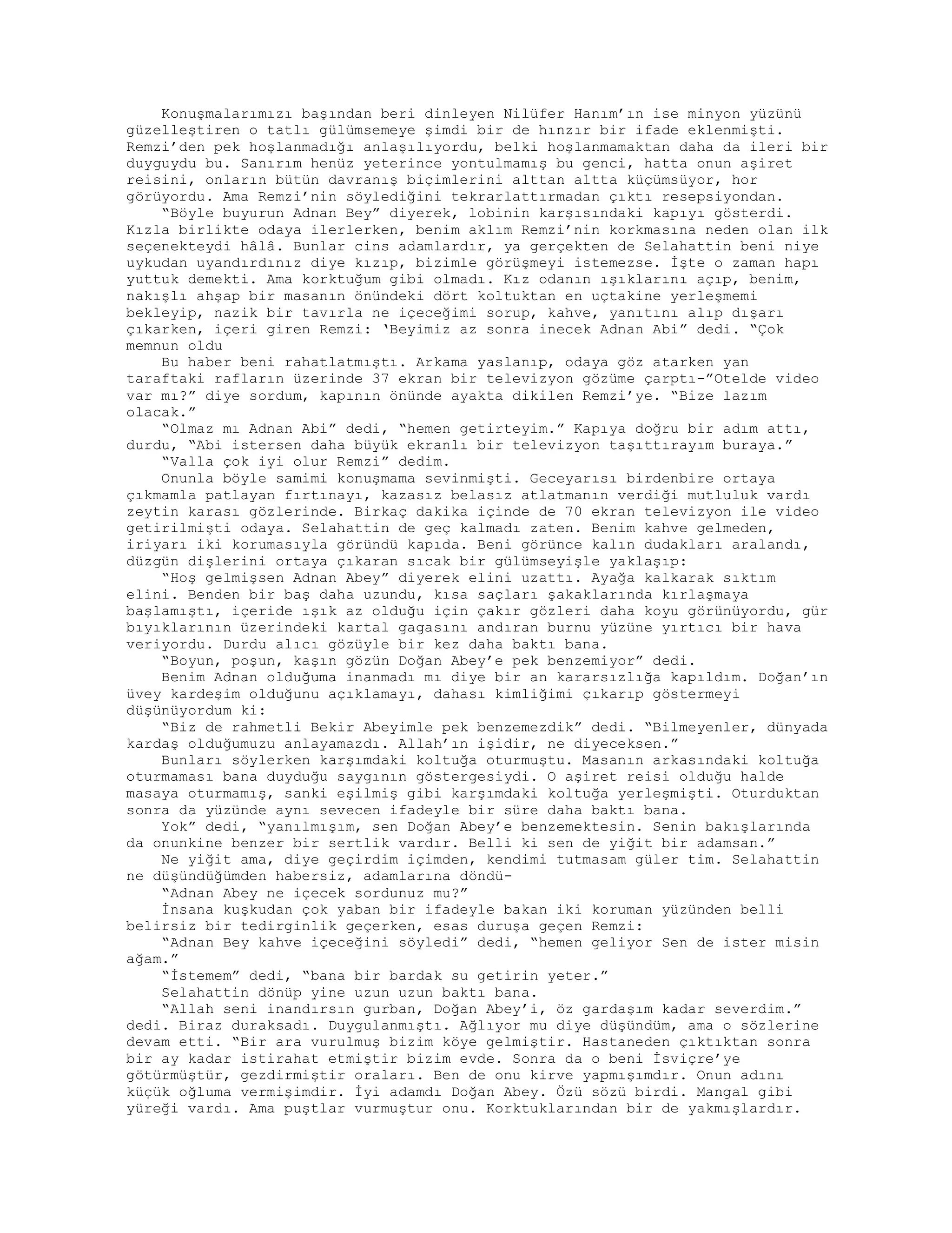 Konuşmalarımızı başından beri dinleyen Nilüfer Hanım’ın ise minyon yüzünü
güzelleştiren o tatlı gülümsemeye şimdi bir de hınzır bir ifade eklenmişti.
Remzi’den pek hoşlanmadığı anlaşılıyordu, belki hoşlanmamaktan daha da ileri bir
duyguydu bu. Sanırım henüz yeterince yontulmamış bu genci, hatta onun aşiret
reisini, onların bütün davranış biçimlerini alttan altta küçümsüyor, hor
görüyordu. Ama Remzi’nin söylediğini tekrarlattırmadan çıktı resepsiyondan.
“Böyle buyurun Adnan Bey” diyerek, lobinin karşısındaki kapıyı gösterdi.
Kızla birlikte odaya ilerlerken, benim aklım Remzi’nin korkmasına neden olan ilk
seçenekteydi hâlâ. Bunlar cins adamlardır, ya gerçekten de Selahattin beni niye
uykudan uyandırdınız diye kızıp, bizimle görüşmeyi istemezse. İşte o zaman hapı
yuttuk demekti. Ama korktuğum gibi olmadı. Kız odanın ışıklarını açıp, benim,
nakışlı ahşap bir masanın önündeki dört koltuktan en uçtakine yerleşmemi
bekleyip, nazik bir tavırla ne içeceğimi sorup, kahve, yanıtını alıp dışarı
çıkarken, içeri giren Remzi: ‘Beyimiz az sonra inecek Adnan Abi” dedi. “Çok
memnun oldu
Bu haber beni rahatlatmıştı. Arkama yaslanıp, odaya göz atarken yan
taraftaki rafların üzerinde 37 ekran bir televizyon gözüme çarptı-”Otelde video
var mı?” diye sordum, kapının önünde ayakta dikilen Remzi’ye. “Bize lazım
olacak.”
“Olmaz mı Adnan Abi” dedi, “hemen getirteyim.” Kapıya doğru bir adım attı,
durdu, “Abi istersen daha büyük ekranlı bir televizyon taşıttırayım buraya.”
“Valla çok iyi olur Remzi” dedim.
Onunla böyle samimi konuşmama sevinmişti. Geceyarısı birdenbire ortaya
çıkmamla patlayan fırtınayı, kazasız belasız atlatmanın verdiği mutluluk vardı
zeytin karası gözlerinde. Birkaç dakika içinde de 70 ekran televizyon ile video
getirilmişti odaya. Selahattin de geç kalmadı zaten. Benim kahve gelmeden,
iriyarı iki korumasıyla göründü kapıda. Beni görünce kalın dudakları aralandı,
düzgün dişlerini ortaya çıkaran sıcak bir gülümseyişle yaklaşıp:
“Hoş gelmişsen Adnan Abey” diyerek elini uzattı. Ayağa kalkarak sıktım
elini. Benden bir baş daha uzundu, kısa saçları şakaklarında kırlaşmaya
başlamıştı, içeride ışık az olduğu için çakır gözleri daha koyu görünüyordu, gür
bıyıklarının üzerindeki kartal gagasını andıran burnu yüzüne yırtıcı bir hava
veriyordu. Durdu alıcı gözüyle bir kez daha baktı bana.
“Boyun, poşun, kaşın gözün Doğan Abey’e pek benzemiyor” dedi.
Benim Adnan olduğuma inanmadı mı diye bir an kararsızlığa kapıldım. Doğan’ın
üvey kardeşim olduğunu açıklamayı, dahası kimliğimi çıkarıp göstermeyi
düşünüyordum ki:
“Biz de rahmetli Bekir Abeyimle pek benzemezdik” dedi. “Bilmeyenler, dünyada
kardaş olduğumuzu anlayamazdı. Allah’ın işidir, ne diyeceksen.”
Bunları söylerken karşımdaki koltuğa oturmuştu. Masanın arkasındaki koltuğa
oturmaması bana duyduğu saygının göstergesiydi. O aşiret reisi olduğu halde
masaya oturmamış, sanki eşilmiş gibi karşımdaki koltuğa yerleşmişti. Oturduktan
sonra da yüzünde aynı sevecen ifadeyle bir süre daha baktı bana.
Yok” dedi, “yanılmışım, sen Doğan Abey’e benzemektesin. Senin bakışlarında
da onunkine benzer bir sertlik vardır. Belli ki sen de yiğit bir adamsan.”
Ne yiğit ama, diye geçirdim içimden, kendimi tutmasam güler tim. Selahattin
ne düşündüğümden habersiz, adamlarına döndü-
“Adnan Abey ne içecek sordunuz mu?”
İnsana kuşkudan çok yaban bir ifadeyle bakan iki koruman yüzünden belli
belirsiz bir tedirginlik geçerken, esas duruşa geçen Remzi:
“Adnan Bey kahve içeceğini söyledi” dedi, “hemen geliyor Sen de ister misin
ağam.”
“İstemem” dedi, “bana bir bardak su getirin yeter.”
Selahattin dönüp yine uzun uzun baktı bana.
“Allah seni inandırsın gurban, Doğan Abey’i, öz gardaşım kadar severdim.”
dedi. Biraz duraksadı. Duygulanmıştı. Ağlıyor mu diye düşündüm, ama o sözlerine
devam etti. “Bir ara vurulmuş bizim köye gelmiştir. Hastaneden çıktıktan sonra
bir ay kadar istirahat etmiştir bizim evde. Sonra da o beni İsviçre’ye
götürmüştür, gezdirmiştir oraları. Ben de onu kirve yapmışımdır. Onun adını
küçük oğluma vermişimdir. İyi adamdı Doğan Abey. Özü sözü birdi. Mangal gibi
yüreği vardı. Ama puştlar vurmuştur onu. Korktuklarından bir de yakmışlardır.
 