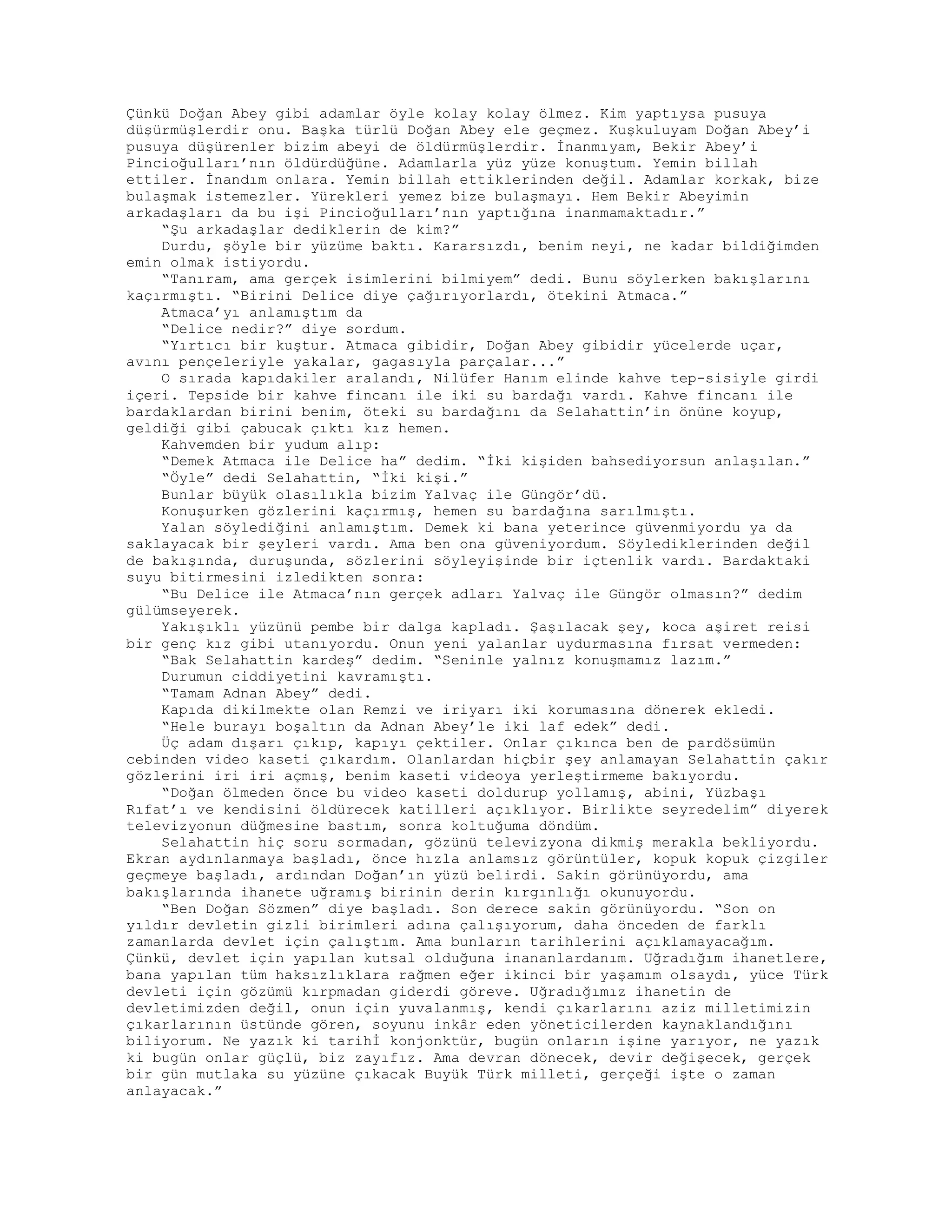 Çünkü Doğan Abey gibi adamlar öyle kolay kolay ölmez. Kim yaptıysa pusuya
düşürmüşlerdir onu. Başka türlü Doğan Abey ele geçmez. Kuşkuluyam Doğan Abey’i
pusuya düşürenler bizim abeyi de öldürmüşlerdir. İnanmıyam, Bekir Abey’i
Pincioğulları’nın öldürdüğüne. Adamlarla yüz yüze konuştum. Yemin billah
ettiler. İnandım onlara. Yemin billah ettiklerinden değil. Adamlar korkak, bize
bulaşmak istemezler. Yürekleri yemez bize bulaşmayı. Hem Bekir Abeyimin
arkadaşları da bu işi Pincioğulları’nın yaptığına inanmamaktadır.”
“Şu arkadaşlar dediklerin de kim?”
Durdu, şöyle bir yüzüme baktı. Kararsızdı, benim neyi, ne kadar bildiğimden
emin olmak istiyordu.
“Tanıram, ama gerçek isimlerini bilmiyem” dedi. Bunu söylerken bakışlarını
kaçırmıştı. “Birini Delice diye çağırıyorlardı, ötekini Atmaca.”
Atmaca’yı anlamıştım da
“Delice nedir?” diye sordum.
“Yırtıcı bir kuştur. Atmaca gibidir, Doğan Abey gibidir yücelerde uçar,
avını pençeleriyle yakalar, gagasıyla parçalar...”
O sırada kapıdakiler aralandı, Nilüfer Hanım elinde kahve tep-sisiyle girdi
içeri. Tepside bir kahve fincanı ile iki su bardağı vardı. Kahve fincanı ile
bardaklardan birini benim, öteki su bardağını da Selahattin’in önüne koyup,
geldiği gibi çabucak çıktı kız hemen.
Kahvemden bir yudum alıp:
“Demek Atmaca ile Delice ha” dedim. “İki kişiden bahsediyorsun anlaşılan.”
“Öyle” dedi Selahattin, “İki kişi.”
Bunlar büyük olasılıkla bizim Yalvaç ile Güngör’dü.
Konuşurken gözlerini kaçırmış, hemen su bardağına sarılmıştı.
Yalan söylediğini anlamıştım. Demek ki bana yeterince güvenmiyordu ya da
saklayacak bir şeyleri vardı. Ama ben ona güveniyordum. Söylediklerinden değil
de bakışında, duruşunda, sözlerini söyleyişinde bir içtenlik vardı. Bardaktaki
suyu bitirmesini izledikten sonra:
“Bu Delice ile Atmaca’nın gerçek adları Yalvaç ile Güngör olmasın?” dedim
gülümseyerek.
Yakışıklı yüzünü pembe bir dalga kapladı. Şaşılacak şey, koca aşiret reisi
bir genç kız gibi utanıyordu. Onun yeni yalanlar uydurmasına fırsat vermeden:
“Bak Selahattin kardeş” dedim. “Seninle yalnız konuşmamız lazım.”
Durumun ciddiyetini kavramıştı.
“Tamam Adnan Abey” dedi.
Kapıda dikilmekte olan Remzi ve iriyarı iki korumasına dönerek ekledi.
“Hele burayı boşaltın da Adnan Abey’le iki laf edek” dedi.
Üç adam dışarı çıkıp, kapıyı çektiler. Onlar çıkınca ben de pardösümün
cebinden video kaseti çıkardım. Olanlardan hiçbir şey anlamayan Selahattin çakır
gözlerini iri iri açmış, benim kaseti videoya yerleştirmeme bakıyordu.
“Doğan ölmeden önce bu video kaseti doldurup yollamış, abini, Yüzbaşı
Rıfat’ı ve kendisini öldürecek katilleri açıklıyor. Birlikte seyredelim” diyerek
televizyonun düğmesine bastım, sonra koltuğuma döndüm.
Selahattin hiç soru sormadan, gözünü televizyona dikmiş merakla bekliyordu.
Ekran aydınlanmaya başladı, önce hızla anlamsız görüntüler, kopuk kopuk çizgiler
geçmeye başladı, ardından Doğan’ın yüzü belirdi. Sakin görünüyordu, ama
bakışlarında ihanete uğramış birinin derin kırgınlığı okunuyordu.
“Ben Doğan Sözmen” diye başladı. Son derece sakin görünüyordu. “Son on
yıldır devletin gizli birimleri adına çalışıyorum, daha önceden de farklı
zamanlarda devlet için çalıştım. Ama bunların tarihlerini açıklamayacağım.
Çünkü, devlet için yapılan kutsal olduğuna inananlardanım. Uğradığım ihanetlere,
bana yapılan tüm haksızlıklara rağmen eğer ikinci bir yaşamım olsaydı, yüce Türk
devleti için gözümü kırpmadan giderdi göreve. Uğradığımız ihanetin de
devletimizden değil, onun için yuvalanmış, kendi çıkarlarını aziz milletimizin
çıkarlarının üstünde gören, soyunu inkâr eden yöneticilerden kaynaklandığını
biliyorum. Ne yazık ki tarihİ konjonktür, bugün onların işine yarıyor, ne yazık
ki bugün onlar güçlü, biz zayıfız. Ama devran dönecek, devir değişecek, gerçek
bir gün mutlaka su yüzüne çıkacak Buyük Türk milleti, gerçeği işte o zaman
anlayacak.”
 