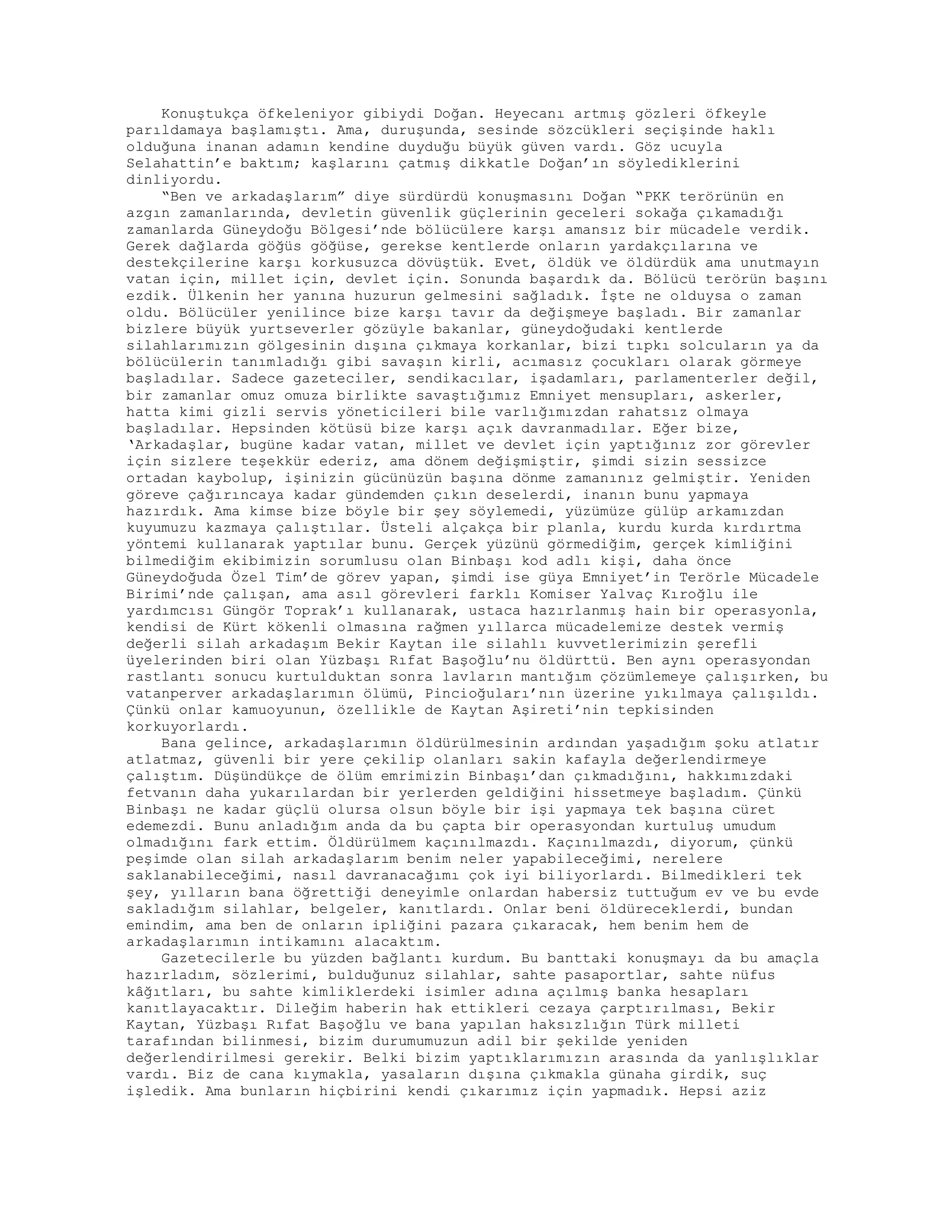 Konuştukça öfkeleniyor gibiydi Doğan. Heyecanı artmış gözleri öfkeyle
parıldamaya başlamıştı. Ama, duruşunda, sesinde sözcükleri seçişinde haklı
olduğuna inanan adamın kendine duyduğu büyük güven vardı. Göz ucuyla
Selahattin’e baktım; kaşlarını çatmış dikkatle Doğan’ın söylediklerini
dinliyordu.
“Ben ve arkadaşlarım” diye sürdürdü konuşmasını Doğan “PKK terörünün en
azgın zamanlarında, devletin güvenlik güçlerinin geceleri sokağa çıkamadığı
zamanlarda Güneydoğu Bölgesi’nde bölücülere karşı amansız bir mücadele verdik.
Gerek dağlarda göğüs göğüse, gerekse kentlerde onların yardakçılarına ve
destekçilerine karşı korkusuzca dövüştük. Evet, öldük ve öldürdük ama unutmayın
vatan için, millet için, devlet için. Sonunda başardık da. Bölücü terörün başını
ezdik. Ülkenin her yanına huzurun gelmesini sağladık. İşte ne olduysa o zaman
oldu. Bölücüler yenilince bize karşı tavır da değişmeye başladı. Bir zamanlar
bizlere büyük yurtseverler gözüyle bakanlar, güneydoğudaki kentlerde
silahlarımızın gölgesinin dışına çıkmaya korkanlar, bizi tıpkı solcuların ya da
bölücülerin tanımladığı gibi savaşın kirli, acımasız çocukları olarak görmeye
başladılar. Sadece gazeteciler, sendikacılar, işadamları, parlamenterler değil,
bir zamanlar omuz omuza birlikte savaştığımız Emniyet mensupları, askerler,
hatta kimi gizli servis yöneticileri bile varlığımızdan rahatsız olmaya
başladılar. Hepsinden kötüsü bize karşı açık davranmadılar. Eğer bize,
‘Arkadaşlar, bugüne kadar vatan, millet ve devlet için yaptığınız zor görevler
için sizlere teşekkür ederiz, ama dönem değişmiştir, şimdi sizin sessizce
ortadan kaybolup, işinizin gücünüzün başına dönme zamanınız gelmiştir. Yeniden
göreve çağırıncaya kadar gündemden çıkın deselerdi, inanın bunu yapmaya
hazırdık. Ama kimse bize böyle bir şey söylemedi, yüzümüze gülüp arkamızdan
kuyumuzu kazmaya çalıştılar. Üsteli alçakça bir planla, kurdu kurda kırdırtma
yöntemi kullanarak yaptılar bunu. Gerçek yüzünü görmediğim, gerçek kimliğini
bilmediğim ekibimizin sorumlusu olan Binbaşı kod adlı kişi, daha önce
Güneydoğuda Özel Tim’de görev yapan, şimdi ise güya Emniyet’in Terörle Mücadele
Birimi’nde çalışan, ama asıl görevleri farklı Komiser Yalvaç Kıroğlu ile
yardımcısı Güngör Toprak’ı kullanarak, ustaca hazırlanmış hain bir operasyonla,
kendisi de Kürt kökenli olmasına rağmen yıllarca mücadelemize destek vermiş
değerli silah arkadaşım Bekir Kaytan ile silahlı kuvvetlerimizin şerefli
üyelerinden biri olan Yüzbaşı Rıfat Başoğlu’nu öldürttü. Ben aynı operasyondan
rastlantı sonucu kurtulduktan sonra lavların mantığım çözümlemeye çalışırken, bu
vatanperver arkadaşlarımın ölümü, Pincioğuları’nın üzerine yıkılmaya çalışıldı.
Çünkü onlar kamuoyunun, özellikle de Kaytan Aşireti’nin tepkisinden
korkuyorlardı.
Bana gelince, arkadaşlarımın öldürülmesinin ardından yaşadığım şoku atlatır
atlatmaz, güvenli bir yere çekilip olanları sakin kafayla değerlendirmeye
çalıştım. Düşündükçe de ölüm emrimizin Binbaşı’dan çıkmadığını, hakkımızdaki
fetvanın daha yukarılardan bir yerlerden geldiğini hissetmeye başladım. Çünkü
Binbaşı ne kadar güçlü olursa olsun böyle bir işi yapmaya tek başına cüret
edemezdi. Bunu anladığım anda da bu çapta bir operasyondan kurtuluş umudum
olmadığını fark ettim. Öldürülmem kaçınılmazdı. Kaçınılmazdı, diyorum, çünkü
peşimde olan silah arkadaşlarım benim neler yapabileceğimi, nerelere
saklanabileceğimi, nasıl davranacağımı çok iyi biliyorlardı. Bilmedikleri tek
şey, yılların bana öğrettiği deneyimle onlardan habersiz tuttuğum ev ve bu evde
sakladığım silahlar, belgeler, kanıtlardı. Onlar beni öldüreceklerdi, bundan
emindim, ama ben de onların ipliğini pazara çıkaracak, hem benim hem de
arkadaşlarımın intikamını alacaktım.
Gazetecilerle bu yüzden bağlantı kurdum. Bu banttaki konuşmayı da bu amaçla
hazırladım, sözlerimi, bulduğunuz silahlar, sahte pasaportlar, sahte nüfus
kâğıtları, bu sahte kimliklerdeki isimler adına açılmış banka hesapları
kanıtlayacaktır. Dileğim haberin hak ettikleri cezaya çarptırılması, Bekir
Kaytan, Yüzbaşı Rıfat Başoğlu ve bana yapılan haksızlığın Türk milleti
tarafından bilinmesi, bizim durumumuzun adil bir şekilde yeniden
değerlendirilmesi gerekir. Belki bizim yaptıklarımızın arasında da yanlışlıklar
vardı. Biz de cana kıymakla, yasaların dışına çıkmakla günaha girdik, suç
işledik. Ama bunların hiçbirini kendi çıkarımız için yapmadık. Hepsi aziz
 