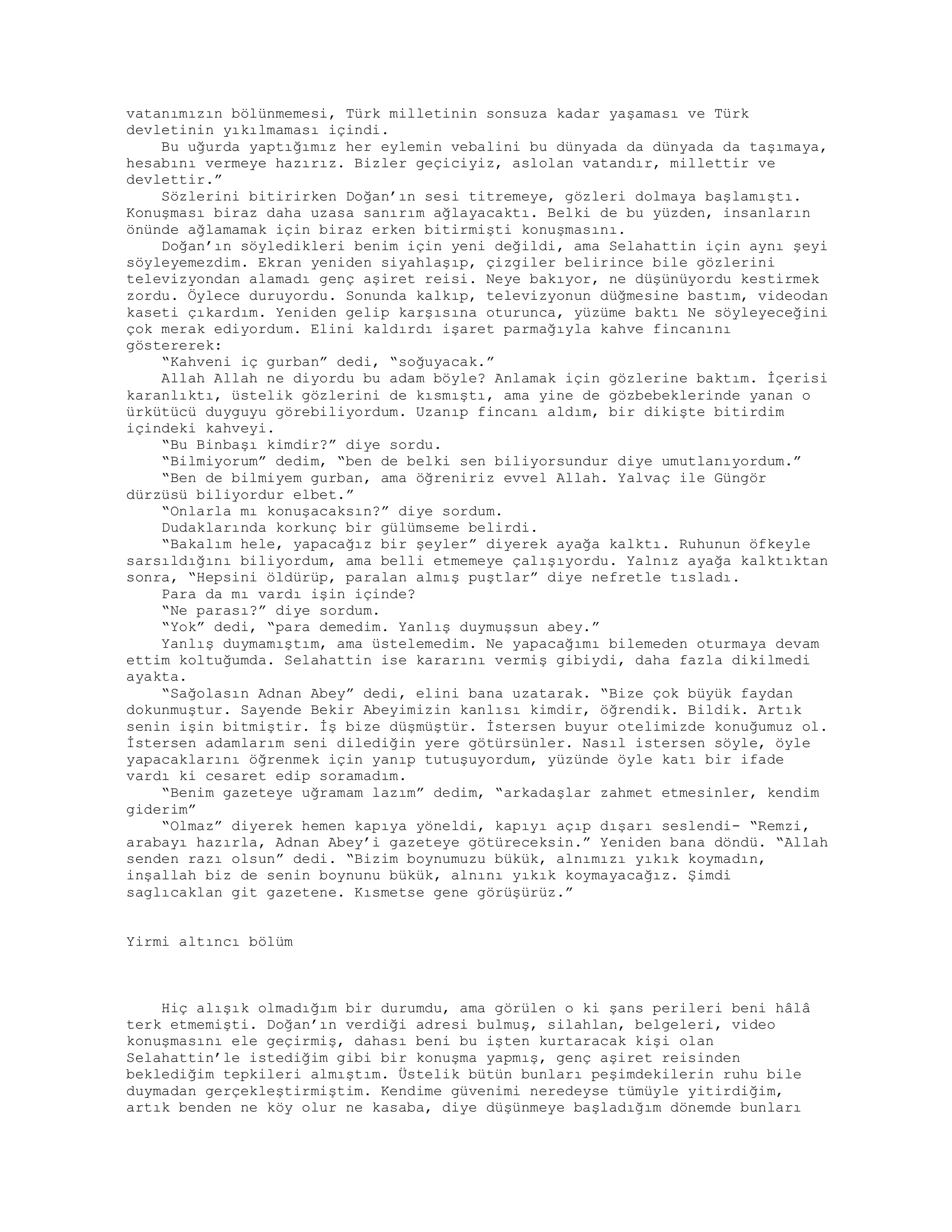 vatanımızın bölünmemesi, Türk milletinin sonsuza kadar yaşaması ve Türk
devletinin yıkılmaması içindi.
Bu uğurda yaptığımız her eylemin vebalini bu dünyada da dünyada da taşımaya,
hesabını vermeye hazırız. Bizler geçiciyiz, aslolan vatandır, millettir ve
devlettir.”
Sözlerini bitirirken Doğan’ın sesi titremeye, gözleri dolmaya başlamıştı.
Konuşması biraz daha uzasa sanırım ağlayacaktı. Belki de bu yüzden, insanların
önünde ağlamamak için biraz erken bitirmişti konuşmasını.
Doğan’ın söyledikleri benim için yeni değildi, ama Selahattin için aynı şeyi
söyleyemezdim. Ekran yeniden siyahlaşıp, çizgiler belirince bile gözlerini
televizyondan alamadı genç aşiret reisi. Neye bakıyor, ne düşünüyordu kestirmek
zordu. Öylece duruyordu. Sonunda kalkıp, televizyonun düğmesine bastım, videodan
kaseti çıkardım. Yeniden gelip karşısına oturunca, yüzüme baktı Ne söyleyeceğini
çok merak ediyordum. Elini kaldırdı işaret parmağıyla kahve fincanını
göstererek:
“Kahveni iç gurban” dedi, “soğuyacak.”
Allah Allah ne diyordu bu adam böyle? Anlamak için gözlerine baktım. İçerisi
karanlıktı, üstelik gözlerini de kısmıştı, ama yine de gözbebeklerinde yanan o
ürkütücü duyguyu görebiliyordum. Uzanıp fincanı aldım, bir dikişte bitirdim
içindeki kahveyi.
“Bu Binbaşı kimdir?” diye sordu.
“Bilmiyorum” dedim, “ben de belki sen biliyorsundur diye umutlanıyordum.”
“Ben de bilmiyem gurban, ama öğreniriz evvel Allah. Yalvaç ile Güngör
dürzüsü biliyordur elbet.”
“Onlarla mı konuşacaksın?” diye sordum.
Dudaklarında korkunç bir gülümseme belirdi.
“Bakalım hele, yapacağız bir şeyler” diyerek ayağa kalktı. Ruhunun öfkeyle
sarsıldığını biliyordum, ama belli etmemeye çalışıyordu. Yalnız ayağa kalktıktan
sonra, “Hepsini öldürüp, paralan almış puştlar” diye nefretle tısladı.
Para da mı vardı işin içinde?
“Ne parası?” diye sordum.
“Yok” dedi, “para demedim. Yanlış duymuşsun abey.”
Yanlış duymamıştım, ama üstelemedim. Ne yapacağımı bilemeden oturmaya devam
ettim koltuğumda. Selahattin ise kararını vermiş gibiydi, daha fazla dikilmedi
ayakta.
“Sağolasın Adnan Abey” dedi, elini bana uzatarak. “Bize çok büyük faydan
dokunmuştur. Sayende Bekir Abeyimizin kanlısı kimdir, öğrendik. Bildik. Artık
senin işin bitmiştir. İş bize düşmüştür. İstersen buyur otelimizde konuğumuz ol.
İstersen adamlarım seni dilediğin yere götürsünler. Nasıl istersen söyle, öyle
yapacaklarını öğrenmek için yanıp tutuşuyordum, yüzünde öyle katı bir ifade
vardı ki cesaret edip soramadım.
“Benim gazeteye uğramam lazım” dedim, “arkadaşlar zahmet etmesinler, kendim
giderim”
“Olmaz” diyerek hemen kapıya yöneldi, kapıyı açıp dışarı seslendi- “Remzi,
arabayı hazırla, Adnan Abey’i gazeteye götüreceksin.” Yeniden bana döndü. “Allah
senden razı olsun” dedi. “Bizim boynumuzu bükük, alnımızı yıkık koymadın,
inşallah biz de senin boynunu bükük, alnını yıkık koymayacağız. Şimdi
saglıcaklan git gazetene. Kısmetse gene görüşürüz.”
Yirmi altıncı bölüm
Hiç alışık olmadığım bir durumdu, ama görülen o ki şans perileri beni hâlâ
terk etmemişti. Doğan’ın verdiği adresi bulmuş, silahlan, belgeleri, video
konuşmasını ele geçirmiş, dahası beni bu işten kurtaracak kişi olan
Selahattin’le istediğim gibi bir konuşma yapmış, genç aşiret reisinden
beklediğim tepkileri almıştım. Üstelik bütün bunları peşimdekilerin ruhu bile
duymadan gerçekleştirmiştim. Kendime güvenimi neredeyse tümüyle yitirdiğim,
artık benden ne köy olur ne kasaba, diye düşünmeye başladığım dönemde bunları
 
