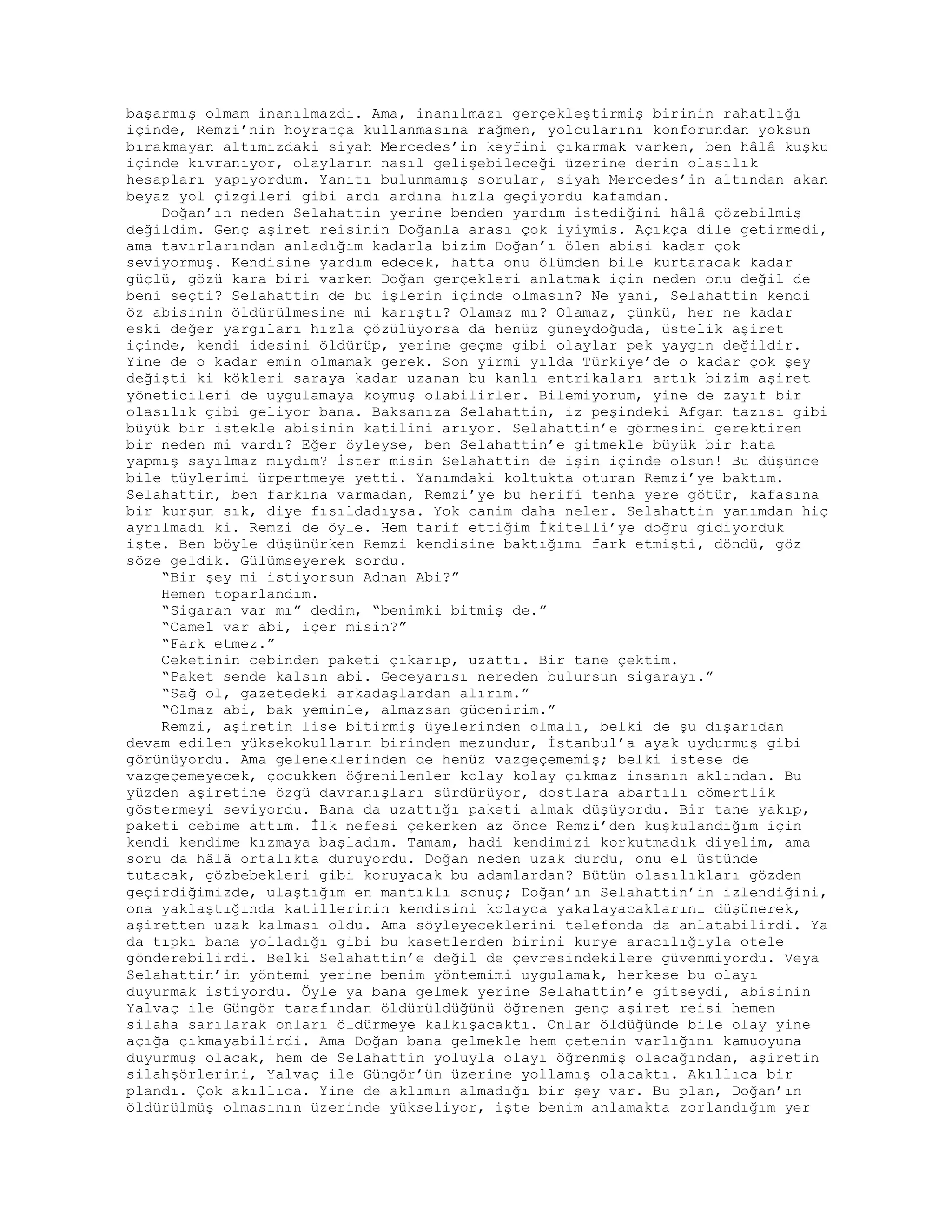 başarmış olmam inanılmazdı. Ama, inanılmazı gerçekleştirmiş birinin rahatlığı
içinde, Remzi’nin hoyratça kullanmasına rağmen, yolcularını konforundan yoksun
bırakmayan altımızdaki siyah Mercedes’in keyfini çıkarmak varken, ben hâlâ kuşku
içinde kıvranıyor, olayların nasıl gelişebileceği üzerine derin olasılık
hesapları yapıyordum. Yanıtı bulunmamış sorular, siyah Mercedes’in altından akan
beyaz yol çizgileri gibi ardı ardına hızla geçiyordu kafamdan.
Doğan’ın neden Selahattin yerine benden yardım istediğini hâlâ çözebilmiş
değildim. Genç aşiret reisinin Doğanla arası çok iyiymis. Açıkça dile getirmedi,
ama tavırlarından anladığım kadarla bizim Doğan’ı ölen abisi kadar çok
seviyormuş. Kendisine yardım edecek, hatta onu ölümden bile kurtaracak kadar
güçlü, gözü kara biri varken Doğan gerçekleri anlatmak için neden onu değil de
beni seçti? Selahattin de bu işlerin içinde olmasın? Ne yani, Selahattin kendi
öz abisinin öldürülmesine mi karıştı? Olamaz mı? Olamaz, çünkü, her ne kadar
eski değer yargıları hızla çözülüyorsa da henüz güneydoğuda, üstelik aşiret
içinde, kendi idesini öldürüp, yerine geçme gibi olaylar pek yaygın değildir.
Yine de o kadar emin olmamak gerek. Son yirmi yılda Türkiye’de o kadar çok şey
değişti ki kökleri saraya kadar uzanan bu kanlı entrikaları artık bizim aşiret
yöneticileri de uygulamaya koymuş olabilirler. Bilemiyorum, yine de zayıf bir
olasılık gibi geliyor bana. Baksanıza Selahattin, iz peşindeki Afgan tazısı gibi
büyük bir istekle abisinin katilini arıyor. Selahattin’e görmesini gerektiren
bir neden mi vardı? Eğer öyleyse, ben Selahattin’e gitmekle büyük bir hata
yapmış sayılmaz mıydım? İster misin Selahattin de işin içinde olsun! Bu düşünce
bile tüylerimi ürpertmeye yetti. Yanımdaki koltukta oturan Remzi’ye baktım.
Selahattin, ben farkına varmadan, Remzi’ye bu herifi tenha yere götür, kafasına
bir kurşun sık, diye fısıldadıysa. Yok canim daha neler. Selahattin yanımdan hiç
ayrılmadı ki. Remzi de öyle. Hem tarif ettiğim İkitelli’ye doğru gidiyorduk
işte. Ben böyle düşünürken Remzi kendisine baktığımı fark etmişti, döndü, göz
söze geldik. Gülümseyerek sordu.
“Bir şey mi istiyorsun Adnan Abi?”
Hemen toparlandım.
“Sigaran var mı” dedim, “benimki bitmiş de.”
“Camel var abi, içer misin?”
“Fark etmez.”
Ceketinin cebinden paketi çıkarıp, uzattı. Bir tane çektim.
“Paket sende kalsın abi. Geceyarısı nereden bulursun sigarayı.”
“Sağ ol, gazetedeki arkadaşlardan alırım.”
“Olmaz abi, bak yeminle, almazsan gücenirim.”
Remzi, aşiretin lise bitirmiş üyelerinden olmalı, belki de şu dışarıdan
devam edilen yüksekokulların birinden mezundur, İstanbul’a ayak uydurmuş gibi
görünüyordu. Ama geleneklerinden de henüz vazgeçememiş; belki istese de
vazgeçemeyecek, çocukken öğrenilenler kolay kolay çıkmaz insanın aklından. Bu
yüzden aşiretine özgü davranışları sürdürüyor, dostlara abartılı cömertlik
göstermeyi seviyordu. Bana da uzattığı paketi almak düşüyordu. Bir tane yakıp,
paketi cebime attım. İlk nefesi çekerken az önce Remzi’den kuşkulandığım için
kendi kendime kızmaya başladım. Tamam, hadi kendimizi korkutmadık diyelim, ama
soru da hâlâ ortalıkta duruyordu. Doğan neden uzak durdu, onu el üstünde
tutacak, gözbebekleri gibi koruyacak bu adamlardan? Bütün olasılıkları gözden
geçirdiğimizde, ulaştığım en mantıklı sonuç; Doğan’ın Selahattin’in izlendiğini,
ona yaklaştığında katillerinin kendisini kolayca yakalayacaklarını düşünerek,
aşiretten uzak kalması oldu. Ama söyleyeceklerini telefonda da anlatabilirdi. Ya
da tıpkı bana yolladığı gibi bu kasetlerden birini kurye aracılığıyla otele
gönderebilirdi. Belki Selahattin’e değil de çevresindekilere güvenmiyordu. Veya
Selahattin’in yöntemi yerine benim yöntemimi uygulamak, herkese bu olayı
duyurmak istiyordu. Öyle ya bana gelmek yerine Selahattin’e gitseydi, abisinin
Yalvaç ile Güngör tarafından öldürüldüğünü öğrenen genç aşiret reisi hemen
silaha sarılarak onları öldürmeye kalkışacaktı. Onlar öldüğünde bile olay yine
açığa çıkmayabilirdi. Ama Doğan bana gelmekle hem çetenin varlığını kamuoyuna
duyurmuş olacak, hem de Selahattin yoluyla olayı öğrenmiş olacağından, aşiretin
silahşörlerini, Yalvaç ile Güngör’ün üzerine yollamış olacaktı. Akıllıca bir
plandı. Çok akıllıca. Yine de aklımın almadığı bir şey var. Bu plan, Doğan’ın
öldürülmüş olmasının üzerinde yükseliyor, işte benim anlamakta zorlandığım yer
 