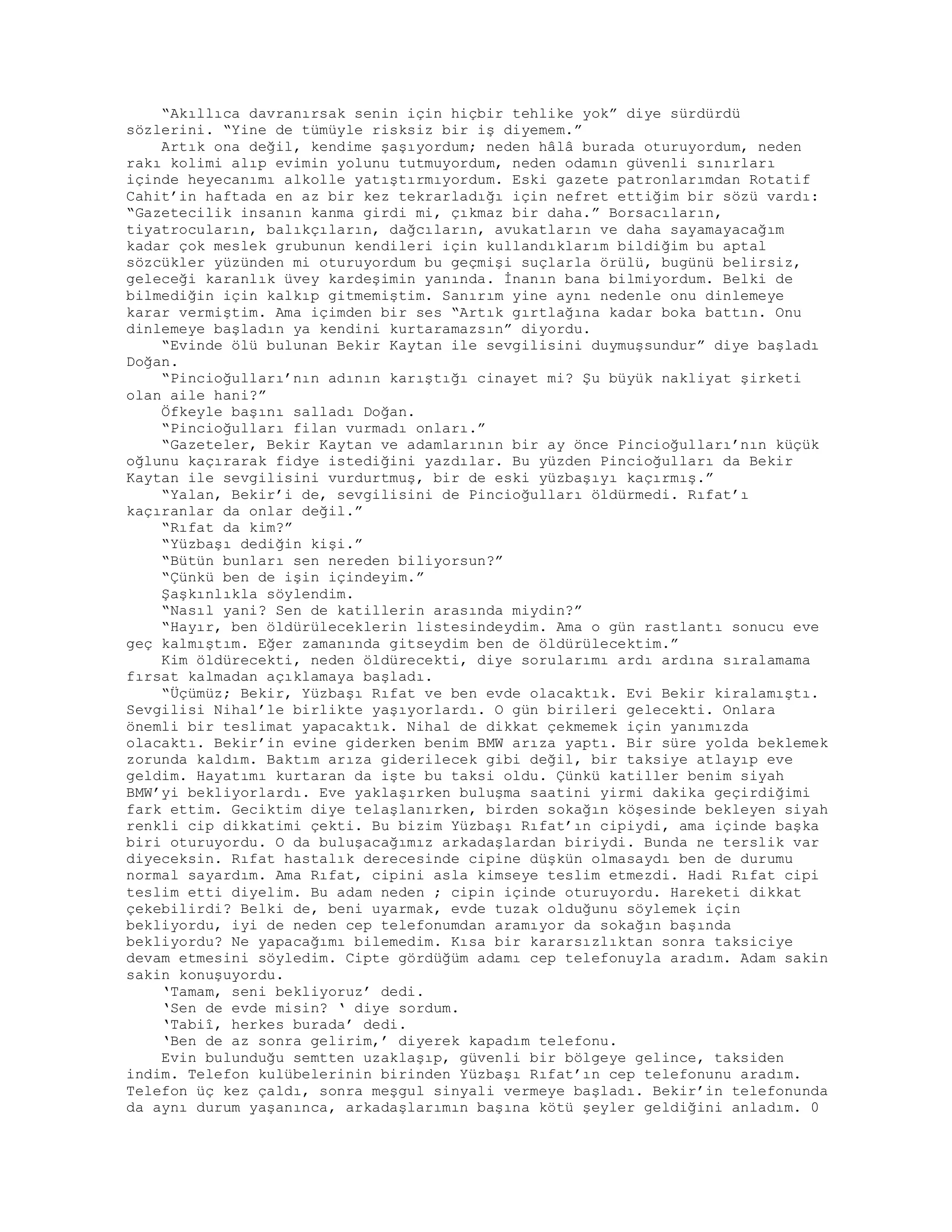 “Akıllıca davranırsak senin için hiçbir tehlike yok” diye sürdürdü
sözlerini. “Yine de tümüyle risksiz bir iş diyemem.”
Artık ona değil, kendime şaşıyordum; neden hâlâ burada oturuyordum, neden
rakı kolimi alıp evimin yolunu tutmuyordum, neden odamın güvenli sınırları
içinde heyecanımı alkolle yatıştırmıyordum. Eski gazete patronlarımdan Rotatif
Cahit’in haftada en az bir kez tekrarladığı için nefret ettiğim bir sözü vardı:
“Gazetecilik insanın kanma girdi mi, çıkmaz bir daha.” Borsacıların,
tiyatrocuların, balıkçıların, dağcıların, avukatların ve daha sayamayacağım
kadar çok meslek grubunun kendileri için kullandıklarım bildiğim bu aptal
sözcükler yüzünden mi oturuyordum bu geçmişi suçlarla örülü, bugünü belirsiz,
geleceği karanlık üvey kardeşimin yanında. İnanın bana bilmiyordum. Belki de
bilmediğin için kalkıp gitmemiştim. Sanırım yine aynı nedenle onu dinlemeye
karar vermiştim. Ama içimden bir ses “Artık gırtlağına kadar boka battın. Onu
dinlemeye başladın ya kendini kurtaramazsın” diyordu.
“Evinde ölü bulunan Bekir Kaytan ile sevgilisini duymuşsundur” diye başladı
Doğan.
“Pincioğulları’nın adının karıştığı cinayet mi? Şu büyük nakliyat şirketi
olan aile hani?”
Öfkeyle başını salladı Doğan.
“Pincioğulları filan vurmadı onları.”
“Gazeteler, Bekir Kaytan ve adamlarının bir ay önce Pincioğulları’nın küçük
oğlunu kaçırarak fidye istediğini yazdılar. Bu yüzden Pincioğulları da Bekir
Kaytan ile sevgilisini vurdurtmuş, bir de eski yüzbaşıyı kaçırmış.”
“Yalan, Bekir’i de, sevgilisini de Pincioğulları öldürmedi. Rıfat’ı
kaçıranlar da onlar değil.”
“Rıfat da kim?”
“Yüzbaşı dediğin kişi.”
“Bütün bunları sen nereden biliyorsun?”
“Çünkü ben de işin içindeyim.”
Şaşkınlıkla söylendim.
“Nasıl yani? Sen de katillerin arasında miydin?”
“Hayır, ben öldürüleceklerin listesindeydim. Ama o gün rastlantı sonucu eve
geç kalmıştım. Eğer zamanında gitseydim ben de öldürülecektim.”
Kim öldürecekti, neden öldürecekti, diye sorularımı ardı ardına sıralamama
fırsat kalmadan açıklamaya başladı.
“Üçümüz; Bekir, Yüzbaşı Rıfat ve ben evde olacaktık. Evi Bekir kiralamıştı.
Sevgilisi Nihal’le birlikte yaşıyorlardı. O gün birileri gelecekti. Onlara
önemli bir teslimat yapacaktık. Nihal de dikkat çekmemek için yanımızda
olacaktı. Bekir’in evine giderken benim BMW arıza yaptı. Bir süre yolda beklemek
zorunda kaldım. Baktım arıza giderilecek gibi değil, bir taksiye atlayıp eve
geldim. Hayatımı kurtaran da işte bu taksi oldu. Çünkü katiller benim siyah
BMW’yi bekliyorlardı. Eve yaklaşırken buluşma saatini yirmi dakika geçirdiğimi
fark ettim. Geciktim diye telaşlanırken, birden sokağın köşesinde bekleyen siyah
renkli cip dikkatimi çekti. Bu bizim Yüzbaşı Rıfat’ın cipiydi, ama içinde başka
biri oturuyordu. O da buluşacağımız arkadaşlardan biriydi. Bunda ne terslik var
diyeceksin. Rıfat hastalık derecesinde cipine düşkün olmasaydı ben de durumu
normal sayardım. Ama Rıfat, cipini asla kimseye teslim etmezdi. Hadi Rıfat cipi
teslim etti diyelim. Bu adam neden ; cipin içinde oturuyordu. Hareketi dikkat
çekebilirdi? Belki de, beni uyarmak, evde tuzak olduğunu söylemek için
bekliyordu, iyi de neden cep telefonumdan aramıyor da sokağın başında
bekliyordu? Ne yapacağımı bilemedim. Kısa bir kararsızlıktan sonra taksiciye
devam etmesini söyledim. Cipte gördüğüm adamı cep telefonuyla aradım. Adam sakin
sakin konuşuyordu.
‘Tamam, seni bekliyoruz’ dedi.
‘Sen de evde misin? ‘ diye sordum.
‘Tabiî, herkes burada’ dedi.
‘Ben de az sonra gelirim,’ diyerek kapadım telefonu.
Evin bulunduğu semtten uzaklaşıp, güvenli bir bölgeye gelince, taksiden
indim. Telefon kulübelerinin birinden Yüzbaşı Rıfat’ın cep telefonunu aradım.
Telefon üç kez çaldı, sonra meşgul sinyali vermeye başladı. Bekir’in telefonunda
da aynı durum yaşanınca, arkadaşlarımın başına kötü şeyler geldiğini anladım. 0
 