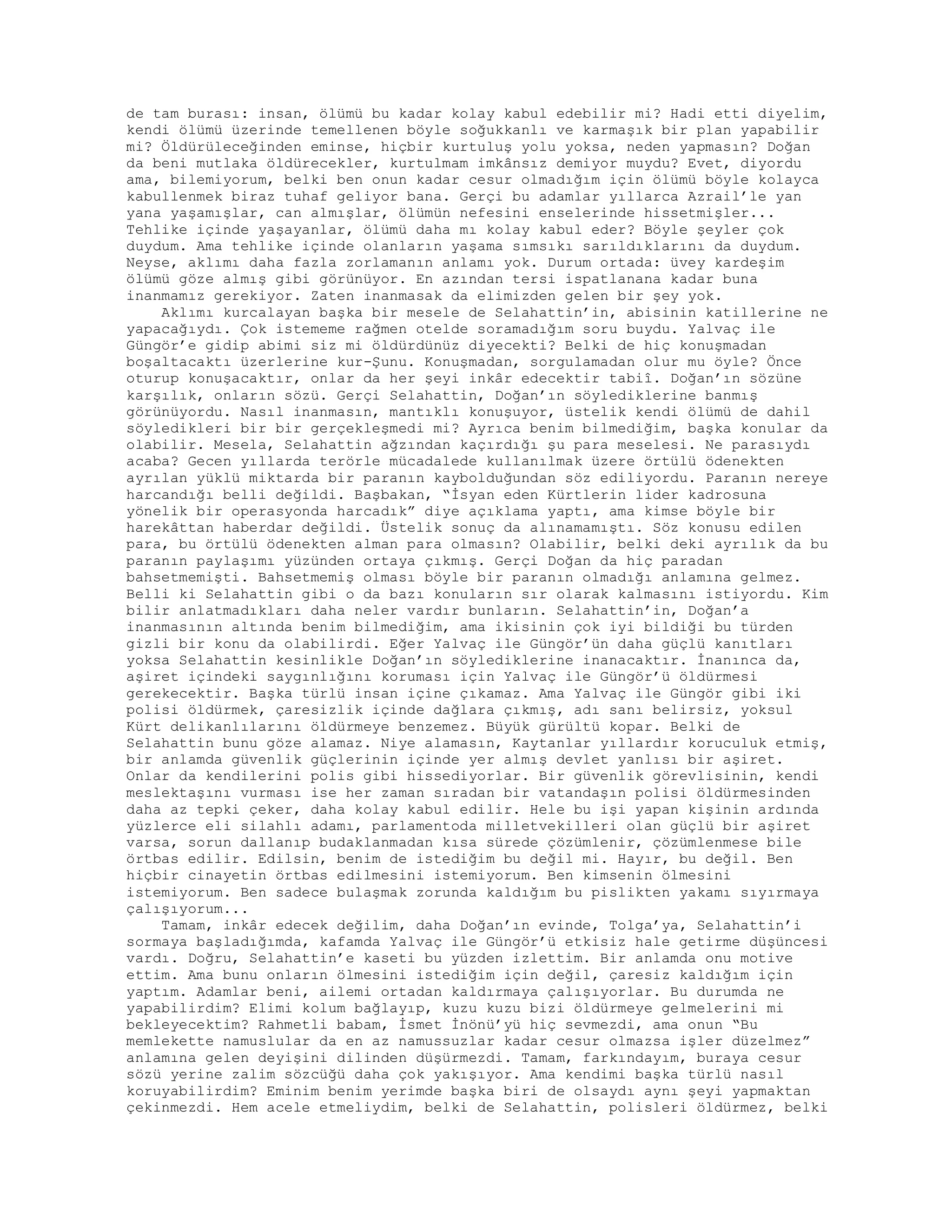 de tam burası: insan, ölümü bu kadar kolay kabul edebilir mi? Hadi etti diyelim,
kendi ölümü üzerinde temellenen böyle soğukkanlı ve karmaşık bir plan yapabilir
mi? Öldürüleceğinden eminse, hiçbir kurtuluş yolu yoksa, neden yapmasın? Doğan
da beni mutlaka öldürecekler, kurtulmam imkânsız demiyor muydu? Evet, diyordu
ama, bilemiyorum, belki ben onun kadar cesur olmadığım için ölümü böyle kolayca
kabullenmek biraz tuhaf geliyor bana. Gerçi bu adamlar yıllarca Azrail’le yan
yana yaşamışlar, can almışlar, ölümün nefesini enselerinde hissetmişler...
Tehlike içinde yaşayanlar, ölümü daha mı kolay kabul eder? Böyle şeyler çok
duydum. Ama tehlike içinde olanların yaşama sımsıkı sarıldıklarını da duydum.
Neyse, aklımı daha fazla zorlamanın anlamı yok. Durum ortada: üvey kardeşim
ölümü göze almış gibi görünüyor. En azından tersi ispatlanana kadar buna
inanmamız gerekiyor. Zaten inanmasak da elimizden gelen bir şey yok.
Aklımı kurcalayan başka bir mesele de Selahattin’in, abisinin katillerine ne
yapacağıydı. Çok istememe rağmen otelde soramadığım soru buydu. Yalvaç ile
Güngör’e gidip abimi siz mi öldürdünüz diyecekti? Belki de hiç konuşmadan
boşaltacaktı üzerlerine kur-Şunu. Konuşmadan, sorgulamadan olur mu öyle? Önce
oturup konuşacaktır, onlar da her şeyi inkâr edecektir tabiî. Doğan’ın sözüne
karşılık, onların sözü. Gerçi Selahattin, Doğan’ın söylediklerine banmış
görünüyordu. Nasıl inanmasın, mantıklı konuşuyor, üstelik kendi ölümü de dahil
söyledikleri bir bir gerçekleşmedi mi? Ayrıca benim bilmediğim, başka konular da
olabilir. Mesela, Selahattin ağzından kaçırdığı şu para meselesi. Ne parasıydı
acaba? Gecen yıllarda terörle mücadalede kullanılmak üzere örtülü ödenekten
ayrılan yüklü miktarda bir paranın kaybolduğundan söz ediliyordu. Paranın nereye
harcandığı belli değildi. Başbakan, “İsyan eden Kürtlerin lider kadrosuna
yönelik bir operasyonda harcadık” diye açıklama yaptı, ama kimse böyle bir
harekâttan haberdar değildi. Üstelik sonuç da alınamamıştı. Söz konusu edilen
para, bu örtülü ödenekten alman para olmasın? Olabilir, belki deki ayrılık da bu
paranın paylaşımı yüzünden ortaya çıkmış. Gerçi Doğan da hiç paradan
bahsetmemişti. Bahsetmemiş olması böyle bir paranın olmadığı anlamına gelmez.
Belli ki Selahattin gibi o da bazı konuların sır olarak kalmasını istiyordu. Kim
bilir anlatmadıkları daha neler vardır bunların. Selahattin’in, Doğan’a
inanmasının altında benim bilmediğim, ama ikisinin çok iyi bildiği bu türden
gizli bir konu da olabilirdi. Eğer Yalvaç ile Güngör’ün daha güçlü kanıtları
yoksa Selahattin kesinlikle Doğan’ın söylediklerine inanacaktır. İnanınca da,
aşiret içindeki saygınlığını koruması için Yalvaç ile Güngör’ü öldürmesi
gerekecektir. Başka türlü insan içine çıkamaz. Ama Yalvaç ile Güngör gibi iki
polisi öldürmek, çaresizlik içinde dağlara çıkmış, adı sanı belirsiz, yoksul
Kürt delikanlılarını öldürmeye benzemez. Büyük gürültü kopar. Belki de
Selahattin bunu göze alamaz. Niye alamasın, Kaytanlar yıllardır koruculuk etmiş,
bir anlamda güvenlik güçlerinin içinde yer almış devlet yanlısı bir aşiret.
Onlar da kendilerini polis gibi hissediyorlar. Bir güvenlik görevlisinin, kendi
meslektaşını vurması ise her zaman sıradan bir vatandaşın polisi öldürmesinden
daha az tepki çeker, daha kolay kabul edilir. Hele bu işi yapan kişinin ardında
yüzlerce eli silahlı adamı, parlamentoda milletvekilleri olan güçlü bir aşiret
varsa, sorun dallanıp budaklanmadan kısa sürede çözümlenir, çözümlenmese bile
örtbas edilir. Edilsin, benim de istediğim bu değil mi. Hayır, bu değil. Ben
hiçbir cinayetin örtbas edilmesini istemiyorum. Ben kimsenin ölmesini
istemiyorum. Ben sadece bulaşmak zorunda kaldığım bu pislikten yakamı sıyırmaya
çalışıyorum...
Tamam, inkâr edecek değilim, daha Doğan’ın evinde, Tolga’ya, Selahattin’i
sormaya başladığımda, kafamda Yalvaç ile Güngör’ü etkisiz hale getirme düşüncesi
vardı. Doğru, Selahattin’e kaseti bu yüzden izlettim. Bir anlamda onu motive
ettim. Ama bunu onların ölmesini istediğim için değil, çaresiz kaldığım için
yaptım. Adamlar beni, ailemi ortadan kaldırmaya çalışıyorlar. Bu durumda ne
yapabilirdim? Elimi kolum bağlayıp, kuzu kuzu bizi öldürmeye gelmelerini mi
bekleyecektim? Rahmetli babam, İsmet İnönü’yü hiç sevmezdi, ama onun “Bu
memlekette namuslular da en az namussuzlar kadar cesur olmazsa işler düzelmez”
anlamına gelen deyişini dilinden düşürmezdi. Tamam, farkındayım, buraya cesur
sözü yerine zalim sözcüğü daha çok yakışıyor. Ama kendimi başka türlü nasıl
koruyabilirdim? Eminim benim yerimde başka biri de olsaydı aynı şeyi yapmaktan
çekinmezdi. Hem acele etmeliydim, belki de Selahattin, polisleri öldürmez, belki
 