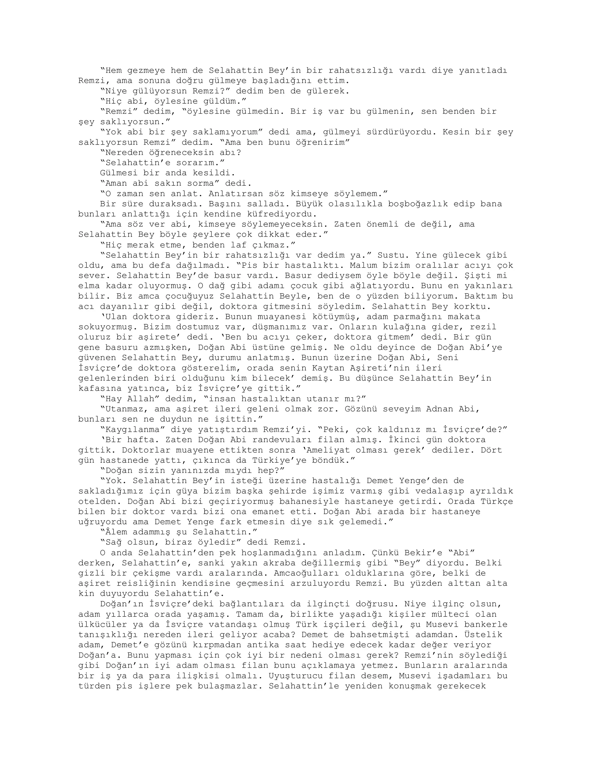 “Hem gezmeye hem de Selahattin Bey’in bir rahatsızlığı vardı diye yanıtladı
Remzi, ama sonuna doğru gülmeye başladığını ettim.
“Niye gülüyorsun Remzi?” dedim ben de gülerek.
“Hiç abi, öylesine güldüm.”
“Remzi” dedim, “öylesine gülmedin. Bir iş var bu gülmenin, sen benden bir
şey saklıyorsun.”
“Yok abi bir şey saklamıyorum” dedi ama, gülmeyi sürdürüyordu. Kesin bir şey
saklıyorsun Remzi” dedim. “Ama ben bunu öğrenirim”
“Nereden öğreneceksin abı?
“Selahattin’e sorarım.”
Gülmesi bir anda kesildi.
“Aman abi sakın sorma” dedi.
“O zaman sen anlat. Anlatırsan söz kimseye söylemem.”
Bir süre duraksadı. Başını salladı. Büyük olasılıkla boşboğazlık edip bana
bunları anlattığı için kendine küfrediyordu.
“Ama söz ver abi, kimseye söylemeyeceksin. Zaten önemli de değil, ama
Selahattin Bey böyle şeylere çok dikkat eder.”
“Hiç merak etme, benden laf çıkmaz.”
“Selahattin Bey’in bir rahatsızlığı var dedim ya.” Sustu. Yine gülecek gibi
oldu, ama bu defa dağılmadı. “Pis bir hastalıktı. Malum bizim oralılar acıyı çok
sever. Selahattin Bey’de basur vardı. Basur dediysem öyle böyle değil. Şişti mi
elma kadar oluyormuş. O dağ gibi adamı çocuk gibi ağlatıyordu. Bunu en yakınları
bilir. Biz amca çocuğuyuz Selahattin Beyle, ben de o yüzden biliyorum. Baktım bu
acı dayanılır gibi değil, doktora gitmesini söyledim. Selahattin Bey korktu.
‘Ulan doktora gideriz. Bunun muayanesi kötüymüş, adam parmağını makata
sokuyormuş. Bizim dostumuz var, düşmanımız var. Onların kulağına gider, rezil
oluruz bir aşirete’ dedi. ‘Ben bu acıyı çeker, doktora gitmem’ dedi. Bir gün
gene basuru azmışken, Doğan Abi üstüne gelmiş. Ne oldu deyince de Doğan Abi’ye
güvenen Selahattin Bey, durumu anlatmış. Bunun üzerine Doğan Abi, Seni
İsviçre’de doktora gösterelim, orada senin Kaytan Aşireti’nin ileri
gelenlerinden biri olduğunu kim bilecek’ demiş. Bu düşünce Selahattin Bey’in
kafasına yatınca, biz İsviçre’ye gittik.”
“Hay Allah” dedim, “insan hastalıktan utanır mı?”
“Utanmaz, ama aşiret ileri geleni olmak zor. Gözünü seveyim Adnan Abi,
bunları sen ne duydun ne işittin.”
“Kaygılanma” diye yatıştırdım Remzi’yi. “Peki, çok kaldınız mı İsviçre’de?”
‘Bir hafta. Zaten Doğan Abi randevuları filan almış. İkinci gün doktora
gittik. Doktorlar muayene ettikten sonra ‘Ameliyat olması gerek’ dediler. Dört
gün hastanede yattı, çıkınca da Türkiye’ye böndük.”
“Doğan sizin yanınızda mıydı hep?”
“Yok. Selahattin Bey’in isteği üzerine hastalığı Demet Yenge’den de
sakladığımız için güya bizim başka şehirde işimiz varmış gibi vedalaşıp ayrıldık
otelden. Doğan Abi bizi geçiriyormuş bahanesiyle hastaneye getirdi. Orada Türkçe
bilen bir doktor vardı bizi ona emanet etti. Doğan Abi arada bir hastaneye
uğruyordu ama Demet Yenge fark etmesin diye sık gelemedi.”
“Âlem adammış şu Selahattin.”
“Sağ olsun, biraz öyledir” dedi Remzi.
O anda Selahattin’den pek hoşlanmadığını anladım. Çünkü Bekir’e “Abi”
derken, Selahattin’e, sanki yakın akraba değillermiş gibi “Bey” diyordu. Belki
gizli bir çekişme vardı aralarında. Amcaoğulları olduklarına göre, belki de
aşiret reisliğinin kendisine geçmesini arzuluyordu Remzi. Bu yüzden alttan alta
kin duyuyordu Selahattin’e.
Doğan’ın İsviçre’deki bağlantıları da ilginçti doğrusu. Niye ilginç olsun,
adam yıllarca orada yaşamış. Tamam da, birlikte yaşadığı kişiler mülteci olan
ülkücüler ya da İsviçre vatandaşı olmuş Türk işçileri değil, şu Musevi bankerle
tanışıklığı nereden ileri geliyor acaba? Demet de bahsetmişti adamdan. Üstelik
adam, Demet’e gözünü kırpmadan antika saat hediye edecek kadar değer veriyor
Doğan’a. Bunu yapması için çok iyi bir nedeni olması gerek? Remzi’nin söylediği
gibi Doğan’ın iyi adam olması filan bunu açıklamaya yetmez. Bunların aralarında
bir iş ya da para ilişkisi olmalı. Uyuşturucu filan desem, Musevi işadamları bu
türden pis işlere pek bulaşmazlar. Selahattin’le yeniden konuşmak gerekecek
 