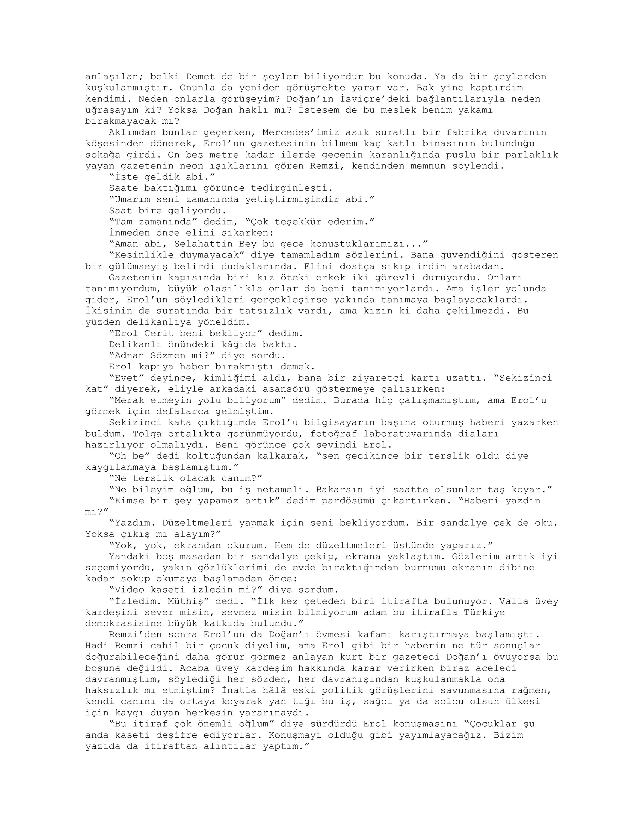 anlaşılan; belki Demet de bir şeyler biliyordur bu konuda. Ya da bir şeylerden
kuşkulanmıştır. Onunla da yeniden görüşmekte yarar var. Bak yine kaptırdım
kendimi. Neden onlarla görüşeyim? Doğan’ın İsviçre’deki bağlantılarıyla neden
uğraşayım ki? Yoksa Doğan haklı mı? İstesem de bu meslek benim yakamı
bırakmayacak mı?
Aklımdan bunlar geçerken, Mercedes’imiz asık suratlı bir fabrika duvarının
köşesinden dönerek, Erol’un gazetesinin bilmem kaç katlı binasının bulunduğu
sokağa girdi. On beş metre kadar ilerde gecenin karanlığında puslu bir parlaklık
yayan gazetenin neon ışıklarını gören Remzi, kendinden memnun söylendi.
“İşte geldik abi.”
Saate baktığımı görünce tedirginleşti.
“Umarım seni zamanında yetiştirmişimdir abi.”
Saat bire geliyordu.
“Tam zamanında” dedim, “Çok teşekkür ederim.”
İnmeden önce elini sıkarken:
“Aman abi, Selahattin Bey bu gece konuştuklarımızı...”
“Kesinlikle duymayacak” diye tamamladım sözlerini. Bana güvendiğini gösteren
bir gülümseyiş belirdi dudaklarında. Elini dostça sıkıp indim arabadan.
Gazetenin kapısında biri kız öteki erkek iki görevli duruyordu. Onları
tanımıyordum, büyük olasılıkla onlar da beni tanımıyorlardı. Ama işler yolunda
gider, Erol’un söyledikleri gerçekleşirse yakında tanımaya başlayacaklardı.
İkisinin de suratında bir tatsızlık vardı, ama kızın ki daha çekilmezdi. Bu
yüzden delikanlıya yöneldim.
“Erol Cerit beni bekliyor” dedim.
Delikanlı önündeki kâğıda baktı.
“Adnan Sözmen mi?” diye sordu.
Erol kapıya haber bırakmıştı demek.
“Evet” deyince, kimliğimi aldı, bana bir ziyaretçi kartı uzattı. “Sekizinci
kat” diyerek, eliyle arkadaki asansörü göstermeye çalışırken:
“Merak etmeyin yolu biliyorum” dedim. Burada hiç çalışmamıştım, ama Erol’u
görmek için defalarca gelmiştim.
Sekizinci kata çıktığımda Erol’u bilgisayarın başına oturmuş haberi yazarken
buldum. Tolga ortalıkta görünmüyordu, fotoğraf laboratuvarında diaları
hazırlıyor olmalıydı. Beni görünce çok sevindi Erol.
“Oh be” dedi koltuğundan kalkarak, “sen gecikince bir terslik oldu diye
kaygılanmaya başlamıştım.”
“Ne terslik olacak canım?”
“Ne bileyim oğlum, bu iş netameli. Bakarsın iyi saatte olsunlar taş koyar.”
“Kimse bir şey yapamaz artık” dedim pardösümü çıkartırken. “Haberi yazdın
mı?”
“Yazdım. Düzeltmeleri yapmak için seni bekliyordum. Bir sandalye çek de oku.
Yoksa çıkış mı alayım?”
“Yok, yok, ekrandan okurum. Hem de düzeltmeleri üstünde yaparız.”
Yandaki boş masadan bir sandalye çekip, ekrana yaklaştım. Gözlerim artık iyi
seçemiyordu, yakın gözlüklerimi de evde bıraktığımdan burnumu ekranın dibine
kadar sokup okumaya başlamadan önce:
“Video kaseti izledin mi?” diye sordum.
“İzledim. Müthiş” dedi. “İlk kez çeteden biri itirafta bulunuyor. Valla üvey
kardeşini sever misin, sevmez misin bilmiyorum adam bu itirafla Türkiye
demokrasisine büyük katkıda bulundu.”
Remzi’den sonra Erol’un da Doğan’ı övmesi kafamı karıştırmaya başlamıştı.
Hadi Remzi cahil bir çocuk diyelim, ama Erol gibi bir haberin ne tür sonuçlar
doğurabileceğini daha görür görmez anlayan kurt bir gazeteci Doğan’ı övüyorsa bu
boşuna değildi. Acaba üvey kardeşim hakkında karar verirken biraz aceleci
davranmıştım, söylediği her sözden, her davranışından kuşkulanmakla ona
haksızlık mı etmiştim? İnatla hâlâ eski politik görüşlerini savunmasına rağmen,
kendi canını da ortaya koyarak yan tığı bu iş, sağcı ya da solcu olsun ülkesi
için kaygı duyan herkesin yararınaydı.
“Bu itiraf çok önemli oğlum” diye sürdürdü Erol konuşmasını “Çocuklar şu
anda kaseti deşifre ediyorlar. Konuşmayı olduğu gibi yayımlayacağız. Bizim
yazıda da itiraftan alıntılar yaptım.”
 