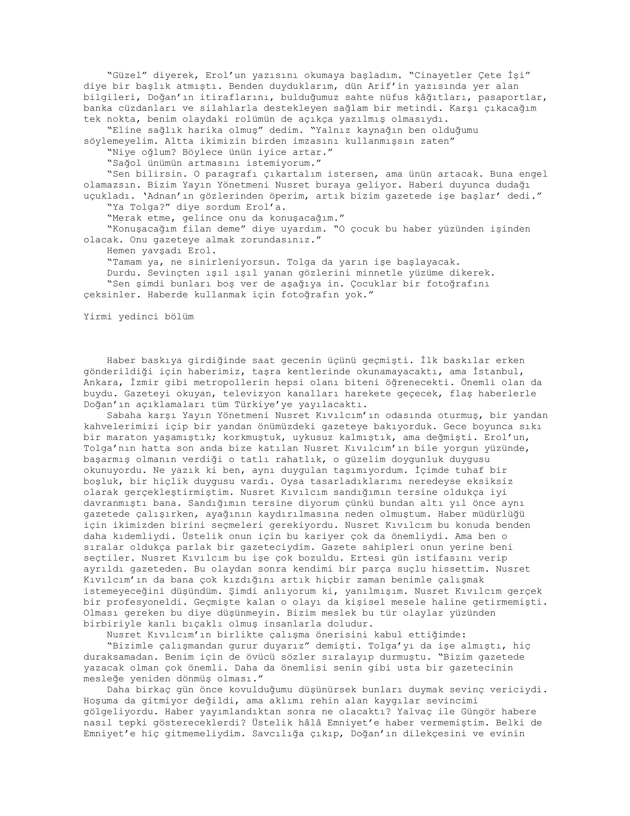 “Güzel” diyerek, Erol’un yazısını okumaya başladım. “Cinayetler Çete İşi”
diye bir başlık atmıştı. Benden duyduklarım, dün Arif’in yazısında yer alan
bilgileri, Doğan’ın itiraflarını, bulduğumuz sahte nüfus kâğıtları, pasaportlar,
banka cüzdanları ve silahlarla destekleyen sağlam bir metindi. Karşı çıkacağım
tek nokta, benim olaydaki rolümün de açıkça yazılmış olmasıydı.
“Eline sağlık harika olmuş” dedim. “Yalnız kaynağın ben olduğumu
söylemeyelim. Altta ikimizin birden imzasını kullanmışsın zaten”
“Niye oğlum? Böylece ünün iyice artar.”
“Sağol ünümün artmasını istemiyorum.”
“Sen bilirsin. O paragrafı çıkartalım istersen, ama ünün artacak. Buna engel
olamazsın. Bizim Yayın Yönetmeni Nusret buraya geliyor. Haberi duyunca dudağı
uçukladı. ‘Adnan’ın gözlerinden öperim, artık bizim gazetede işe başlar’ dedi.”
“Ya Tolga?” diye sordum Erol’a.
“Merak etme, gelince onu da konuşacağım.”
“Konuşacağım filan deme” diye uyardım. “O çocuk bu haber yüzünden işinden
olacak. Onu gazeteye almak zorundasınız.”
Hemen yavşadı Erol.
“Tamam ya, ne sinirleniyorsun. Tolga da yarın işe başlayacak.
Durdu. Sevinçten ışıl ışıl yanan gözlerini minnetle yüzüme dikerek.
“Sen şimdi bunları boş ver de aşağıya in. Çocuklar bir fotoğrafını
çeksinler. Haberde kullanmak için fotoğrafın yok.”
Yirmi yedinci bölüm
Haber baskıya girdiğinde saat gecenin üçünü geçmişti. İlk baskılar erken
gönderildiği için haberimiz, taşra kentlerinde okunamayacaktı, ama İstanbul,
Ankara, İzmir gibi metropollerin hepsi olanı biteni öğrenecekti. Önemli olan da
buydu. Gazeteyi okuyan, televizyon kanalları harekete geçecek, flaş haberlerle
Doğan’ın açıklamaları tüm Türkiye’ye yayılacaktı.
Sabaha karşı Yayın Yönetmeni Nusret Kıvılcım’ın odasında oturmuş, bir yandan
kahvelerimizi içip bir yandan önümüzdeki gazeteye bakıyorduk. Gece boyunca sıkı
bir maraton yaşamıştık; korkmuştuk, uykusuz kalmıştık, ama değmişti. Erol’un,
Tolga’nın hatta son anda bize katılan Nusret Kıvılcım’ın bile yorgun yüzünde,
başarmış olmanın verdiği o tatlı rahatlık, o güzelim doygunluk duygusu
okunuyordu. Ne yazık ki ben, aynı duygulan taşımıyordum. İçimde tuhaf bir
boşluk, bir hiçlik duygusu vardı. Oysa tasarladıklarımı neredeyse eksiksiz
olarak gerçekleştirmiştim. Nusret Kıvılcım sandığımın tersine oldukça iyi
davranmıştı bana. Sandığımın tersine diyorum çünkü bundan altı yıl önce aynı
gazetede çalışırken, ayağının kaydırılmasına neden olmuştum. Haber müdürlüğü
için ikimizden birini seçmeleri gerekiyordu. Nusret Kıvılcım bu konuda benden
daha kıdemliydi. Üstelik onun için bu kariyer çok da önemliydi. Ama ben o
sıralar oldukça parlak bir gazeteciydim. Gazete sahipleri onun yerine beni
seçtiler. Nusret Kıvılcım bu işe çok bozuldu. Ertesi gün istifasını verip
ayrıldı gazeteden. Bu olaydan sonra kendimi bir parça suçlu hissettim. Nusret
Kıvılcım’ın da bana çok kızdığını artık hiçbir zaman benimle çalışmak
istemeyeceğini düşündüm. Şimdi anlıyorum ki, yanılmışım. Nusret Kıvılcım gerçek
bir profesyoneldi. Geçmişte kalan o olayı da kişisel mesele haline getirmemişti.
Olması gereken bu diye düşünmeyin. Bizim meslek bu tür olaylar yüzünden
birbiriyle kanlı bıçaklı olmuş insanlarla doludur.
Nusret Kıvılcım’ın birlikte çalışma önerisini kabul ettiğimde:
“Bizimle çalışmandan gurur duyarız” demişti. Tolga’yı da işe almıştı, hiç
duraksamadan. Benim için de övücü sözler sıralayıp durmuştu. “Bizim gazetede
yazacak olman çok önemli. Daha da önemlisi senin gibi usta bir gazetecinin
mesleğe yeniden dönmüş olması.”
Daha birkaç gün önce kovulduğumu düşünürsek bunları duymak sevinç vericiydi.
Hoşuma da gitmiyor değildi, ama aklımı rehin alan kaygılar sevincimi
gölgeliyordu. Haber yayımlandıktan sonra ne olacaktı? Yalvaç ile Güngör habere
nasıl tepki göstereceklerdi? Üstelik hâlâ Emniyet’e haber vermemiştim. Belki de
Emniyet’e hiç gitmemeliydim. Savcılığa çıkıp, Doğan’ın dilekçesini ve evinin
 