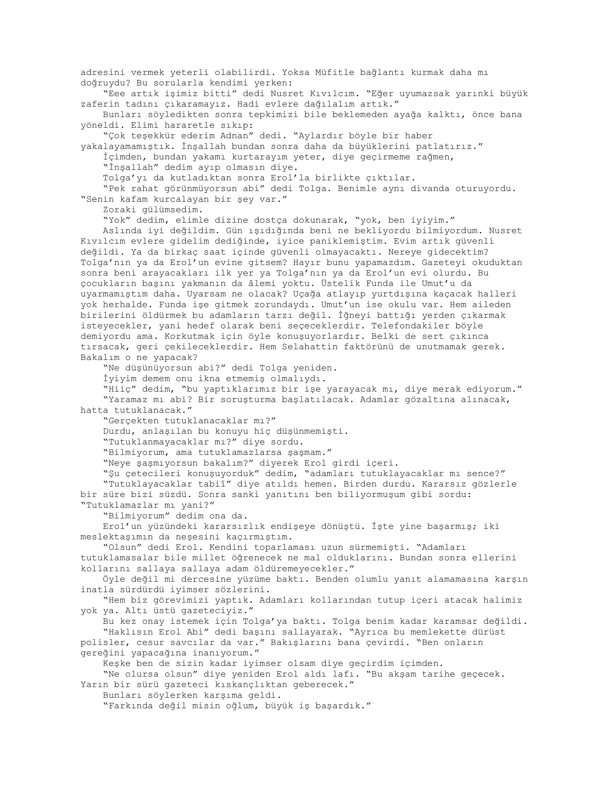 adresini vermek yeterli olabilirdi. Yoksa Müfitle bağlantı kurmak daha mı
doğruydu? Bu sorularla kendimi yerken:
“Eee artık işimiz bitti” dedi Nusret Kıvılcım. “Eğer uyumazsak yarınki büyük
zaferin tadını çıkaramayız. Hadi evlere dağılalım artık.”
Bunları söyledikten sonra tepkimizi bile beklemeden ayağa kalktı, önce bana
yöneldi. Elimi hararetle sıkıp:
“Çok teşekkür ederim Adnan” dedi. “Aylardır böyle bir haber
yakalayamamıştık. İnşallah bundan sonra daha da büyüklerini patlatırız.”
İçimden, bundan yakamı kurtarayım yeter, diye geçirmeme rağmen,
“İnşallah” dedim ayıp olmasın diye.
Tolga’yı da kutladıktan sonra Erol’la birlikte çıktılar.
“Pek rahat görünmüyorsun abi” dedi Tolga. Benimle aynı divanda oturuyordu.
“Senin kafam kurcalayan bir şey var.”
Zoraki gülümsedim.
“Yok” dedim, elimle dizine dostça dokunarak, “yok, ben iyiyim.”
Aslında iyi değildim. Gün ışıdığında beni ne bekliyordu bilmiyordum. Nusret
Kıvılcım evlere gidelim dediğinde, iyice paniklemiştim. Evim artık güvenli
değildi. Ya da birkaç saat içinde güvenli olmayacaktı. Nereye gidecektim?
Tolga’nın ya da Erol’un evine gitsem? Hayır bunu yapamazdım. Gazeteyi okuduktan
sonra beni arayacakları ilk yer ya Tolga’nın ya da Erol’un evi olurdu. Bu
çocukların başını yakmanın da âlemi yoktu. Üstelik Funda ile Umut’u da
uyarmamıştım daha. Uyarsam ne olacak? Uçağa atlayıp yurtdışına kaçacak halleri
yok herhalde. Funda işe gitmek zorundaydı. Umut’un ise okulu var. Hem aileden
birilerini öldürmek bu adamların tarzı değil. İğneyi battığı yerden çıkarmak
isteyecekler, yani hedef olarak beni seçeceklerdir. Telefondakiler böyle
demiyordu ama. Korkutmak için öyle konuşuyorlardır. Belki de sert çıkınca
tırsacak, geri çekileceklerdir. Hem Selahattin faktörünü de unutmamak gerek.
Bakalım o ne yapacak?
“Ne düşünüyorsun abi?” dedi Tolga yeniden.
İyiyim demem onu ikna etmemiş olmalıydı.
“Hiiç” dedim, “bu yaptıklarımız bir işe yarayacak mı, diye merak ediyorum.”
“Yaramaz mı abi? Bir soruşturma başlatılacak. Adamlar gözaltına alınacak,
hatta tutuklanacak.”
“Gerçekten tutuklanacaklar mı?”
Durdu, anlaşılan bu konuyu hiç düşünmemişti.
“Tutuklanmayacaklar mı?” diye sordu.
“Bilmiyorum, ama tutuklamazlarsa şaşmam.”
“Neye şaşmıyorsun bakalım?” diyerek Erol girdi içeri.
“Şu çetecileri konuşuyorduk” dedim, “adamları tutuklayacaklar mı sence?”
“Tutuklayacaklar tabiî” diye atıldı hemen. Birden durdu. Kararsız gözlerle
bir süre bizi süzdü. Sonra sanki yanıtını ben biliyormuşum gibi sordu:
“Tutuklamazlar mı yani?”
“Bilmiyorum” dedim ona da.
Erol’un yüzündeki kararsızlık endişeye dönüştü. İşte yine başarmış; iki
meslektaşımın da neşesini kaçırmıştım.
“Olsun” dedi Erol. Kendini toparlaması uzun sürmemişti. “Adamları
tutuklamasalar bile millet öğrenecek ne mal olduklarını. Bundan sonra ellerini
kollarını sallaya sallaya adam öldüremeyecekler.”
Öyle değil mi dercesine yüzüme baktı. Benden olumlu yanıt alamamasına karşın
inatla sürdürdü iyimser sözlerini.
“Hem biz görevimizi yaptık. Adamları kollarından tutup içeri atacak halimiz
yok ya. Altı üstü gazeteciyiz.”
Bu kez onay istemek için Tolga’ya baktı. Tolga benim kadar karamsar değildi.
“Haklısın Erol Abi” dedi başını sallayarak. “Ayrıca bu memlekette dürüst
polisler, cesur savcılar da var.” Bakışlarını bana çevirdi. “Ben onların
gereğini yapacağına inanıyorum.”
Keşke ben de sizin kadar iyimser olsam diye geçirdim içimden.
“Ne olursa olsun” diye yeniden Erol aldı lafı. “Bu akşam tarihe geçecek.
Yarın bir sürü gazeteci kıskançlıktan geberecek.”
Bunları söylerken karşıma geldi.
“Farkında değil misin oğlum, büyük iş başardık.”
 